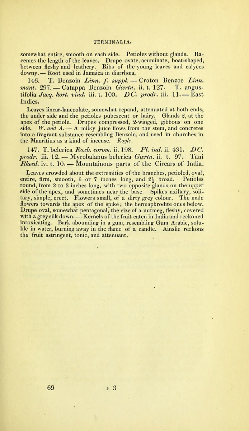 TERMINALIA. somewhat entire, smooth on each side. Petioles without glands. Ra- cemes the length of the leaves. Drupe ovate, acuminate, boat-shaped, between fleshy and leathery. Ribs of the young leaves and calyces downy. — Root used in Jamaica in diarrhoea. 146. T. Benzoin Linn. f. suppl. — Croton Benzoe Linn, mant. 297.— Catappa Benzoin Gcertn. ii. t. 127- T. angus- tifolia Jacq. hort. vind. iii. t. 100. DC. prodr. iii. 11. — East Indies. Leaves linear-lanceolate, somewhat repand, attenuated at both ends, the under side and the petioles pubescent or hairy. Glands 2, at the apex of the petiole. Drupes compressed, 2-winged, gibbous on one side. W. and A. — A milky juice flows from the stem, and concretes into a fragrant substance resembling Benzoin, and used in churches in the Mauritius as a kind of incense. Royle. 147. T. belerica Roxb. corom. ii. 198. Fl. ind. ii. 431. DC. prodr. iii. 12. — Myrobalanus belerica Gcertn. ii. t. 97- Tani Rheed. iv. t. 10 Mountainous parts of the Circars of India, Leaves crowded about the extremities of the branches, petioled, oval, entire, firm, smooth, 6 or 7 inches long, and 2J broad. Petioles round, from 2 to 3 inches long, with two opposite glands on the upper side of the apex, and sometimes near the base. Spikes axillary, soli- tary, simple, erect. Flowers small, of a dirty grey colour. The male flowers towards the apex of the spike; the hermaphrodite ones below. Drupe oval, somewhat pentagonal, the size of a nutmeg, fleshy, covered with a grey silk down.— Kernels of the fruit eaten in India and reckoned intoxicating. Bark abounding in a gum, resembling Gum Arabic, solu- ble in water, burning away in the flame of a candle. Ainslie reckons the fruit astringent, tonic, and attenuant.