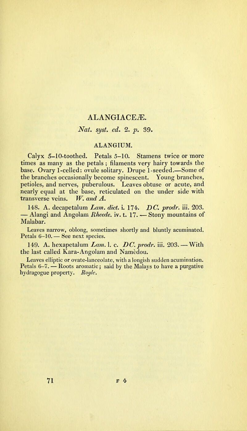 ALANGIACEiE. Nat. syst. ed. 2. p. 39. ALANGIUM. Calyx 5-10-toothed. Petals 5-10. Stamens twice or more times as many as the petals ; filaments very hairy towards the base. Ovary 1-celled: ovule solitary. Drupel-seeded.—Some of the branches occasionally become spinescent. Young branches, petioles, and nerves, puberulous. Leaves obtuse or acute, and nearly equal at the base, reticulated on the under side with transverse veins. W. and A. 148. A. decapetalum Lam. diet. i. 174. DC. prodr. iii. 203. — Alangi and Angolam Rheede. iv. t. 17. — Stony mountains of Malabar. Leaves narrow, oblong, sometimes shortly and bluntly acuminated. Petals 6-10. — See next species. 149. A. hexapetalum Lam. 1. c. DC. prodr. iii. 203. — With the last called Kara-Angolam and Namedou. Leaves elliptic or ovate-lanceolate, with alongish sudden acumination. Petals 6-7. — Roots aromatic; said by the Malays to have a purgative hydragogue property. Royle.