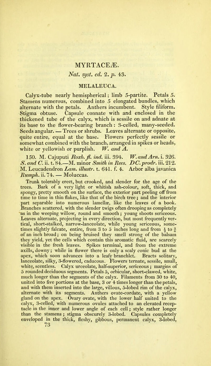 MYRTACEiE. Nat. syst. ed. 2. p. 43. MELALEUCA. Calyx-tube nearly hemispherical; limb 5-partite. Petals 5. Stamens numerous, combined into 5 elongated bundles, which alternate with the petals. Anthers incumbent. Style filiform. Stigma obtuse. Capsule connate with and enclosed in the thickened tube of the calyx, which is sessile on and adnate at its base to the flower-bearing branch: 3-celled, many-seeded. Seeds angular. — Trees or shrubs. Leaves alternate or opposite, quite entire, equal at the base. Flowers perfectly sessile or somewhat combined with the branch, arranged in spikes or heads, white or yellowish or purplish. W. and A. 150. M. Cajuputi Roxb.fl. ind. iii. 394. W. and Am. i. 326. S. and C. ii. t. 84.—M. minor Smith in Rees. DC.prodr. iii. 212. M. Leucadendron Lam. illustr. t. 641. f. 4. Arbor alba javanica Rumph. ii. 74. — Moluccas. Trunk tolerably erect, but crooked, and slender for the age of the trees. Bark of a very light or whitish ash-colour, soft, thick, and spongy, pretty smooth on the surface, the exterior part peeling off from time to time in thin flakes, like that of the birch tree; and the interior part separable into numerous lamellae, like the leaves of a book. Branches scattered, with the slender twigs often drooping as completely as in the weeping willow, round and smooth; young shoots sericeous. Leaves alternate, projecting in every direction, but most frequently ver- tical, short-stalked, narrow-lanceolate, while young sericeous, some- times slightly falcate, entire, from 3 to 5 inches long and from ^ to £ of an inch broad; on being bruised they smell strong of the balsam they yield, yet the cells which contain this aromatic fluid, are scarcely visible in the fresh leaves. Spikes terminal, and from the extreme axills, downy; while in flower there is only a scaly conic bud at the apex, which soon advances into a leafy branchlet. Bracts solitary, lanceolate, silky, 3-flowered, caducous. Flowers ternate, sessile, small, white, scentless. Calyx urceolate, half-superior, sericeous; margins of 5 rounded deciduous segments. Petals 5, orbicular, short-clawed, white, much longer than the segments of the calyx. Filaments from 30 to 40, united into five portions at the base, 3 or 4 times longer than the petals, and with them inserted into the large, villous, 5-lobed rim of the calyx, alternate with its segments. Anthers ovate-cordate, with a yellow gland on the apex. Ovary ovate, with the lower half united to the calyx, 3-celled, with numerous ovules attached to an elevated recep- tacle in the inner and lower angle of each cell; style rather longer than the stamens ; stigma obscurely 3-lobed. Capsules completely enveloped in the thick, fleshy, gibbous, permanent calyx, 3-lobed,