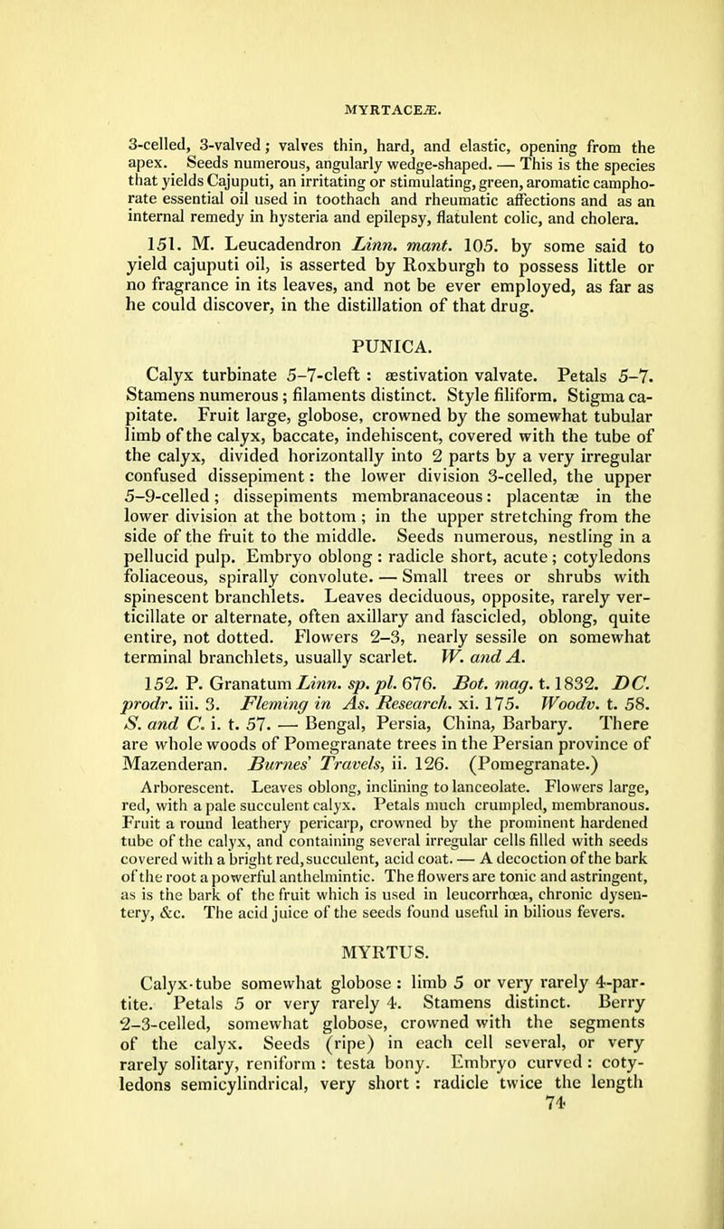 3-ceIled, 3-valved; valves thin, hard, and elastic, opening from the apex. Seeds numerous, angularly wedge-shaped. — This is the species that yields Cajuputi, an irritating or stimulating, green, aromatic campho- rate essential oil used in toothach and rheumatic affections and as an internal remedy in hysteria and epilepsy, flatulent colic, and cholera. 151. M. Leucadendron Linn. mant. 105. by some said to yield cajuputi oil, is asserted by Roxburgh to possess little or no fragrance in its leaves, and not be ever employed, as far as he could discover, in the distillation of that drug. PUNICA. Calyx turbinate 5-7-cleft : aestivation valvate. Petals 5-7. Stamens numerous; filaments distinct. Style filiform. Stigma ca- pitate. Fruit large, globose, crowned by the somewhat tubular limb of the calyx, baccate, indehiscent, covered with the tube of the calyx, divided horizontally into 2 parts by a very irregular confused dissepiment: the lower division 3-celled, the upper 5-9-celled; dissepiments membranaceous: placentae in the lower division at the bottom ; in the upper stretching from the side of the fruit to the middle. Seeds numerous, nestling in a pellucid pulp. Embryo oblong : radicle short, acute ; cotyledons foliaceous, spirally convolute. — Small trees or shrubs with spinescent branchlets. Leaves deciduous, opposite, rarely ver- ticillate or alternate, often axillary and fascicled, oblong, quite entire, not dotted. Flowers 2-3, nearly sessile on somewhat terminal branchlets, usually scarlet. W. and A. 152. P. Granatum Linn. sp. pi. 676. Bot. mag. 1.1832. DC. prodr. iii. 3. Fleming in As. Research, xi. 175. Woodv. t. 58. S. and C. i. t. 57. — Bengal, Persia, China, Barbary. There are whole woods of Pomegranate trees in the Persian province of Mazenderan. JBurnes' Travels, ii. 126. (Pomegranate.) Arborescent. Leaves oblong, inclining to lanceolate. Flowers large, red, with a pale succulent calyx. Petals much crumpled, membranous. Fruit a round leathery pericarp, crowned by the prominent hardened tube of the calyx, and containing several irregular cells filled with seeds covered with a bright red, succulent, acid coat. — A decoction of the bark of the root a powerful anthelmintic. The flowers are tonic and astringent, as is the bark of the fruit which is used in leucorrhcea, chronic dysen- tery, &c. The acid juice of the seeds found useful in bilious fevers. MYRTUS. Calyx-tube somewhat globose : limb 5 or very rarely 4-par- tite. Petals 5 or very rarely 4. Stamens distinct. Berry 2-3-celled, somewhat globose, crowned with the segments of the calyx. Seeds (ripe) in each cell several, or very rarely solitary, reniform : testa bony. Embryo curved: coty- ledons semicylindrical, very short : radicle twice the length