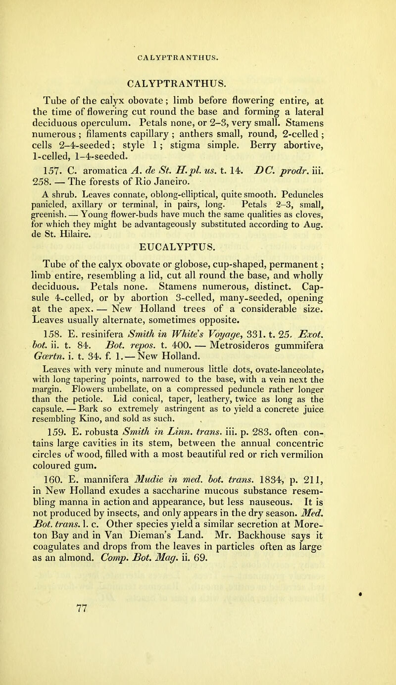 CA LYPTRA NTHUS. CALYPTRANTHUS. Tube of the calyx obovate; limb before flowering entire, at the time of flowering cut round the base and forming a lateral deciduous operculum. Petals none, or 2-3, very small. Stamens numerous ; filaments capillary ; anthers small, round, 2-celled ; cells 2-4-seeded; style 1; stigma simple. Berry abortive, 1-celled, 1-4-seeded. 157. C. aromatica A. de St. H.pl. us. t. 14. DC. prodr. iii. 258. — The forests of Rio Janeiro. A shrub. Leaves connate, oblong-elliptical, quite smooth. Peduncles panicled, axillary or terminal, in pairs, long. Petals 2-3, small, greenish. — Young flower-buds have much the same qualities as cloves, for which they might be advantageously substituted according to Aug. de St. Hilaire. EUCALYPTUS. Tube of the calyx obovate or globose, cup-shaped, permanent; limb entire, resembling a lid, cut all round the base, and wholly deciduous. Petals none. Stamens numerous, distinct. Cap- sule 4-celled, or by abortion 3-celled, many-seeded, opening at the apex. — New Holland trees of a considerable size. Leaves usually alternate, sometimes opposite. 158. E. resinifera Smith in Whites Voyage, 331. t. 25. Exot. bot. ii. t. 84. Sot. repos. t. 400. — Metrosideros gummifera Gozrtn. i. t. 34. f. 1. — New Holland. Leaves with very minute and numerous little dots, ovate-lanceolate, with long tapering points, narrowed to the base, with a vein next the margin. Flowers umbellate, on a compressed peduncle rather longer than the petiole. Lid conical, taper, leathery, twice as long as the capsule. — Bark so extremely astringent as to yield a concrete juice resembling Kino, and sold as such. 159. E. robusta Smith in Linn, trans, iii. p. 283. often con- tains large cavities in its stem, between the annual concentric circles of wood, filled with a most beautiful red or rich vermilion coloured gum. 160. E. mannifera Mudie in med. bot. trans. 1834, p. 211, in New Holland exudes a saccharine mucous substance resem- bling manna in action and appearance, but less nauseous. It is not produced by insects, and only appears in the dry season. Med. Bot. trans. 1. c. Other species yield a similar secretion at More- ton Bay and in Van Dieman's Land. Mr. Backhouse says it coagulates and drops from the leaves in particles often as large as an almond. Comp. Bot. Mag. ii. 69. «