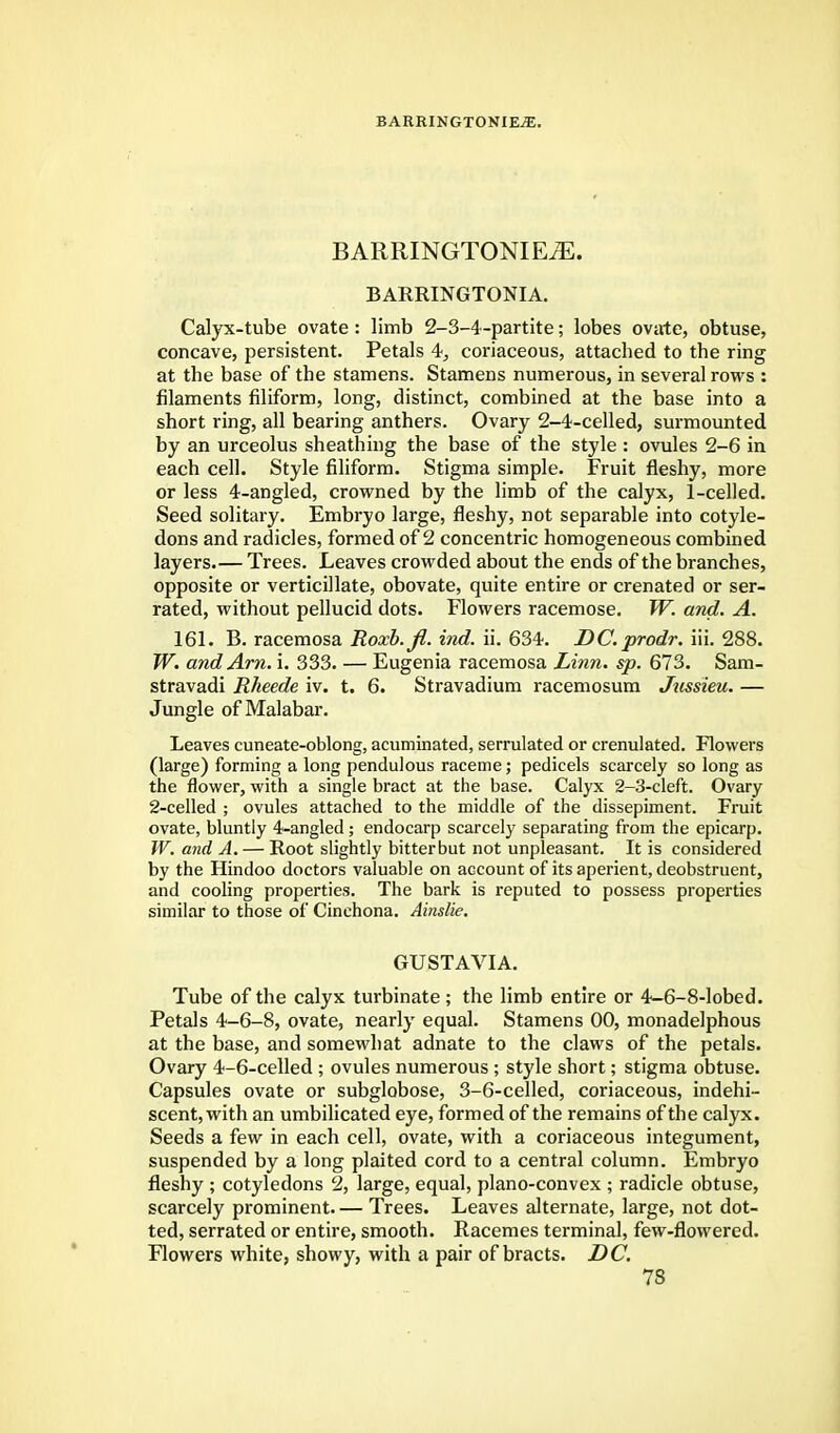 BARRINGTONIEiE. BARRINGTONIEtE. BARRINGTONIA. Calyx-tube ovate : limb 2-3-4-partite; lobes ovate, obtuse, concave, persistent. Petals 4, coriaceous, attached to the ring at the base of the stamens. Stamens numerous, in several rows : filaments filiform, long, distinct, combined at the base into a short ring, all bearing anthers. Ovary 2-4-celled, surmounted by an urceolus sheathing the base of the style : ovules 2-6 in each cell. Style filiform. Stigma simple. Fruit fleshy, more or less 4-angled, crowned by the limb of the calyx, 1-celled. Seed solitary. Embryo large, fleshy, not separable into cotyle- dons and radicles, formed of 2 concentric homogeneous combined layers.— Trees. Leaves crowded about the ends of the branches, opposite or verticillate, obovate, quite entire or crenated or ser- rated, without pellucid dots. Flowers racemose. W. and. A. 161. B. racemosa Roxb.fi. ind. ii. 634. DC.prodr. iii. 288. W. and Am. i. 333. — Eugenia racemosa Linn. sp. 673. Sam- stravadi Rheede iv. t. 6. Stravadium racemosum Jussieu. — Jungle of Malabar. Leaves cuneate-oblong, acuminated, serrulated or crenulated. Flowers (large) forming a long pendulous raceme; pedicels scarcely so long as the flower, with a single bract at the base. Calyx 2-3-cleft. Ovary 2-celled ; ovules attached to the middle of the dissepiment. Fruit ovate, bluntly Wangled ; endocarp scarcely separating from the epicarp. W. and A. — Root slightly bitter but not unpleasant. It is considered by the Hindoo doctors valuable on account of its aperient, deobstruent, and cooling properties. The bark is reputed to possess properties similar to those of Cinchona. Ainslie. GUSTAVIA. Tube of the calyx turbinate; the limb entire or 4-6-8-lobed. Petals 4-6-8, ovate, nearly equal. Stamens 00, monadelphous at the base, and somewhat adnate to the claws of the petals. Ovary 4-6-celled ; ovules numerous ; style short; stigma obtuse. Capsules ovate or subglobose, 3-6-celled, coriaceous, indehi- scent, with an umbilicated eye, formed of the remains of the calyx. Seeds a few in each cell, ovate, with a coriaceous integument, suspended by a long plaited cord to a central column. Embryo fleshy ; cotyledons 2, large, equal, plano-convex ; radicle obtuse, scarcely prominent. — Trees. Leaves alternate, large, not dot- ted, serrated or entire, smooth. Racemes terminal, few-flowered. Flowers white, showy, with a pair of bracts. DC.