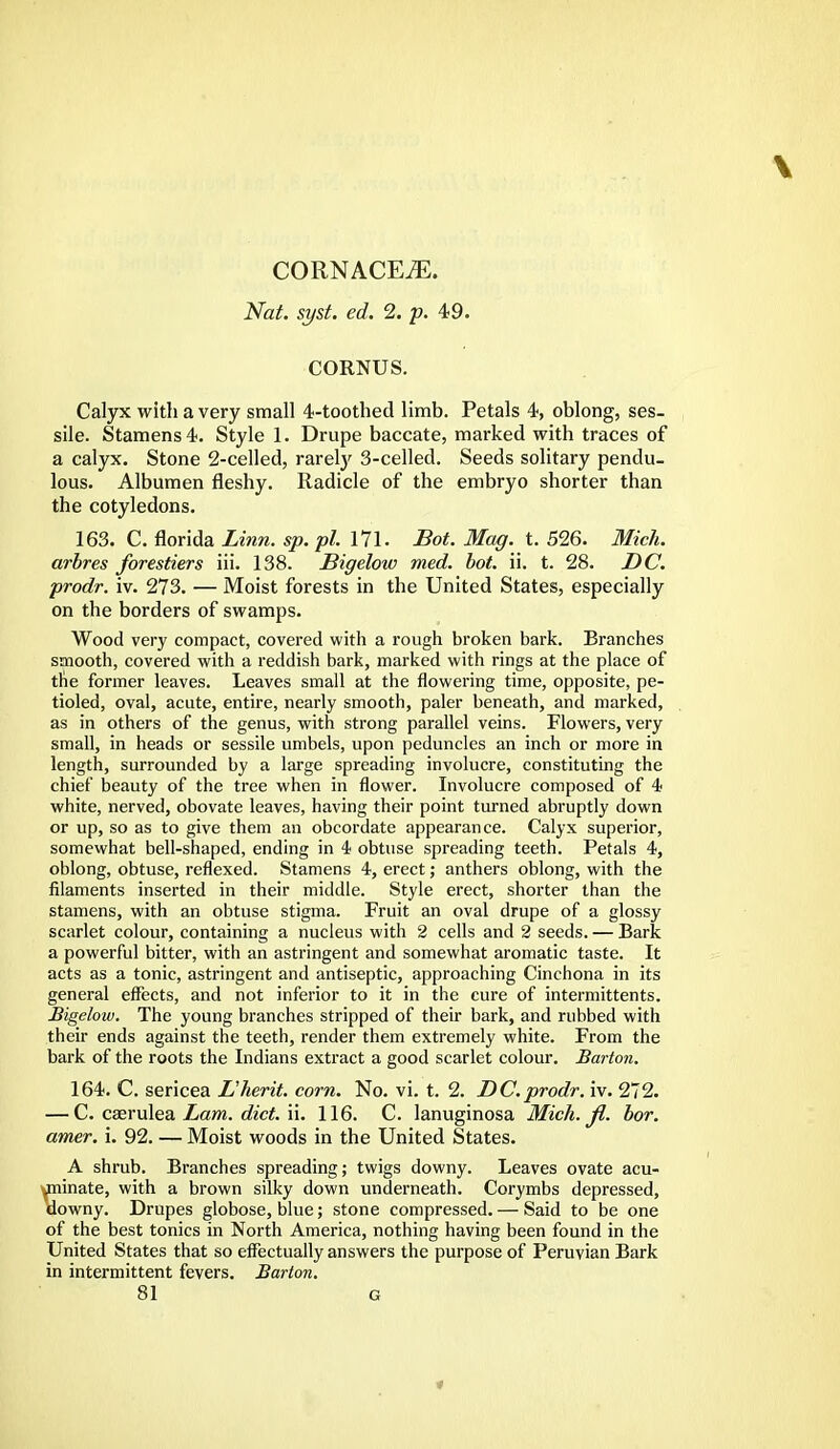 CORNACEiE. Nat. syst. ed. 2. p. 49. CORNUS. Calyx with a very small 4-toothed limb. Petals 4, oblong, ses- sile. Stamens 4. Style 1. Drupe baccate, marked with traces of a calyx. Stone 2-celled, rarely 3-celled. Seeds solitary pendu- lous. Albumen fleshy. Radicle of the embryo shorter than the cotyledons. 163. C. florida Linn. sp. pi. 171. Bot. Mag. t. 526. Mich, arbres forestiers iii. 138. Bigelow med. bot. ii. t. 28. DC. prodr. iv. 273. — Moist forests in the United States, especially on the borders of swamps. Wood very compact, covered with a rough broken bark. Branches smooth, covered with a reddish bark, marked with rings at the place of the former leaves. Leaves small at the flowering time, opposite, pe- tioled, oval, acute, entire, nearly smooth, paler beneath, and marked, as in others of the genus, with strong parallel veins. Flowers, very small, in heads or sessile umbels, upon peduncles an inch or more in length, surrounded by a large spreading involucre, constituting the chief beauty of the tree when in flower. Involucre composed of 4 white, nerved, obovate leaves, having their point turned abruptly down or up, so as to give them an obcordate appearance. Calyx superior, somewhat bell-shaped, ending in 4 obtuse spreading teeth. Petals 4, oblong, obtuse, reflexed. Stamens 4, erect; anthers oblong, with the filaments inserted in their middle. Style erect, shorter than the stamens, with an obtuse stigma. Fruit an oval drupe of a glossy scarlet colour, containing a nucleus with 2 cells and 2 seeds. — Bark a powerful bitter, with an astringent and somewhat aromatic taste. It acts as a tonic, astringent and antiseptic, approaching Cinchona in its general effects, and not inferior to it in the cure of intermittents. Bigelow. The young branches stripped of their bark, and rubbed with their ends against the teeth, render them extremely white. From the bark of the roots the Indians extract a good scarlet colour. Barton. 164. C. sericea L'herit. corn. No. vi. t. 2. DC.prodr. iv. 272. — C. caerulea Lam. diet. ii. 116. C. lanuginosa Mich. fl. bor. amer. i. 92. — Moist woods in the United States. A shrub. Branches spreading; twigs downy. Leaves ovate acu- ^minate, with a brown silky down underneath. Corymbs depressed, downy. Drupes globose, blue; stone compressed. — Said to be one of the best tonics in North America, nothing having been found in the United States that so effectually answers the purpose of Peruvian Bark in intermittent fevers. Barton.