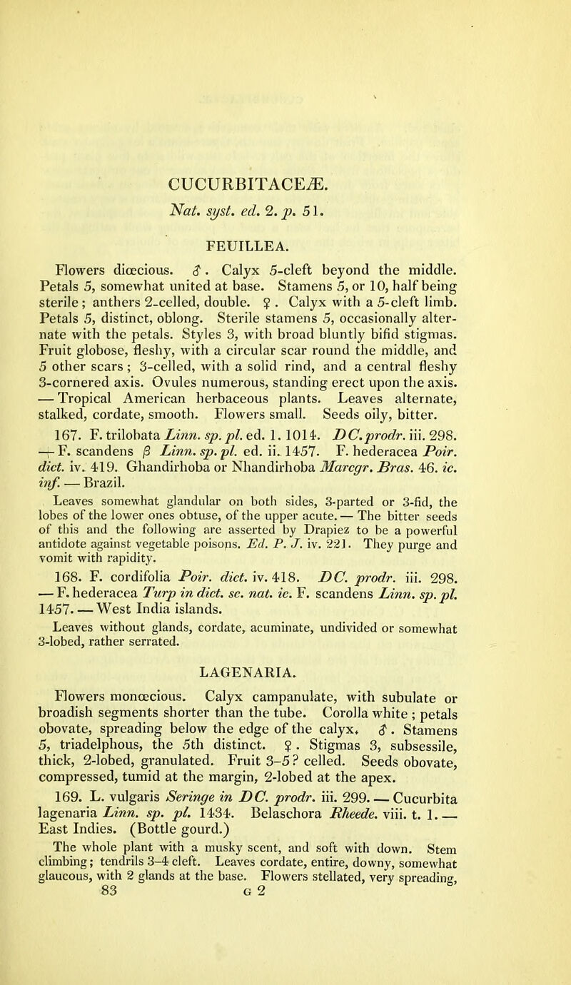 CUCURBITACEjE. Nat. syst. ed. 2. p. 51. FEUILLEA. Flowers dioecious. $. Calyx 5-cleft beyond the middle. Petals 5, somewhat united at base. Stamens 5, or 10, half being sterile ; anthers 2-celled, double. $ . Calyx with a 5-cleft limb. Petals 5, distinct, oblong. Sterile stamens 5, occasionally alter- nate with the petals. Styles 3, with broad bluntly bifid stigmas. Fruit globose, fleshy, with a circular scar round the middle, and 5 other scars; 3-celled, with a solid rind, and a central fleshy 3-cornered axis. Ovules numerous, standing erect upon the axis. — Tropical American herbaceous plants. Leaves alternate, stalked, cordate, smooth. Flowers small. Seeds oily, bitter. 167. F. trilobata Linn, sp.pl. ed. 1. 101L DC.prodr. iii. 298. — F. scandens |3 Linn. sp. pi. ed. ii. 1457- F. hederacea Poir. diet. iv. 419. Ghandirhoba or Nhandirhoba Marcgr. Bras. 46. ic. irif. — Brazil. Leaves somewhat glandular on both sides, 3-parted or 3-fid, the lobes of the lower ones obtuse, of the upper acute. — The bitter seeds of this and the following are asserted by Drapiez to be a powerful antidote against vegetable poisons. Ed. P. J. iv. 221. They purge and vomit with rapidity. 168. F. cordifolia Poir. diet. iv. 418. DC. prodr. iii. 298. — F. hederacea Turp in diet. sc. nat. ic. F. scandens Linn. sp. pi. 1457 West India islands. Leaves without glands, cordate, acuminate, undivided or somewhat 3-lobed, rather serrated. LAGENARIA. Flowers monoecious. Calyx campanulate, with subulate or broadish segments shorter than the tube. Corolla white ; petals obovate, spreading below the edge of the calyx* $ . Stamens 5, triadelphous, the 5th distinct. ? . Stigmas 3, subsessile, thick, 2-lobed, granulated. Fruit 3-5 ? celled. Seeds obovate, compressed, tumid at the margin, 2-lobed at the apex. 169. L. vulgaris Seringe in DC. prodr. iii. 299 Cucurbita lagenaria Linn. sp. pi. 1434. Belaschora Rheede. viii. t. 1 East Indies. (Bottle gourd.) The whole plant with a musky scent, and soft with down. Stem climbing; tendrils 3-4 cleft. Leaves cordate, entire, downy, somewhat glaucous, with 2 glands at the base. Flowers stellated, very spreading