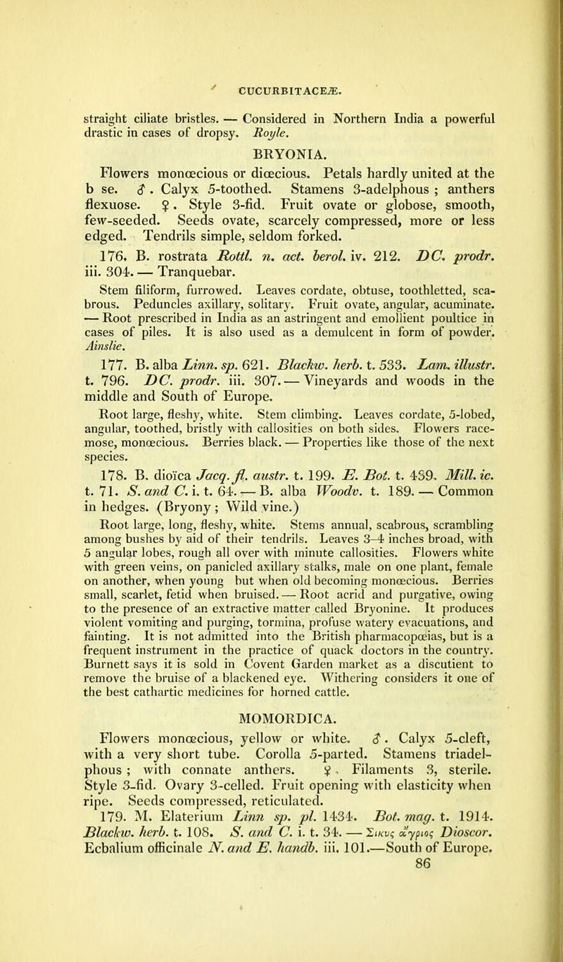 straight ciliate bristles. — Considered in Northern India a powerful drastic in cases of dropsy. Royle. BRYONIA. Flowers monoecious or dioecious. Petals hardly united at the b se. $ . Calyx 5-toothed. Stamens 3-adelphous ; anthers flexuose. ?. Style 3-fid. Fruit ovate or globose, smooth, few-seeded. Seeds ovate, scarcely compressed, more or less edged. Tendrils simple, seldom forked. 176. B. rostrata Rottl. n. act. berol. iv. 212. DC. prodr. iii. 304. — Tranquebar. Stem filiform, furrowed. Leaves cordate, obtuse, toothletted, sca- brous. Peduncles axillary, solitary. Fruit ovate, angular, acuminate. — Root prescribed in India as an astringent and emollient poultice in cases of piles. It is also used as a demulcent in form of powder. Ainslie. 177. B. alba Linn. sp. 621. Blackw. herb. t. 533. Lam, illustr. t. 796. DC. prodr. iii. 307.— Vineyards and woods in the middle and South of Europe. Root large, fleshy, white. Stem climbing. Leaves cordate, 5-lobed, angular, toothed, bristly with callosities on both sides. Flowers race- mose, monoecious. Berries black. — Properties like those of the next species. 178. B. dioi'ca Jacq.fl. austr. t. 199. E. Bot. t. 439. Millie. t. 71. S. and C. i. t. 64. — B. alba Woodv. t. 189. — Common in hedges. (Bryony ; Wild vine.) Root large, long, fleshy, white. Stems annual, scabrous, scrambling among bushes by aid of their tendrils. Leaves 3-4 inches broad, with 5 angular lobes, rough all over with minute callosities. Flowers white with green veins, on panicled axillary stalks, male on one plant, female on another, when young but when old becoming monoecious. Berries small, scarlet, fetid when bruised. — Root acrid and purgative, owing to the presence of an extractive matter called Bryonine. It produces violent vomiting and purging, tormina, profuse watery evacuations, and fainting. It is not admitted into the British pharmacopoeias, but is a frequent instrument in the practice of quack doctors in the country. Burnett says it is sold in Covent Garden market as a discutient to remove the bruise of a blackened eye. Withering considers it one of the best cathartic medicines for horned cattle. MOMORDICA. Flowers monoecious, yellow or white. $. Calyx 5-cleft, with a very short tube. Corolla 5-parted. Stamens triadel- phous ; with connate anthers. % , Filaments 3, sterile. Style 3-fid. Ovary 3-celled. Fruit opening with elasticity when ripe. Seeds compressed, reticulated. 179. M. Elaterium Linn sp. pi. 1434. Bot. mag. t. 1914. Blackto. herb. t. 108. S. and C. i. t. 34. — 2jku? crypto; Dioscor. Ecbalium officinale N. and E. handb. iii. 101.—South of Europe.