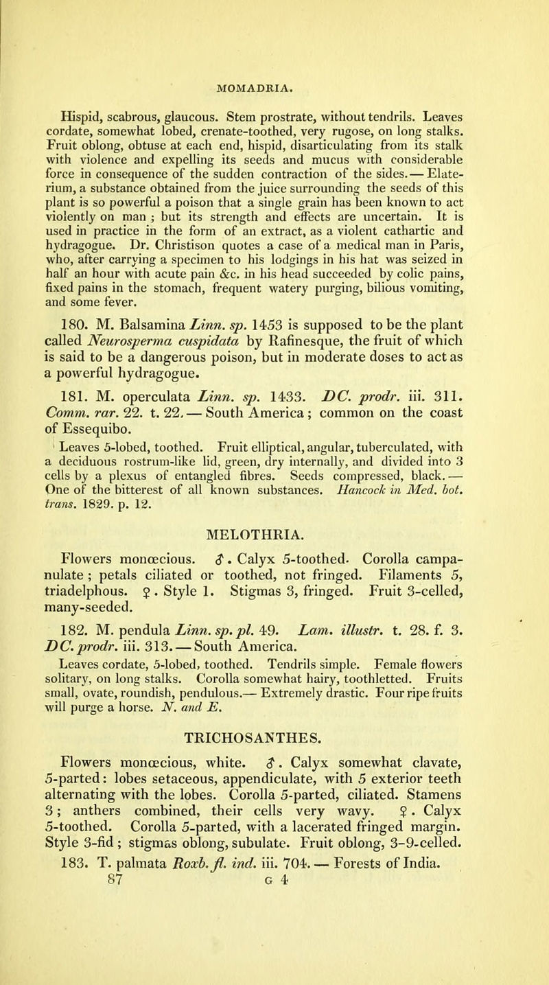 MOMADRIA. Hispid, scabrous, glaucous. Stem prostrate, without tendrils. Leaves cordate, somewhat lobed, crenate-toothed, very rugose, on long stalks. Fruit oblong, obtuse at each end, hispid, disarticulating from its stalk with violence and expelling its seeds and mucus with considerable force in consequence of the sudden contraction of the sides.— Elate- rium, a substance obtained from the juice surrounding the seeds of this plant is so powerful a poison that a single grain has been known to act violently on man ; but its strength and effects are uncertain. It is used in practice in the form of an extract, as a violent cathartic and hydragogue. Dr. Christison quotes a case of a medical man in Paris, who, after carrying a specimen to his lodgings in his hat was seized in half an hour with acute pain &c. in his head succeeded by colic pains, fixed pains in the stomach, frequent watery purging, bilious vomiting, and some fever. 180. M. Balsamina Linn. sp. 1453 is supposed to be the plant called Neurosperma cuspidata by Rafinesque, tbe fruit of which is said to be a dangerous poison, but in moderate doses to act as a powerful hydragogue. 181. M. operculata Linn. sp. 1433. DC. prodr. iii. 311. Comm. rar. 22. t. 22. — South America ; common on the coast of Essequibo. 1 Leaves 5-lobed, toothed. Fruit elliptical, angular, tuberculated, with a deciduous rostrum-like lid, green, dry internally, and divided into 3 cells by a plexus of entangled fibres. Seeds compressed, black. — One of the bitterest of all known substances. Hancock in Med. hot. trans. 1829. p. 12. MELOTHRIA. Flowers monoecious. $ . Calyx 5-toothed- Corolla campa- nulate ; petals ciliated or toothed, not fringed. Filaments 5, triadelphous. J. Style 1. Stigmas 3, fringed. Fruit 3-celled, many-seeded. 182. M. pendula Linn, sp.pl. 49. Lam. illustr. t. 28. f. 3. DC.prodr. iii. 313. — South America. Leaves cordate, 5-lobed, toothed. Tendrils simple. Female flowers solitary, on long stalks. Corolla somewhat hairy, toothletted. Fruits small, ovate, roundish, pendulous.— Extremely drastic. Four ripe fruits will purge a horse. N. and E. TRICHOSANTHES. Flowers monoecious, white. $. Calyx somewhat clavate, 5-parted: lobes setaceous, appendiculate, with 5 exterior teeth alternating with the lobes. Corolla 5-parted, ciliated. Stamens 3; anthers combined, their cells very wavy. $. Calyx 5-toothed. Corolla 5-parted, with a lacerated fringed margin. Style 3-fid ; stigmas oblong, subulate. Fruit oblong, 3-9-celled. 183. T. palmata ~Roxh.fi. ind. iii. 704. — Forests of India.