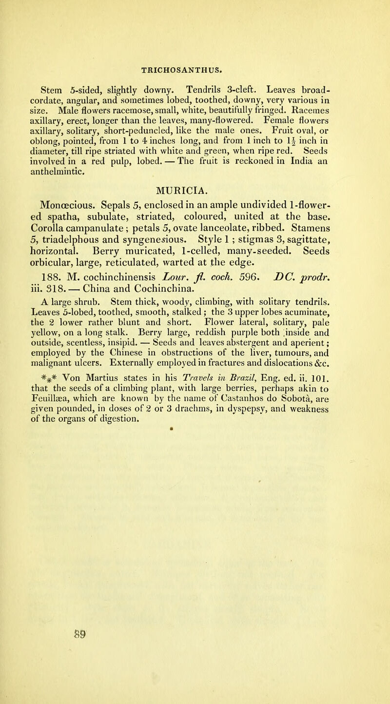 TRICHOSANTHUS. Stem 5-sided, slightly downy. Tendrils 3-cleft. Leaves broad- cordate, angular, and sometimes lobed, toothed, downy, very various in size. Male flowers racemose, small, white, beautifully fringed. Racemes axillary, erect, longer than the leaves, many-flowered. Female flowers axillary, solitary, short-peduncled, like the male ones. Fruit oval, or oblong, pointed, from 1 to 4 inches long, and from 1 inch to 1§ inch in diameter, till ripe striated with white and green, when ripe red. Seeds involved in a red pulp, lobed. — The fruit is reckoned in India an anthelmintic. MURICIA. Monoecious. Sepals 5, enclosed in an ample undivided 1-flower- ed spatha, subulate, striated, coloured, united at the base. Corolla campanulate; petals 5, ovate lanceolate, ribbed. Stamens 5, triadelphous and syngenesious. Style 1 ; stigmas 3, sagittate, horizontal. Berry muricated, 1-celled, many-seeded. Seeds orbicular, large, reticulated, warted at the edge. 188. M. cochinchinensis Lour. fl. coch. 596. DC. prodr. iii. 318. — China and Cochinchina. A large shrub. Stem thick, woody, climbing, with solitary tendrils. Leaves 5-lobed, toothed, smooth, stalked; the 3 upper lobes acuminate, the 2 lower rather blunt and short. Flower lateral, solitary, pale yellow, on a long stalk. Berry large, reddish purple both ^inside and outside, scentless, insipid. — Seeds and leaves abstergent and aperient; employed by the Chinese in obstructions of the liver, tumours, and malignant ulcers. Externally employed in fractures and dislocations &c. *#* Von Martius states in his Travels in Brazil, Eng. ed. ii. 101. that the seeds of a climbing plant, with large berries, perhaps akin to Feuillsea, which are known by the name of Castanhos do Sobota, are given pounded, in doses of 2 or 3 drachms, in dyspepsy, and weakness of the organs of digestion.