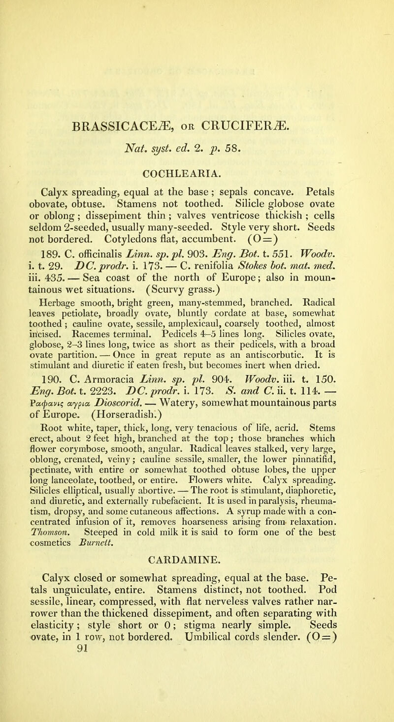 BRASSICACE^E, or CRUCIFERiE. Nat. syst. ed. 2. p. 58. COCHLEARIA. Calyx spreading, equal at the base ; sepals concave. Petals obovate, obtuse. Stamens not toothed. Silicle globose ovate or oblong; dissepiment thin; valves ventricose thickish ; cells seldom 2-seeded, usually many-seeded. Style very short. Seeds not bordered. Cotyledons flat, accumbent. (0=) 189. C. officinalis Linn, sp.pl. 903. Eng. Bot. t. 551. Woodv. i. t. 29. DC.prodr. i. 173. — C. renifolia Stokes bot. mat. med. iii. 435. — Sea coast of the north of Europe; also in moun- tainous wet situations. (Scurvy grass.) Herbage smooth, bright green, many-stemmed, branched. Radical leaves petiolate, broadly ovate, bluntly cordate at base, somewhat toothed ; cauline ovate, sessile, amplexicaul, coarsely toothed, almost incised. Racemes terminal. Pedicels 4-5 lines long. Silicles ovate, globose, 2-3 lines long, twice as short as their pedicels, with a broad ovate partition. — Once in great repute as an antiscorbutic. It is stimulant and diuretic if eaten fresh, but becomes inert when dried. 190. C. Armoracia Linn. sp. pi. 904. Woodv. iii. t. 150. Eng. Bot. t. 2223. DC. prodr. i. 173. S. and C. ii. t. 114. — Va(pavi; aypia. Dioscorid. — Watery, somewhat mountainous parts of Europe. (Horseradish.) Root white, taper, thick, long, very tenacious of life, acrid. Stems erect, about 2 feet high, branched at the top; those branches which flower corymbose, smooth, angular. Radical leaves stalked, very large, oblong, crenated, veiny; cauline sessile, smaller, the lower pinnatifid, pectinate, with entire or somewhat toothed obtuse lobes, the upper long lanceolate, toothed, or entire. Flowers white. Catyx spreading. Silicles elliptical, usually abortive. — The root is stimulant, diaphoretic, and diuretic, and externally rubefacient. It is used in paralysis, rheuma- tism, dropsy, and some cutaneous affections. A syrup made with a con- centrated infusion of it, removes hoarseness arising from- relaxation. Thomson. Steeped in cold milk it is said to form one of the best cosmetics Burnett. CARD AMINE. Calyx closed or somewhat spreading, equal at the base. Pe- tals unguiculate, entire. Stamens distinct, not toothed. Pod sessile, linear, compressed, with flat nerveless valves rather nar- rower than the thickened dissepiment, and often separating with elasticity; style short or 0; stigma nearly simple. Seeds ovate, in 1 row, not bordered. Umbilical cords slender. (0 = )