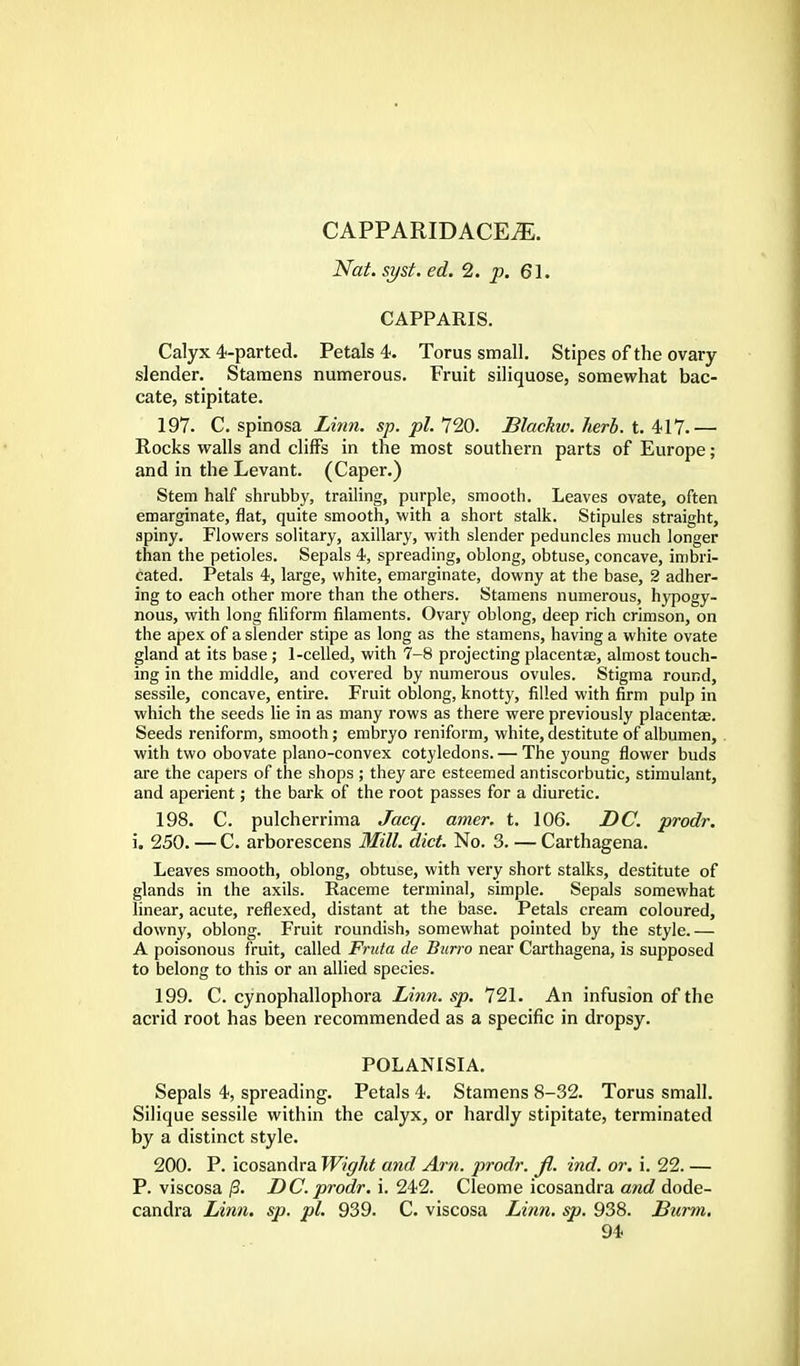 CAPPARIDACEJE. Nat. syst. ed. 2. p. 61. CAPPARIS. Calyx 4-parted. Petals 4. Torus small. Stipes of the ovary slender. Stamens numerous. Fruit siliquose, somewhat bac- cate, stipitate. 197. C. spinosa Linn, sp.pl. 720. Blackw. herb. ,t. 417.— Rocks walls and cliffs in the most southern parts of Europe; and in the Levant. (Caper.) Stem half shrubby, trailing, purple, smooth. Leaves ovate, often emarginate, flat, quite smooth, with a short stalk. Stipules straight, spiny. Flowers solitary, axillary, with slender peduncles much longer than the petioles. Sepals 4, spreading, oblong, obtuse, concave, imbri- cated. Petals 4, large, white, emarginate, downy at the base, 2 adher- ing to each other more than the others. Stamens numerous, hypogy- nous, with long filiform filaments. Ovary oblong, deep rich crimson, on the apex of a slender stipe as long as the stamens, having a white ovate gland at its base ; 1-celled, with 7-8 projecting placentae, almost touch- ing in the middle, and covered by numerous ovules. Stigma round, sessile, concave, entire. Fruit oblong, knotty, filled with firm pulp in which the seeds lie in as many rows as there were previously placentae. Seeds reniform, smooth; embryo reniform, white, destitute of albumen, with two obovate plano-convex cotyledons. — The young flower buds are the capers of the shops ; they are esteemed antiscorbutic, stimulant, and aperient; the bark of the root passes for a diuretic. 198. C. pulcherrima Jacq. amer. t. 106. DC. prodr. i. 250. — C. arborescens Mill. diet. No. 3. — Carthagena. Leaves smooth, oblong, obtuse, with very short stalks, destitute of glands in the axils. Raceme terminal, simple. Sepals somewhat linear, acute, reflexed, distant at the base. Petals cream coloured, downy, oblong. Fruit roundish, somewhat pointed by the style.— A poisonous fruit, called Fruta de Burro near Carthagena, is supposed to belong to this or an allied species. 199. C. cynophallophora Linn. sp. 721. An infusion of the acrid root has been recommended as a specific in dropsy. POLANISIA. Sepals 4, spreading. Petals 4. Stamens 8-32. Torus small. Silique sessile within the calyx, or hardly stipitate, terminated by a distinct style. 200. P. icosandra Wight and Am. prodr. jl. ind. or. i. 22. — P. viscosa /3. DC. prodr. i. 242. Cleome icosandra and dode- candra Linn. sp. pi. 939. C. viscosa Linn. sp. 938. Burm,