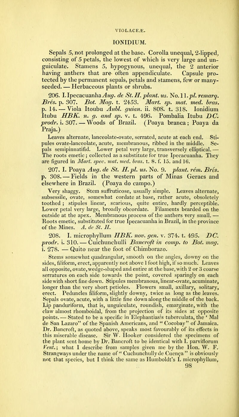 IONIDIUM. Sepals 5, not prolonged at the base. Corolla unequal, 2-lipped, consisting of 5 petals, the lowest of which is very large and un- guiculate. Stamens 5, hypogynous, unequal, the 2 anterior having anthers that are often appendiculate. Capsule pro- tected by the permanent sepals, petals and stamens, few or many- seeded. — Herbaceous plants or shrubs. 206. I. Ipecacuanha Aug. de St.H. plant, us. No. W.pl. remarq. Bres. p. 307. Bot. Mag. t. 2453. Mart. sp. mat. med. bras. p. 14. — Viola Itoubu Aubl. guian. ii. 808. t. 318. Ionidium Itubu HBK. n. g. and sp. v. t. 496. Pombalia Itubu DC. prodr. i. 307. — Woods of Brazil. (Poaya branca; Poaya da Praja.) Leaves alternate, lanceolate-ovate, serrated, acute at each end. Sti- pules ovate-lanceolate, acute, membranous, ribbed in the middle. Se- pals semipinnatifid. Lower petal very large, transversely elliptical.— The roots emetic; collected as a substitute for true Ipecacuanha. They are figured in Mart. spec. mat. med. bras. t. 8. f. 15. and 16. 207. I. Poaya Aug. de St. H.pl. us. No. 9. plant, rem. Bres. p. 308. — Fields in the western parts of Minas Geraes and elsewhere in Brazil. (Poaya do campo.) Very shaggy. Stem suffruticose, usually simple. Leaves alternate, subsessile, ovate, somewhat cordate at base, rather acute, obsoletely toothed ; stipules linear, scarious, quite entire, hardly perceptible. Lower petal very large, broadly obcordate. Filaments bearded on the outside at the apex. Membranous process of the anthers very small. — Roots emetic, substituted for true Ipecacuanha in Brazil, in the province of the Mines. A. de St. H. 208. I. microphyllum HBK. nov. gen. v. 374. t. 495. DC. prodr. i. 310. — Cuichunchulli Bancroft in comp. to Bot. mag. i. 278. — Quito near the foot of Chimborazo. Stems somewhat quadrangular, smooth on the angles, downy on the sides, filiform, erect, apparently not above 1 foot high, if so much. Leaves all opposite, ovate, wedge-shaped and entire at the base, with 2 or 3 coarse serratures on each side towards the point, covered sparingly on each side with short fine down. Stipules membranous, linear-ovate, acuminate, longer than the very short petioles. Flowers small, axillary, solitary, erect. Peduncles filiform, slightly downy, twice as long as the leaves. Sepals ovate, acute, with a little fine down along the middle of the back. Lip panduriform, that is, unguiculate, roundish, emarginate, with the claw almost rhomboidal, from the projection of its sides at opposite points. — Stated to be a specific in Elephantiasis tuberculata, the ' Mai de San Lazaro of the Spanish Americans, and  Cocobay  of Jamaica. Dr. Bancroft, as quoted above, speaks most favourably of its effects in this miserable disease. Sir W. Hooker considered the specimens of the plant sent home by Dr. Bancroft to be identical with I. parviflorum Vent.; what I describe from samples given me by the Hon. W. F. Strangways under the name of Cuchunchully de Cuen9a is obviously not that species, but I think the same as Humboldt's I. microphyllum,