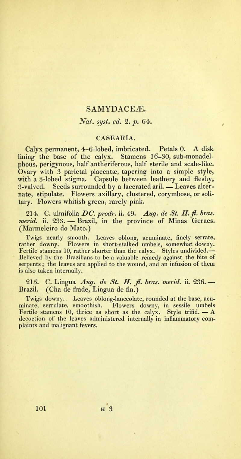 SAMYDACEiE. Nat. syst. ed. 2. p. 64. CASEARIA. Calyx permanent, 4-6-lobed, imbricated. Petals 0. A disk lining the base of the calyx. Stamens 16-30, sub-monadel- phous, perigynous, half antheriferous, half sterile and scale-like. Ovary with 3 parietal placentae, tapering into a simple style, with a 3-lobed stigma. Capsule between leathery and fleshy, 3-valved. Seeds surrounded by a lacerated aril. — Leaves alter- nate, stipulate. Flowers axillary, clustered, corymbose, or soli- tary. Flowers whitish green, rarely pink. 214. C. ulmifolia DC.prodr. ii. 49. Aug. de St. H.fl. bras, merid. ii. 233. — Brazil, in the province of Minas Geraes. (Marmeleiro do Mato.) Twigs nearly smooth. Leaves oblong, acuminate, finely serrate, rather downy. Flowers in short-stalked umbels, somewhat downy. Fertile stamens 10, rather shorter than the calyx. Styles undivided.— Believed by the Brazilians to be a valuable remedy against the bite of serpents; the leaves are applied to the wound, and an infusion of them is also taken internally. 215. C. Lingua Aug. de St. H. fi. bras, merid. ii. 236.— Brazil. (Cha de frade, Lingua de fin.) Twigs downy. Leaves oblong-lanceolate, rounded at the base, acu- minate, serrulate, smoothish. Flowers downy, in sessile umbels Fertile stamens 10, thrice as short as the calyx. Style trifid. — A decoction of the leaves administered internally in inflammatory com- plaints and malignant fevers.