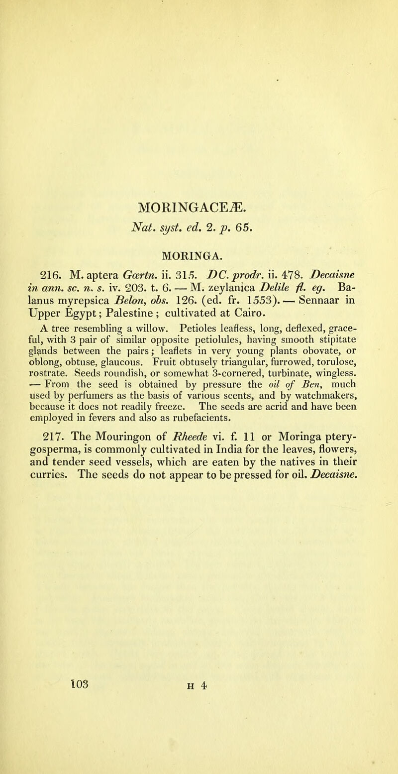 MORINGACEiE. Nat. syst. ed. 2. p. 65. MORINGA. 216. M. aptera Gcertn. ii. 315. DC. prodr. ii. 478. Decaisne in ann. sc. n. s. iv. 203. t. 6. — M. zeylanica Delile fl. eg. Ba- lanus myrepsica Belon, obs. 126. (ed. fr. 1553).— Sennaar in Upper Egypt; Palestine ; cultivated at Cairo. A tree resembling a willow. Petioles leafless, long, deflexed, grace- ful, with 3 pair of similar opposite petiolules, having smooth stipitate glands between the pairs; leaflets in very young plants obovate, or oblong, obtuse, glaucous. Fruit obtusely triangular, furrowed, torulose, rostrate. Seeds roundish, or somewhat 3-cornered, turbinate, wingless. — From the seed is obtained by pressure the oil of Ben, much used by perfumers as the basis of various scents, and by watchmakers, because it does not readily freeze. The seeds are acrid and have been employed in fevers and also as rubefacients. 217. The Mouringon of Rheede vi. f. 11 or Moringa ptery- gosperma, is commonly cultivated in India for the leaves, flowers, and tender seed vessels, which are eaten by the natives in their curries. The seeds do not appear to be pressed for oil. Decaisne.