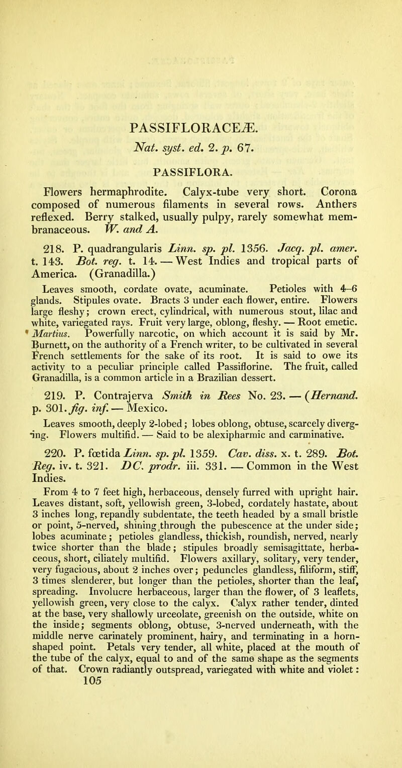 PASSIFLORACE^E. Nat. syst. ed. 2. p. 67. PASSIFLORA. Flowers hermaphrodite. Calyx-tube very short. Corona composed of numerous filaments in several rows. Anthers reflexed. Berry stalked, usually pulpy, rarely somewhat mem- branaceous. W. and A. 218. P. quadrangularis Linn. sp. pi. 1356. Jacq. pi. amer. t. 143. Bot. reg. t. 14. — West Indies and tropical parts of America. (Granadilla.) Leaves smooth, cordate ovate, acuminate. Petioles with 4-6 glands. Stipules ovate. Bracts 3 under each flower, entire. Flowers large fleshy; crown erect, cylindrical, with numerous stout, lilac and white, variegated rays. Fruit very large, oblong, fleshy. — Root emetic. * Martins. Powerfully narcotic, on which account it is said by Mr. Burnett, on the authority of a French writer, to be cultivated in several French settlements for the sake of its root. It is said to owe its activity to a peculiar principle called Passiflorine. The fruit, called Granadilla, is a common article in a Brazilian dessert. 219. P. Contrajerva Smith in Rees No. 23. — (Hernand. p. SOI. Jig. inf. — Mexico. Leaves smooth, deeply 2-lobed; lobes oblong, obtuse, scarcely diverg- ing. Flowers multifid. — Said to be alexipharmic and carminative. 220. P. fcetidaZmrc. sp.pl. 1359. Cav. diss. x. t. 289. Bot. Reg. iv. t. 321. DC. prodr. iii. 331. — Common in the West Indies. From 4 to 7 feet high, herbaceous, densely furred with upright hair. Leaves distant, soft, yellowish green, 3-lobed, cordately hastate, about 3 inches long, repandly subdentate, the teeth headed by a small bristle or point, 5-nerved, shining through the pubescence at the under side; lobes acuminate; petioles glandless, thickish, roundish, nerved, nearly twice shorter than the blade; stipules broadly semisagittate, herba- ceous, short, ciliately multifid. Flowers axillary, solitary, very tender, very fugacious, about 2 inches over; peduncles glandless, filiform, stiff, 3 times slenderer, but longer than the petioles, shorter than the leaf, spreading. Involucre herbaceous, larger than the flower, of 3 leaflets, yellowish green, very close to the calyx. Calyx rather tender, dinted at the base, very shallowly urceolate, greenish on the outside, white on the inside; segments oblong, obtuse, 3-nerved underneath, with the middle nerve carinately prominent, hairy, and terminating in a horn- shaped point. Petals very tender, all white, placed at the mouth of the tube of the calyx, equal to and of the same shape as the segments of that. Crown radiantly outspread, variegated with white and violet: