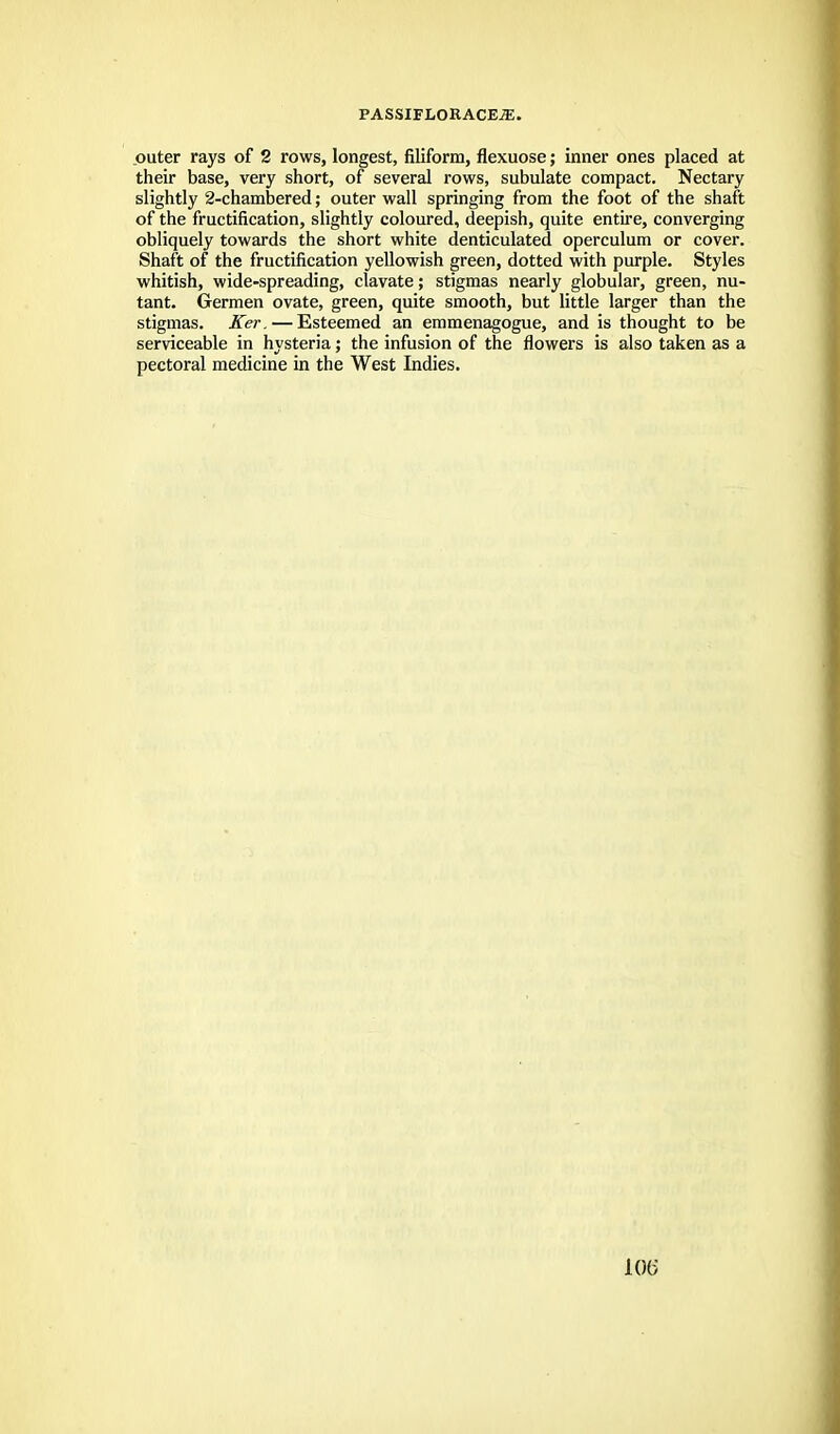 outer rays of 2 rows, longest, filiform, flexuose; inner ones placed at their base, very short, of several rows, subulate compact. Nectary slightly 2-chambered; outer wall springing from the foot of the shaft of the fructification, slightly coloured, deepish, quite entire, converging obliquely towards the short white denticulated operculum or cover. Shaft of the fructification yellowish green, dotted with purple. Styles whitish, wide-spreading, clavate; stigmas nearly globular, green, nu- tant. Germen ovate, green, quite smooth, but little larger than the stigmas. Ker. — Esteemed an emmenagogue, and is thought to be serviceable in hysteria; the infusion of the flowers is also taken as a pectoral medicine in the West Indies.