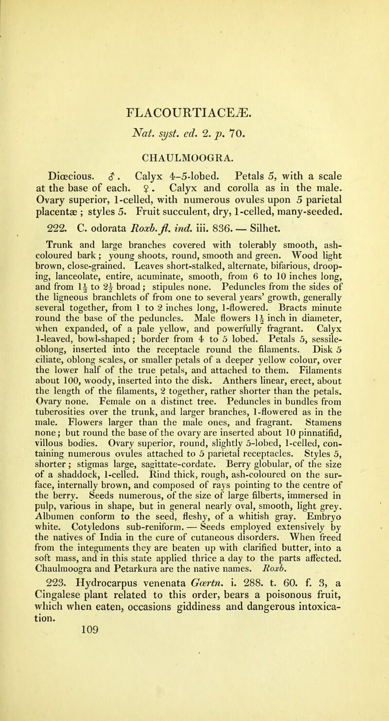 FLACOURTIACE./E. Nat. syst. ed. 2. p. 70. CHAULMOOGRA. Dioecious. $. Calyx 4-5-lobed. Petals 5, with a scale at the base of each. $ . Calyx and corolla as in the male. Ovary superior, 1-celled, with numerous ovules upon 5 parietal placenta? ; styles 5. Fruit succulent, dry, 1-celled, many-seeded. 222. C. odorata Roxb.fi, ind. iii. 836. — Silhet. Trunk and large branches covered with tolerably smooth, ash- coloured bark ; young shoots, round, smooth and green. Wood light brown, close-grained. Leaves short-stalked, alternate, bifarious, droop- ing, lanceolate, entire, acuminate, smooth, from 6 to 10 inches long, and from \\ to 2^ broad; stipules none. Peduncles from the sides of the ligneous branchlets of from one to several years' growth, generally several together, from 1 to 2 inches long, 1-flowered. Bracts minute round the base of the peduncles. Male flowers 1^ inch in diameter, when expanded, of a pale yellow, and powerfully fragrant. Calyx 1-leaved, bowl-shaped; border from 4< to 5 lobed. Petals 5, sessile- oblong, inserted into the receptacle round the filaments. Disk 5 ciliate, oblong scales, or smaller petals of a deeper yellow colour, over the lower half of the true petals, and attached to them. Filaments about 100, woody, inserted into the disk. Anthers linear, erect, about the length of the filaments, 2 together, rather shorter than the petals. Ovary none. Female on a distinct tree. Peduncles in bundles from tuberosities over the trunk, and larger branches, 1-flowered as in the male. Flowers larger than the male ones, and fragrant. Stamens none; but round the base of the ovary are inserted about 10 pinnatifid, villous bodies. Ovary superior, round, slightly 5-lobed, 1-celled, con- taining numerous ovules attached to 5 parietal receptacles. Styles 5, shorter; stigmas large, sagittate-cordate. Berry globular, of the size of a shaddock, 1-celled. Rind thick, rough, ash-coloured on the sur- face, internally brown, and composed of rays pointing to the centre of the berry. Seeds numerous, of the size of large filberts, immersed in pulp, various in shape, but in general nearly oval, smooth, light grey. Albumen conform to the seed, fleshy, of a whitish gray. Embryo white. Cotyledons sub-reniform. — Seeds employed extensively by the natives of India in the cure of cutaneous disorders. When freed from the integuments they are beaten up with clarified butter, into a soft mass, and in this state applied thrice a day to the parts affected. Chaulmoogra and Petarkura are the native names. Roxb. 223. Hydrocarpus venenata Gcertn. i. 288. t. 60. f. 3, a Cingalese plant related to this order, bears a poisonous fruit, which when eaten, occasions giddiness and dangerous intoxica- tion.