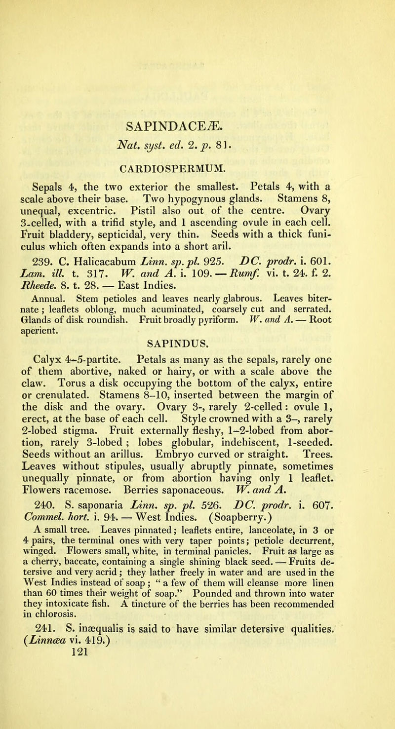 SAPINDACEiE. Nat. syst. ed. 2. p. 81. CARDIOSPERMUM. Sepals 4, the two exterior the smallest. Petals 4, with a scale above their base. Two hypogynous glands. Stamens 8, unequal, excentric. Pistil also out of the centre. Ovary 3-celled, with a trifid style, and 1 ascending ovule in each cell. Fruit bladdery, septicidal, very thin. Seeds with a thick funi- culus which often expands into a short aril. 239. C. Halicacabum Linn, sp.pl. 925. DC. prodr. i. 601. Lam. ill. t. 317. W. and A. i. 109. —Rumf. vi. t. 24. f. 2. Jtheede. 8. t. 28. — East Indies. Annual. Stem petioles and leaves nearly glabrous. Leaves biter- nate ; leaflets oblong, much acuminated, coarsely cut and serrated. Glands of disk roundish. Fruit broadly pyriform. W. and A. — Root aperient. SAPINDUS. Calyx 4-5-partite. Petals as many as the sepals, rarely one of them abortive, naked or hairy, or with a scale above the claw. Torus a disk occupying the bottom of the calyx, entire or crenulated. Stamens 8-10, inserted between the margin of the disk and the ovary. Ovary 3-, rarely 2-celled : ovule 1, erect, at the base of each cell. Style crowned with a 3-, rarely 2-lobed stigma. Fruit externally fleshy, 1-2-lobed from abor- tion, rarely 3-lobed ; lobes globular, indehiscent, 1-seeded. Seeds without an arillus. Embryo curved or straight. Trees. Leaves without stipules, usually abruptly pinnate, sometimes unequally pinnate, or from abortion having only 1 leaflet. Flowers racemose. Berries saponaceous. W. and A. 240. S. saponaria Linn. sp. pi. 526. DC. prodr. i. 607. Commel. hort. i. 94. — West Indies. (Soapberry.) A small tree. Leaves pinnated; leaflets entire, lanceolate, in 3 or 4 pairs, the terminal ones with very taper points; petiole decurrent, winged. Flowers small, white, in terminal panicles. Fruit as large as a cherry, baccate, containing a single shining black seed. — Fruits de- tersive and very acrid ; they lather freely in water and are used in the West Indies instead of soap ;  a few of them will cleanse more linen than 60 times their weight of soap. Pounded and thrown into water they intoxicate fish. A tincture of the berries has been recommended in chlorosis. 241. S. inaequalis is said to have similar detersive qualities. (Linncea vi. 419.)