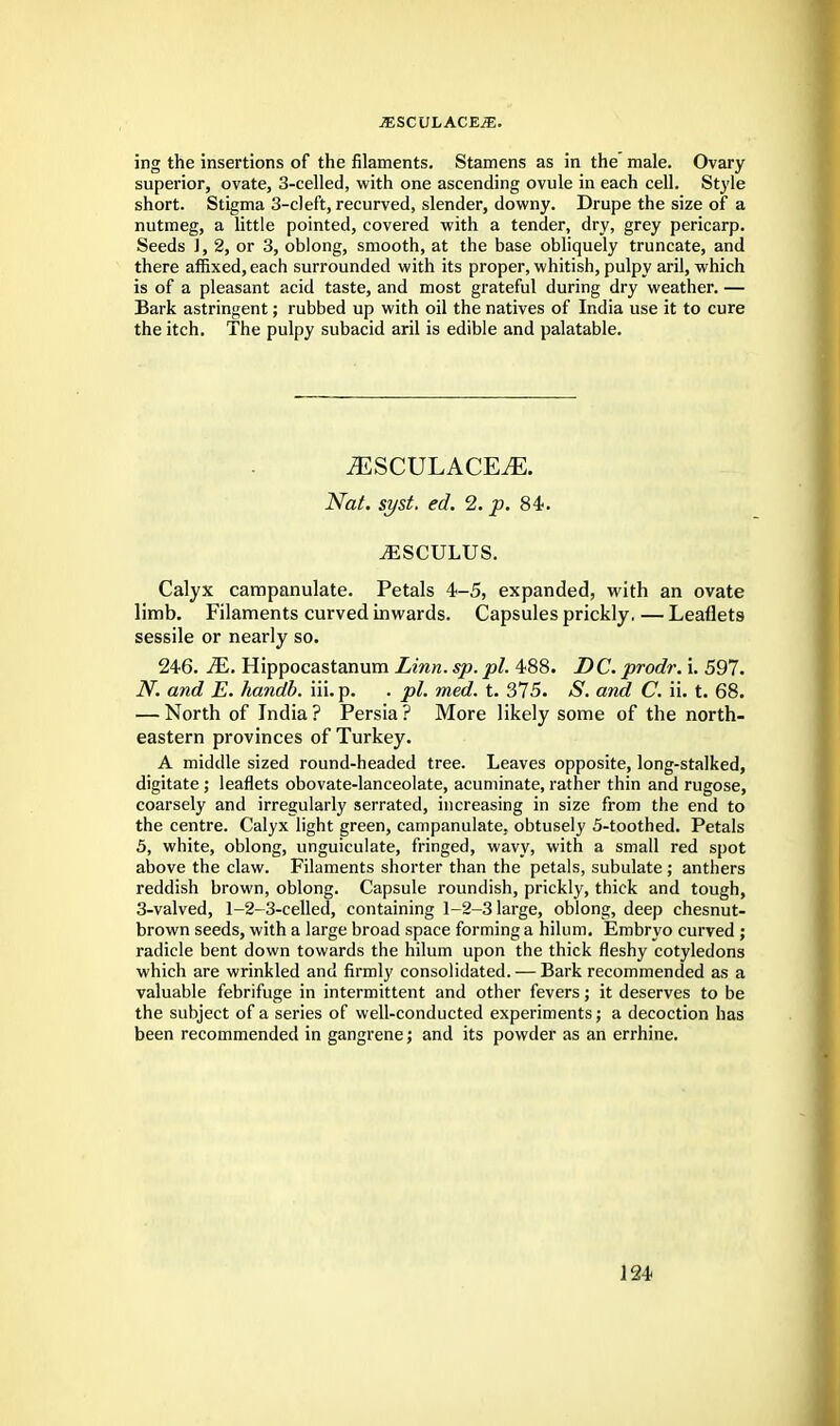 JESCULACEiE. ing the insertions of the filaments. Stamens as in the male. Ovary superior, ovate, 3-celled, with one ascending ovule in each cell. Style short. Stigma 3-cleft, recurved, slender, downy. Drupe the size of a nutmeg, a little pointed, covered with a tender, dry, grey pericarp. Seeds ], 2, or 3, oblong, smooth, at the base obliquely truncate, and there affixed, each surrounded with its proper, whitish, pulpy aril, which is of a pleasant acid taste, and most grateful during dry weather. — Bark astringent; rubbed up with oil the natives of India use it to cure the itch. The pulpy subacid aril is edible and palatable. mscvlacem. Nat. syst. ed. 2. p. 84. ^SCULUS. Calyx campanulate. Petals 4-5, expanded, with an ovate limb. Filaments curved inwards. Capsules prickly. — Leaflets sessile or nearly so. 246. M. Hippocastanum Linn. sp. pi. 488. DC. prodr. i. 597. JY. and E. handb. iii. p. . pi. med. t. 375. S. and C. ii. t. 68. — North of India ? Persia ? More likely some of the north- eastern provinces of Turkey. A middle sized round-headed tree. Leaves opposite, long-stalked, digitate ; leaflets obovate-lanceolate, acuminate, rather thin and rugose, coarsely and irregularly serrated, increasing in size from the end to the centre. Calyx light green, campanulate, obtusely 5-toothed. Petals 5, white, oblong, unguiculate, fringed, wavy, with a small red spot above the claw. Filaments shorter than the petals, subulate ; anthers reddish brown, oblong. Capsule roundish, prickly, thick and tough, 3-valved, 1-2-3-celled, containing 1-2-3 large, oblong, deep chesnut- brown seeds, with a large broad space forming a hilum. Embryo curved ; radicle bent down towards the hilum upon the thick fleshy cotyledons which are wrinkled and firmly consolidated. — Bark recommended as a valuable febrifuge in intermittent and other fevers; it deserves to be the subject of a series of well-conducted experiments; a decoction has been recommended in gangrene; and its powder as an errhine.