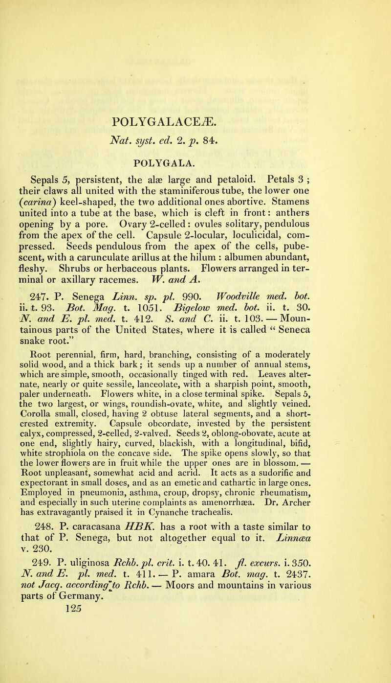 POLYGALACEiE. Nat. syst. ed. 2. p. 84. POLYGALA. Sepals 5, persistent, the alse large and petaloid. Petals 3 ; their claws all united with the staminiferous tube, the lower one (carina) keel-shaped, the two additional ones abortive. Stamens united into a tube at the base, which is cleft in front: anthers opening by a pore. Ovary 2-celled: ovules solitary, pendulous from the apex of the cell. Capsule 2-locular, loculicidal, com- pressed. Seeds pendulous from the apex of the cells, pube- scent, with a carunculate arillus at the hilum : albumen abundant, fleshy. Shrubs or herbaceous plants. Flowers arranged in ter- minal or axillary racemes. W. and A. 247. P. Senega Linn. sp. pi. 990. Woodville med. bot. ii. ,t. 93. Bot. Mag. t. 1051. Bigelow med. bot. ii. t. 30. N. and E. pi. med. t. 412. S. and C. ii. t. 103.— Moun- tainous parts of the United States, where it is called  Seneca snake root. Root perennial, firm, hard, branching, consisting of a moderately solid wood, and a thick bark; it sends up a number of annual stems, which are simple, smooth, occasionally tinged with red. Leaves alter- nate, nearly or quite sessile, lanceolate, with a sharpish point, smooth, paler underneath. Flowers white, in a close terminal spike. Sepals 5, the two largest, or wings, roundish-ovate, white, and slightly veined. Corolla small, closed, having 2 obtuse lateral segments, and a short- crested extremity. Capsule obcordate, invested by the persistent calyx, compressed, 2-celled, 2-valved. Seeds 2, oblong-obovate, acute at one end, slightly hairy, curved, blackish, with a longitudinal, bifid, white strophiola on the concave side. The spike opens slowly, so that the lower flowers are in fruit while the upper ones are in blossom. — Root unpleasant, somewhat acid and acrid. It acts as a sudorific and expectorant in small doses, and as an emetic and cathartic in large ones. Employed in pneumonia, asthma, croup, dropsy, chronic rheumatism, and especially in such uterine complaints as amenorrhaea. Dr. Archer has extravagantly praised it in Cynanche trachealis. 248. P. caracasana HBK. has a root with a taste similar to that of P. Senega, but not altogether equal to it. Linnaa v. 230. 249. P. uliginosa Bchb.pl. crit. i. t. 40. 41. fl. excurs. i. 350. N. and E. pi. med. t. 411. — P. amara Bot. mag. t. 2437. not Jacq. according'to Rchb. — Moors and mountains in various parts of Germany.