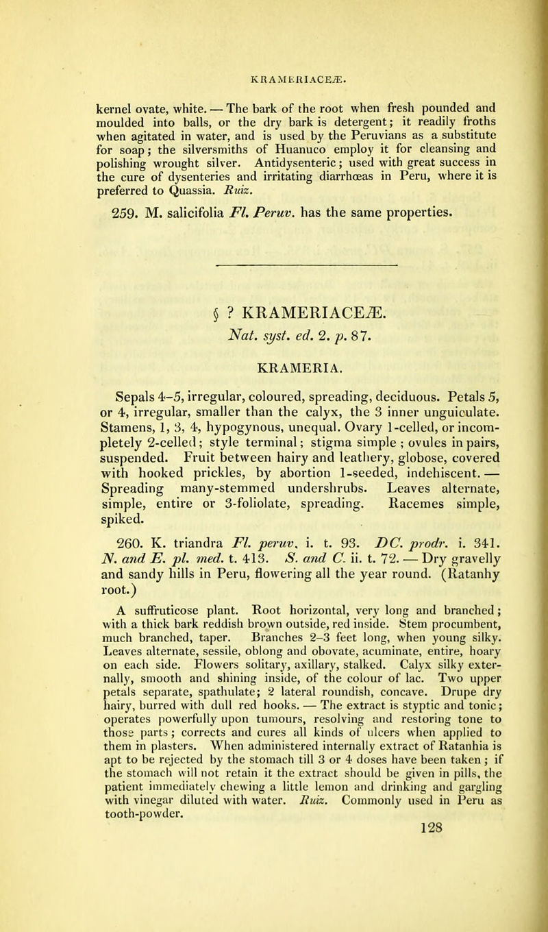 kernel ovate, white. — The bark of the root when fresh pounded and moulded into balls, or the dry bark is detergent; it readily froths when agitated in water, and is used by the Peruvians as a substitute for soap; the silversmiths of Huanuco employ it for cleansing and polishing wrought silver. Antidysenteric; used with great success in the cure of dysenteries and irritating diarrhoeas in Peru, where it is preferred to Quassia. Ruiz. 259. M. salicifolia Fl. Peruv. has the same properties. § ? KRAMERIACEiE. Nat. syst. ed. 2. p. 8 7. KRAMERIA. Sepals 4-5, irregular, coloured, spreading, deciduous. Petals 5, or 4, irregular, smaller than the calyx, the 3 inner unguiculate. Stamens, 1, 3, 4, hypogynous, unequal. Ovary 1-celled, or incom- pletely 2-celled; style terminal; stigma simple ; ovules in pairs, suspended. Fruit between hairy and leathery, globose, covered with hooked prickles, by abortion 1-seeded, indehiscent.— Spreading many-stemmed undershrubs. Leaves alternate, simple, entire or 3-foliolate, spreading. Racemes simple, spiked. 260. K. triandra Fl. peruv. i. t. 93. DC. prodr. i. 34-1. N. and E. pi. med. t. 413. *S. and C. ii. t. 72. — Dry gravelly and sandy hills in Peru, flowering all the year round. (Ratanhy root.) A suffruticose plant. Root horizontal, very long and branched ; with a thick bark reddish brown outside, red inside. Stem procumbent, much branched, taper. Branches 2-3 feet long, when young silky. Leaves alternate, sessile, oblong and obovate, acuminate, entire, hoary on each side. Flowers solitary, axillary, stalked. Calyx silky exter- nally, smooth and shining inside, of the colour of lac. Two upper petals separate, spathulate; 2 lateral roundish, concave. Drupe dry hairy, burred with dull red hooks. — The extract is styptic and tonic; operates powerfully upon tumours, resolving and restoring tone to those parts; corrects and cures all kinds of ulcers when applied to them in plasters. When administered internally extract of Ratanhia is apt to be rejected by the stomach till 3 or 4 doses have been taken; if the stomach will not retain it the extract should be given in pills, the patient immediately chewing a little lemon and drinking and gargling with vinegar diluted with water. Ruiz. Commonly used in Peru as tooth-powder.