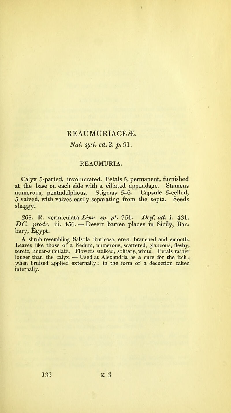 REAUMURIACEiE. Nat. syst. ed. 2. p. 91. REAUMURIA. Calyx 5-parted, involucrated. Petals 5, permanent, furnished at the base on each side with a ciliated appendage. Stamens numerous, pentadelphous. Stigmas 5-6. Capsule 5-celled, 5-valved, with valves easily separating from the septa. Seeds shaggy. 268. R. vermiculata Linn. sp. pi. 754. Desf. atl. i. 431. DC. prodr. iii. 456. — Desert barren places in Sicily, Bar- bary, Egypt. A shrub resembling Salsola fruticosa, erect, branched and smooth. Leaves like those of a Sedum, numerous, scattered, glaucous, fleshy, terete, linear-subulate. Flowers stalked, solitary, white. Petals rather longer than the calyx. — Used at Alexandria as a cure for the itch ; when bruised applied externally: in the form of a decoction taken internally.