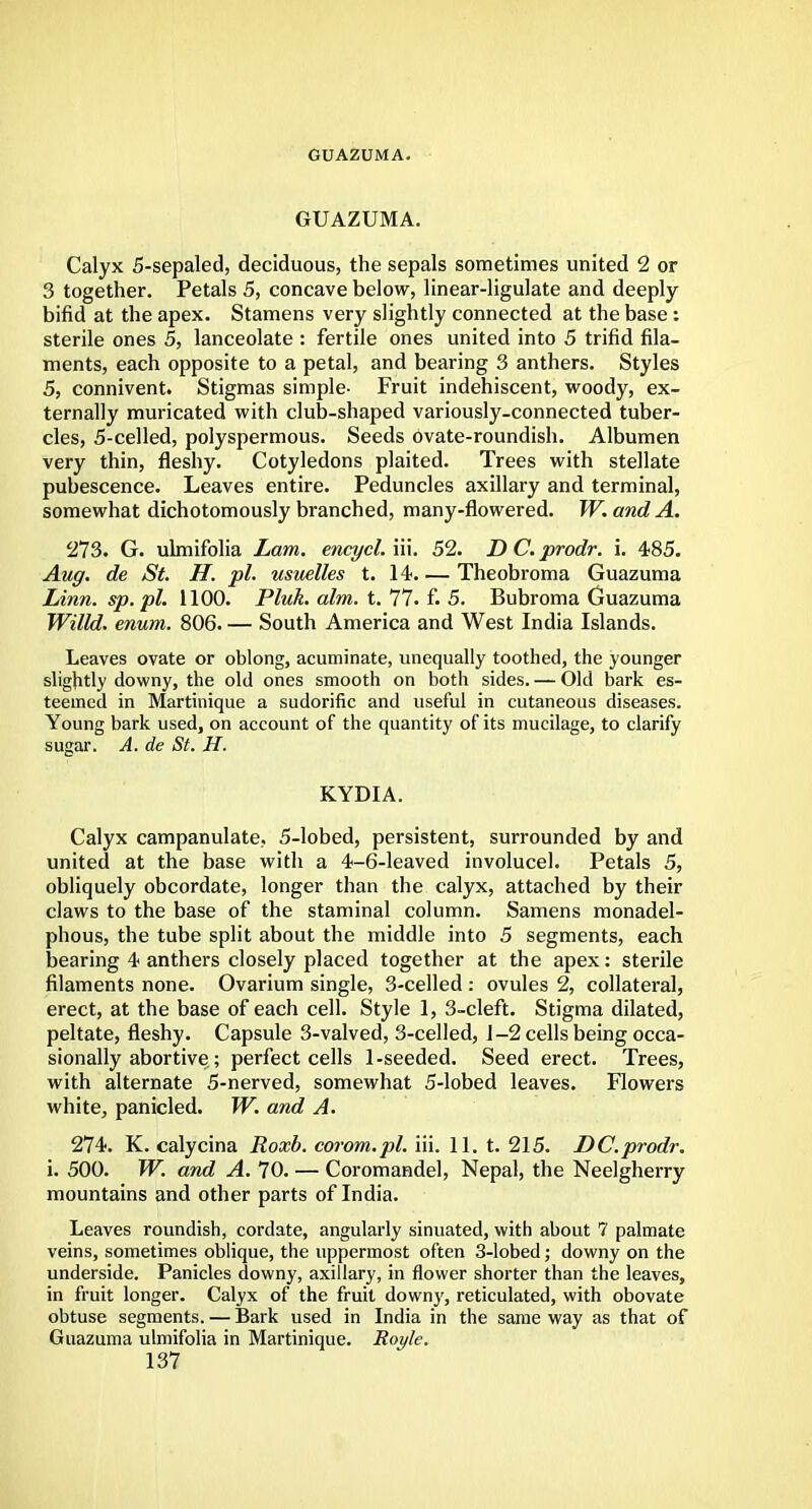GUAZUMA. GUAZUMA. Calyx 5-sepaled, deciduous, the sepals sometimes united 2 or 3 together. Petals 5, concave below, linear-ligulate and deeply- bifid at the apex. Stamens very slightly connected at the base: sterile ones 5, lanceolate : fertile ones united into 5 trifid fila- ments, each opposite to a petal, and bearing 3 anthers. Styles 5, connivent. Stigmas simple- Fruit indehiscent, woody, ex- ternally muricated with club-shaped variously-connected tuber- cles, 5-celled, polyspermous. Seeds ovate-roundish. Albumen very thin, fleshy. Cotyledons plaited. Trees with stellate pubescence. Leaves entire. Peduncles axillary and terminal, somewhat dichotomously branched, many-flowered. W. and A. 273. G. ulmifolia Lam. encycl. iii. 52. D C. prodr. i. 485. Aug. de St. H. pi. usuelles t. 14. — Theobroma Guazuma Linn, sp.pl. 1100. Pluk. aim. t. 77. f. 5. Bubroma Guazuma Willd. enum. 806. — South America and West India Islands. Leaves ovate or oblong, acuminate, unequally toothed, the younger slightly downy, the old ones smooth on both sides. — Old bark es- teemed in Martinique a sudorific and useful in cutaneous diseases. Young bark used, on account of the quantity of its mucilage, to clarify sugar. A. de St. H. KYDIA. Calyx campanulate, 5-lobed, persistent, surrounded by and united at the base with a 4-6-leaved involucel. Petals 5, obliquely obcordate, longer than the calyx, attached by their claws to the base of the staminal column. Samens monadel- phous, the tube split about the middle into 5 segments, each bearing 4 anthers closely placed together at the apex: sterile filaments none. Ovarium single, 3-celled : ovules 2, collateral, erect, at the base of each cell. Style 1, 3-cleft. Stigma dilated, peltate, fleshy. Capsule 3-valved, 3-celled, 1-2 cells being occa- sionally abortive ; perfect cells 1-seeded. Seed erect. Trees, with alternate 5-nerved, somewhat 5-lobed leaves. Flowers white, panicled. W. and A. 274. K. calycina Roxb. corom.pl. iii. 11. t. 215. DC.prodr. i. 500. W. and A. 70. — Coromandel, Nepal, the Neelgherry mountains and other parts of India. Leaves roundish, cordate, angularly sinuated, with about 7 palmate veins, sometimes oblique, the uppermost often 3-lobed; downy on the underside. Panicles downy, axillary, in flower shorter than the leaves, in fruit longer. Calyx of the fruit downy, reticulated, with obovate obtuse segments. — Bark used in India in the same way as that of Guazuma ulmifolia in Martinique. Royle.