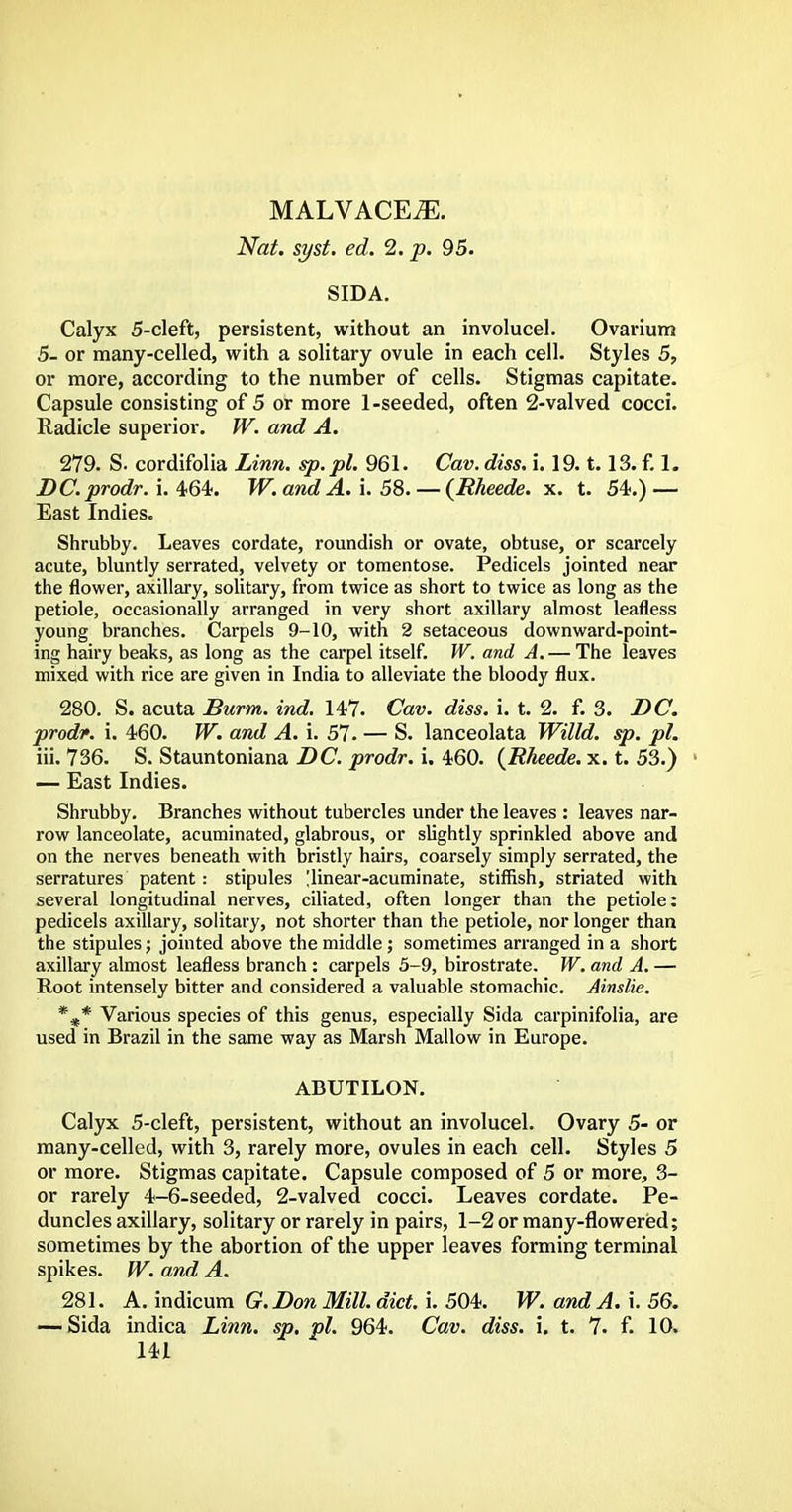 MALVACEAE. Nat. syst. ed. 2. p. 95. SIDA. Calyx 5-cleft, persistent, without an involucel. Ovarium 5- or many-celled, with a solitary ovule in each cell. Styles 5, or more, according to the number of cells. Stigmas capitate. Capsule consisting of 5 or more 1-seeded, often 2-valved cocci. Radicle superior. W. and A. 279. S. cordifolia Linn, sp.pl. 961. Cav. diss. i. 19.1.13. f. 1. DC.prodr. i. 464. W. and A. i. 58. — (Rheede. x. t. 54.) — East Indies. Shrubby. Leaves cordate, roundish or ovate, obtuse, or scarcely acute, bluntly serrated, velvety or tomentose. Pedicels jointed near the flower, axillary, solitary, from twice as short to twice as long as the petiole, occasionally arranged in very short axillary almost leafless young branches. Carpels 9-10, with 2 setaceous downward-point- ing hairy beaks, as long as the carpel itself. W. and A. — The leaves mixed with rice are given in India to alleviate the bloody flux. 280. S. acuta Burm. ind. 147. Cav. diss. i. t. 2. f. 3. DC. prodf. i. 460. W. and A. i. 57. — S. lanceolata Willd. sp. pi. iii. 736. S. Stauntoniana DC. prodr. i. 460. {Rheede. x. t. 53.) ■ — East Indies. Shrubby. Branches without tubercles under the leaves : leaves nar- row lanceolate, acuminated, glabrous, or slightly sprinkled above and on the nerves beneath with bristly hairs, coarsely simply serrated, the serratures patent: stipules [linear-acuminate, stiffish, striated with several longitudinal nerves, ciliated, often longer than the petiole: pedicels axillary, solitary, not shorter than the petiole, nor longer than the stipules; jointed above the middle ; sometimes arranged in a short axillary almost leafless branch : carpels 5-9, birostrate. W. and A. — Root intensely bitter and considered a valuable stomachic. Ainslie. %* Various species of this genus, especially Sida carpinifolia, are used in Brazil in the same way as Marsh Mallow in Europe. ABUTILON. Calyx 5-cleft, persistent, without an involucel. Ovary 5- or many-celled, with 3, rarely more, ovules in each cell. Styles 5 or more. Stigmas capitate. Capsule composed of 5 or more, 3- or rarely 4-6-seeded, 2-valved cocci. Leaves cordate. Pe- duncles axillary, solitary or rarely in pairs, 1-2 or many-flowered; sometimes by the abortion of the upper leaves forming terminal spikes. W. and A. 281. A. indicum G. Don Mill. diet. i. 504. W. and A. i. 56. — Sida indica Linn. sp. pi. 964. Cav. diss. i. t. 7. f. 10.