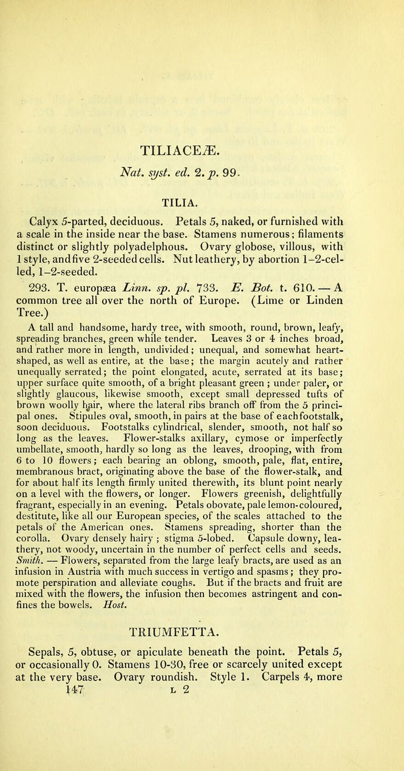 Nat. syst. ed. 2. p. 99. TILIA. Calyx 5-parted, deciduous. Petals 5, naked, or furnished with a scale in the inside near the base. Stamens numerous; filaments distinct or slightly polyadelphous. Ovary globose, villous, with 1 style, andfive 2-seeded cells. Nut leathery, by abortion 1-2-cel- led, 1-2-seeded. 293. T. europaea Linn. sp. pi. 733. E. Bot. t. 610.— A common tree all over the north of Europe. (Lime or Linden Tree.) A tall and handsome, hardy tree, with smooth, round, brown, leafy, spreading branches, green while tender. Leaves 3 or 4 inches broad, and rather more in length, undivided; unequal, and somewhat heart- shaped, as well as entire, at the base; the margin acutely and rather unequally serrated; the point elongated, acute, serrated at its base; upper surface quite smooth, of a bright pleasant green ; under paler, or slightly glaucous, likewise smooth, except small depressed tufts of brown woolly hair, where the lateral ribs branch off from the 5 princi- pal ones. Stipules oval, smooth, in pairs at the base of eachfootstalk, soon deciduous. Footstalks cylindrical, slender, smooth, not half so long as the leaves. Flower-stalks axillary, cymose or imperfectly umbellate, smooth, hardly so long as the leaves, drooping, with from 6 to 10 flowers; each bearing an oblong, smooth, pale, flat, entire, membranous bract, originating above the base of the flower-stalk, and for about half its length firmly united therewith, its blunt point nearly on a level with the flowers, or longer. Flowers greenish, delightfully fragrant, especially in an evening. Petals obovate, pale lemon-coloured, destitute, like all our European species, of the scales attached to the petals of the American ones. Stamens spreading, shorter than the corolla. Ovary densely hairy ; stigma 5-lobed. Capsule downy, lea- thery, not woody, uncertain in the number of perfect cells and seeds. Smith. — Flowers, separated from the large leafy bracts, are used as an infusion in Austria with much success in vertigo and spasms; they pro- mote perspiration and alleviate coughs. But if the bracts and fruit are mixed with the flowers, the infusion then becomes astringent and con- fines the bowels. Host. TRIUMFETTA. Sepals, 5, obtuse, or apiculate beneath the point. Petals 5, or occasionally 0. Stamens 10-30, free or scarcely united except at the very base. Ovary roundish. Style 1. Carpels 4, more H7 i> 2