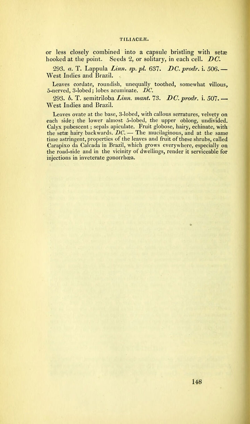 or less closely combined into a capsule bristling with setae hooked at the point. Seeds 2, or solitary, in each cell. DC. 293. a. T. Lappula Linn, sp.pl. 637. DC.prodr. i. 506.— West Indies and Brazil. - Leaves cordate, roundish, unequally toothed, somewhat villous, 5-nerved, 3-lobed; lobes acuminate. DC. 293. b. T. semitriloba Linn. mant. 73. DC.prodr. i. 507.—■ West Indies and Brazil. Leaves ovate at the base, 3-lobed, with callous serratures, velvety on each side; the lower almost 5-lobed, the upper oblong, undivided. Calyx pubescent; sepals apiculate. Fruit globose, hairy, echinate, with the setae hairy backwards. DC. — The mucilaginous, and at the same time astringent, properties of the leaves and fruit of these shrubs, called Carapixo da Calcada in Brazil, which grows everywhere, especially on the road-side and in the vicinity of dwellings, render it serviceable for injections in inveterate gonorrhoea.