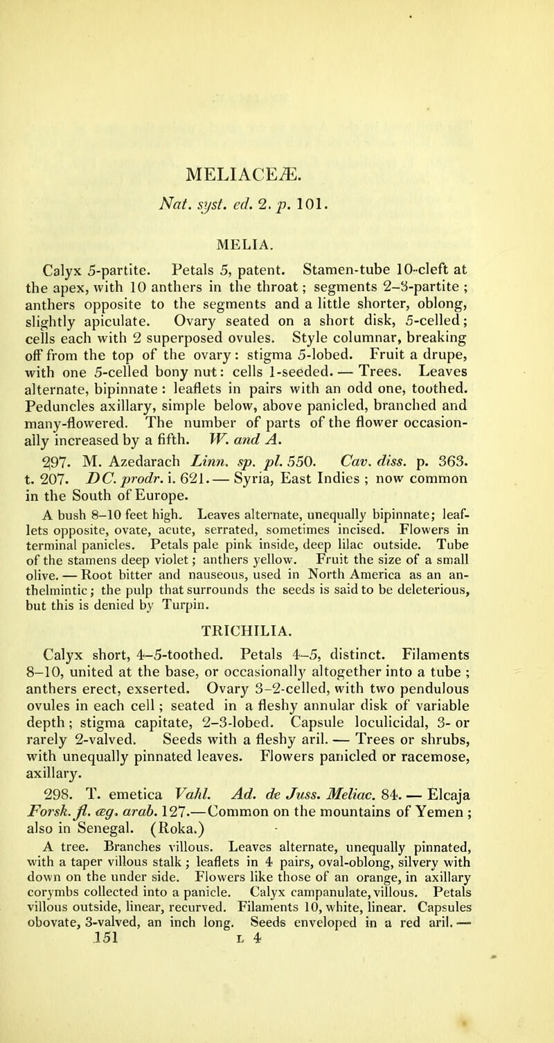 Nat. syst. ed.2.p.\0\. MELIA. Calyx 5-partite. Petals 5, patent. Stamen-tube 10-cleft at the apex, with 10 anthers in the throat; segments 2-3-partite ; anthers opposite to the segments and a little shorter, oblong, slightly apicuiate. Ovary seated on a short disk, 5-celled; cells each with 2 superposed ovules. Style columnar, breaking off from the top of the ovary : stigma 5-lobed. Fruit a drupe, with one 5-celled bony nut: cells 1-seeded. — Trees. Leaves alternate, bipinnate: leaflets in pairs with an odd one, toothed. Peduncles axillary, simple below, above panicled, branched and many-flowered. The number of parts of the flower occasion- ally increased by a fifth. W. and A. 297. M. Azedarach Linn. sp. pi. 550. Cav. diss. p. 363. t. 207. DC. prodr. i. 621.— Syria, East Indies ; now common in the South of Europe. A bush 8-10 feet high. Leaves alternate, unequally bipinnate; leaf- lets opposite, ovate, acute, serrated, sometimes incised. Flowers in terminal panicles. Petals pale pink inside, deep lilac outside. Tube of the stamens deep violet; anthers yellow. Fruit the size of a small olive. — Root bitter and nauseous, used in North America as an an- thelmintic ; the pulp that surrounds the seeds is said to be deleterious, but this is denied by Turpin. TRICHILIA. Calyx short, 4-5-toothed. Petals 4-5, distinct. Filaments 8-10, united at the base, or occasionally altogether into a tube ; anthers erect, exserted. Ovary 3-2-celled, with two pendulous ovules in each cell; seated in a fleshy annular disk of variable depth; stigma capitate, 2-3-lobed. Capsule loculicidal, 3- or rarely 2-valved. Seeds with a fleshy aril. — Trees or shrubs, with unequally pinnated leaves. Flowers panicled or racemose, axillary. 298. T. emetica Vahl. Ad. de Juss. Meliac. 84. — Elcaja Forsk.fl. <Bg. arab. 127.—Common on the mountains of Yemen ; also in Senegal. (Roka.) A tree. Branches villous. Leaves alternate, unequally pinnated, with a taper villous stalk ; leaflets in 4 pairs, oval-oblong, silvery with down on the under side. Flowers like those of an orange, in axillary corymbs collected into a panicle. Calyx campanulate, villous. Petals villous outside, linear, recurved. Filaments 10, white, linear. Capsules obovate, 3-valved, an inch long. Seeds enveloped in a red aril. —