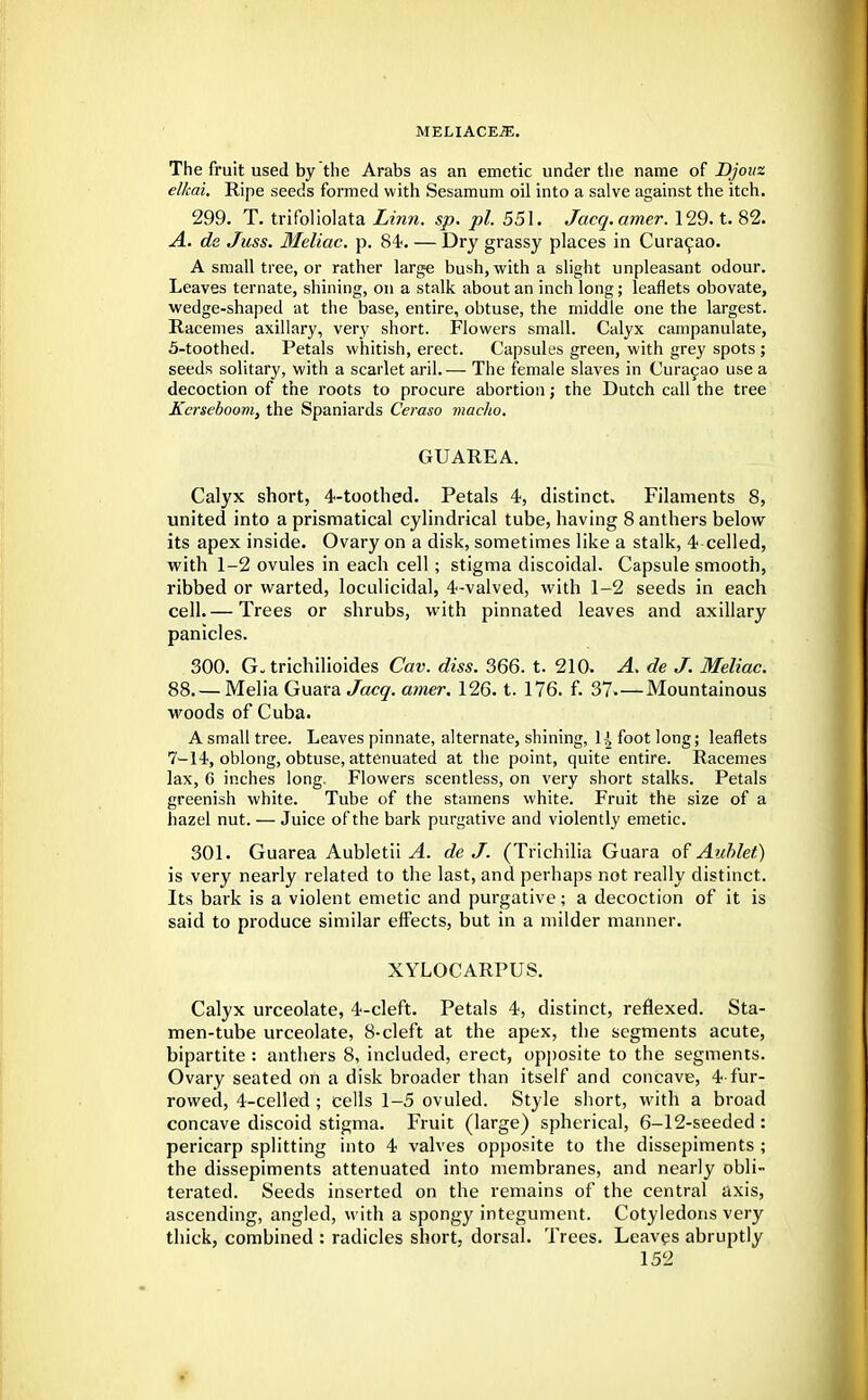 The fruit used by the Arabs as an emetic under the name of Djouz elkai. Ripe seeds formed with Sesamum oil into a salve against the itch. 299. T. trifoliolata Linn. sp. pi. 551. Jacq.amer. 129. t. 82. A. de Juss. Meliac. p. 84-. — Dry grassy places in Curacao. A small tree, or rather large bush, with a slight unpleasant odour. Leaves ternate, shining, on a stalk about an inch long; leaflets obovate, wedge-shaped at the base, entire, obtuse, the middle one the largest. Racemes axillary, very short. Flowers small. Calyx campanulate, 5-toothed. Petals whitish, erect. Capsules green, with grey spots ; seeds solitary, with a scarlet aril. — The female slaves in Curacao use a decoction of the roots to procure abortion; the Dutch call the tree Kcrseboom, the Spaniards Ceraso macho. GUAREA. Calyx short, 4-toothed. Petals 4, distinct. Filaments 8, united into aprismatical cylindrical tube, having 8 anthers below its apex inside. Ovary on a disk, sometimes like a stalk, 4 celled, with 1-2 ovules in each cell; stigma discoidal. Capsule smooth, ribbed or warted, loculicidal, 4-valved, with 1-2 seeds in each cell. — Trees or shrubs, with pinnated leaves and axillary panicles. 300. G„ trichilioides Cav. diss. 366. t. 210. A. de J. Meliac. 88. — Melia Guara Jcscy. amer. 126. t. 176. f. 37.—Mountainous woods of Cuba. A small tree. Leaves pinnate, alternate, shining, H foot long; leaflets 7-14, oblong, obtuse, attenuated at the point, quite entire. Racemes lax, C inches long. Flowers scentless, on very short stalks. Petals greenish white. Tube of the stamens white. Fruit the size of a hazel nut. — Juice of the bark purgative and violently emetic. 301. Guarea Aubletii A. de J. (Trichilia Guara of Auhlet) is very nearly related to the last, and perhaps not really distinct. Its bark is a violent emetic and purgative; a decoction of it is said to produce similar effects, but in a milder manner. XYLOCARPUS. Calyx urceolate, 4-cleft. Petals 4, distinct, reflexed. Sta- men-tube urceolate, 8-cleft at the apex, the segments acute, bipartite : anthers 8, included, erect, opposite to the segments. Ovary seated on a disk broader than itself and concave, 4 fur- rowed, 4-celled ; cells 1-5 ovuled. Style short, with a broad concave discoid stigma. Fruit (large) spherical, 6-12-seeded : pericarp splitting into 4 valves opposite to the dissepiments ; the dissepiments attenuated into membranes, and nearly obli- terated. Seeds inserted on the remains of the central axis, ascending, angled, with a spongy integument. Cotyledons very thick, combined : radicles short, dorsal. Trees. Leaves abruptly