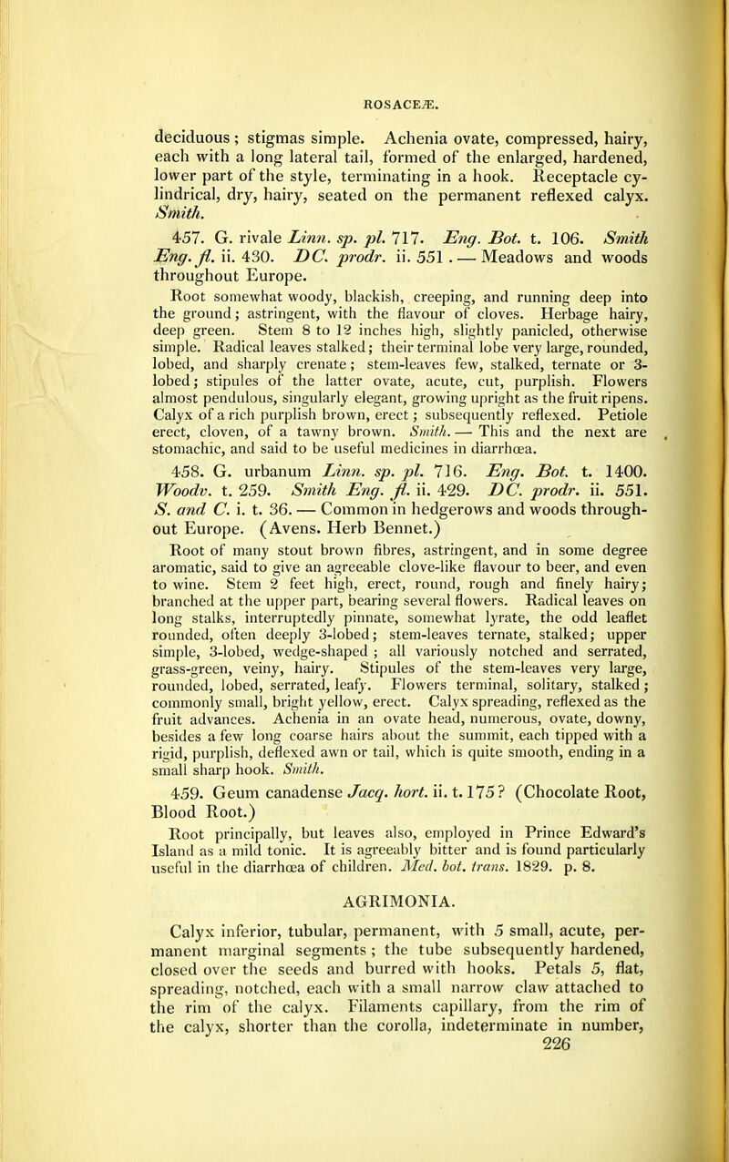 deciduous ; stigmas simple. Achenia ovate, compressed, hairy, each with a long lateral tail, formed of the enlarged, hardened, lower part of the style, terminating in a hook. Receptacle cy- lindrical, dry, hairy, seated on the permanent reflexed calyx. Smith. 457. G. rivale Linn. sp. pi. 111. Eng. Bot. t. 106. Smith Eng. jl. ii. 430. DC. prodr. ii. 551 . — Meadows and woods throughout Europe. Root somewhat woody, blackish, creeping, and running deep into the ground; astringent, with the flavour of cloves. Herbage hairy, deep green. Stem 8 to 12 inches high, slightly panicled, otherwise simple. Radical leaves stalked; their terminal lobe very large, rounded, lobed, and sharply crenate; stem-leaves few, stalked, ternate or 3- lobed; stipules of the latter ovate, acute, cut, purplish. Flowers almost pendulous, singularly elegant, growing upright as the fruit ripens. Calyx of a rich purplish brown, erect; subsequently reflexed. Petiole erect, cloven, of a tawny brown. Smith. — This and the next are stomachic, and said to be useful medicines in diarrhoea. 458. G. urbanum Linn. sp. pi. 716. Eng. Bot. t. 1400. Woodv. t. 259. Smith Eng. fi. ii. 429. DC. prodr. ii. 551. S. and C. i. t. 36. — Common in hedgerows and woods through- out Europe. (Avens. Herb Bennet.) Root of many stout brown fibres, astringent, and in some degree aromatic, said to give an agreeable clove-like flavour to beer, and even to wine. Stem 2 feet high, erect, round, rough and finely hairy; branched at the upper part, bearing several flowers. Radical leaves on long stalks, interruptedly pinnate, somewhat lyrate, the odd leaflet rounded, often deeply 3-lobed; stem-leaves ternate, stalked; upper simple, 3-lobed, wedge-shaped ; all variously notched and serrated, grass-green, veiny, hairy. Stipules of the stem-leaves very large, rounded, lobed, serrated, leafy. Flowers terminal, solitary, stalked; commonly small, bright yellow, erect. Calyx spreading, reflexed as the fruit advances. Achenia in an ovate head, numerous, ovate, downy, besides a few long coarse hairs about the summit, each tipped with a rigid, purplish, deflexed awn or tail, which is quite smooth, ending in a small sharp hook. Smith. 459. Geum canadense Jacq. hort. ii. 1.175 ? (Chocolate Root, Blood Root.) Root principally, but leaves also, employed in Prince Edward's Island as a mild tonic. It is agreeably bitter and is found particularly useful in the diarrhoea of children. Med. bot. trans. 1829. p. 8. AGRIMONIA. Calyx inferior, tubular, permanent, with 5 small, acute, per- manent marginal segments ; the tube subsequently hardened, closed over the seeds and burred with hooks. Petals 5, flat, spreading, notched, each with a small narrow claw attached to the rim of the calyx. Filaments capillary, from the rim of the calyx, shorter than the corolla, indeterminate in number,