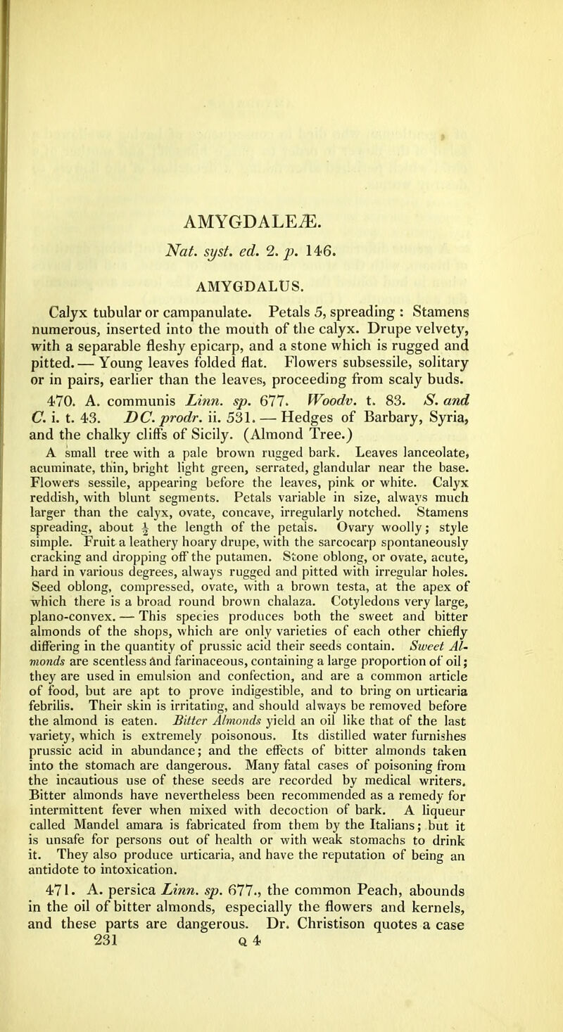 AMYGDALEiE. Nat. syst. ed. 2. p. 146. AMYGDALUS. Calyx tubular or campanulate. Petals 5, spreading : Stamens numerous, inserted into the mouth of the calyx. Drupe velvety, with a separable fleshy epicarp, and a stone which is rugged and pitted. — Young leaves folded flat. Flowers subsessile, solitary or in pairs, earlier than the leaves, proceeding from scaly buds. 470. A. communis Linn. sp. 677. Woodv. t. 83. S. and C. i. t. 43. DC. prodr. ii. 531. — Hedges of Barbary, Syria, and the chalky cliffs of Sicily. (Almond Tree.) A small tree with a pale brown rugged bark. Leaves lanceolate, acuminate, thin, bright light green, serrated, glandular near the base. Flowers sessile, appearing before the leaves, pink or white. Calyx reddish, with blunt segments. Petals variable in size, always much larger than the calyx, ovate, concave, irregularly notched. Stamens spreading, about A the length of the petais. Ovary woolly; style simple. Fruit a leathery hoary drupe, with the sarcocarp spontaneously cracking and dropping off the putamen. Stone oblong, or ovate, acute, hard in various degrees, always rugged and pitted with irregular holes. Seed oblong, compressed, ovate, with a brown testa, at the apex of which there is a broad round brown chalaza. Cotyledons very large, plano-convex. — This species produces both the sweet and bitter almonds of the shops, which are only varieties of each other chiefly differing in the quantity of prussic acid their seeds contain. Sweet Al- monds are scentless and farinaceous, containing a large proportion of oil; they are used in emulsion and confection, and are a common article of food, but are apt to prove indigestible, and to bring on urticaria febrilis. Their skin is irritating, and should always be removed before the almond is eaten. Bitter Almonds yield an oil like that of the last variety, which is extremely poisonous. Its distilled water furnishes prussic acid in abundance; and the effects of bitter almonds taken into the stomach are dangerous. Many fatal cases of poisoning from the incautious use of these seeds are recorded by medical writers. Bitter almonds have nevertheless been recommended as a remedy for intermittent fever when mixed with decoction of bark. A liqueur called Mandel amara is fabricated from them by the Italians; but it is unsafe for persons out of health or with weak stomachs to drink it. They also produce urticaria, and have the reputation of being an antidote to intoxication. 471. A. persica Linn. sp. 677., the common Peach, abounds in the oil of bitter almonds, especially the flowers and kernels, and these parts are dangerous. Dr. Christison quotes a case