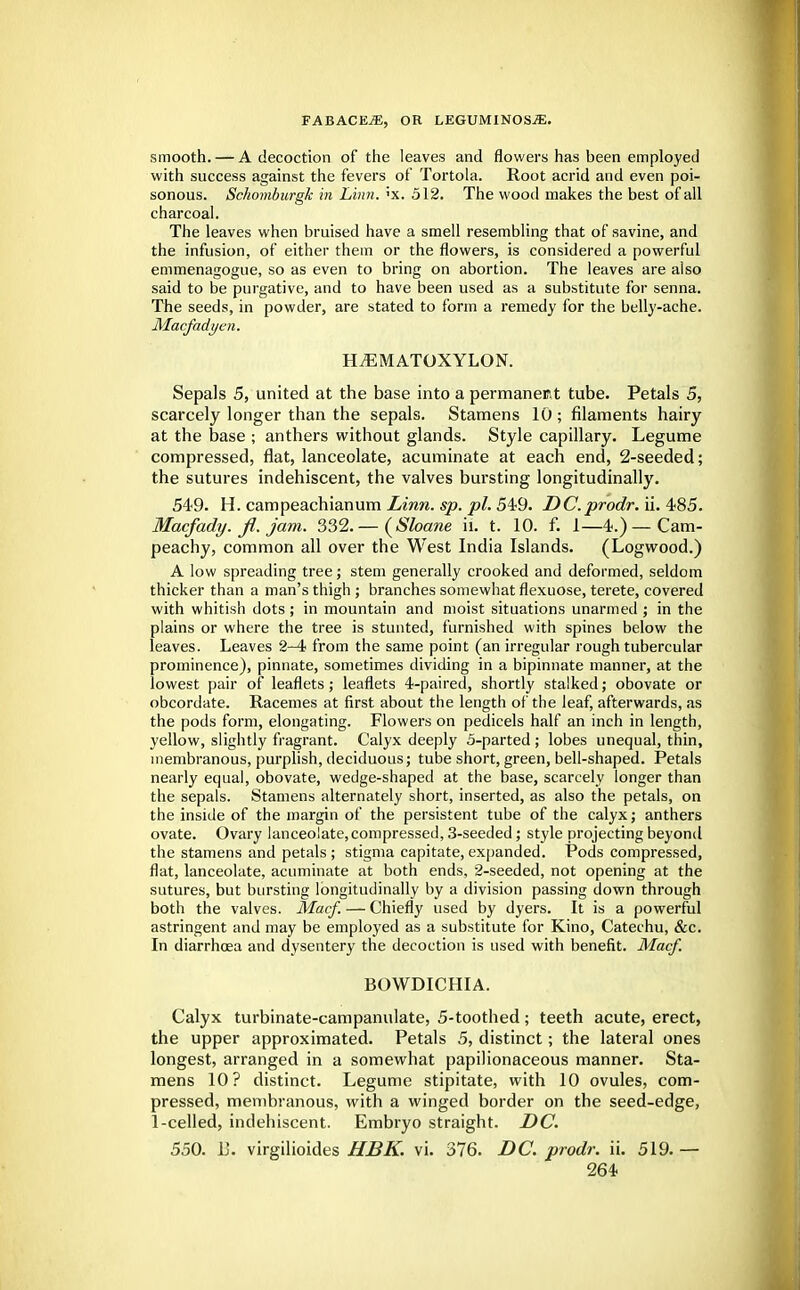 smooth. — A decoction of the leaves and flowers has been employed with success against the fevers of Tortola. Root acrid and even poi- sonous. Schomburgk in Linn. ;x. 512. The wood makes the best of all charcoal. The leaves when bruised have a smell resembling that of savine, and the infusion, of either them or the flowers, is considered a powerful emmenagogue, so as even to bring on abortion. The leaves are also said to be purgative, and to have been used as a substitute for senna. The seeds, in powder, are stated to form a remedy for the belly-ache. Macfadyen. HiEMATOXYLON. Sepals 5, united at the base into a permanent tube. Petals 5, scarcely longer than the sepals. Stamens 10 ; filaments hairy at the base ; anthers without glands. Style capillary. Legume compressed, flat, lanceolate, acuminate at each end, 2-seeded; the sutures indehiscent, the valves bursting longitudinally. 549. H. campeachianum Linn. sp. pi. 549. DC.prodr. ii. 485. Macfady. fi. jam. 332.— {Shane ii. t. 10. f. 1—4.) —Cam- peachy, common all over the West India Islands. (Logwood.) A low spreading tree; stem generally crooked and deformed, seldom thicker than a man's thigh ; branches somewhat flexuose, terete, covered with whitish dots; in mountain and moist situations unarmed ; in the plains or where the tree is stunted, furnished with spines below the leaves. Leaves 2-4 from the same point (an irregular rough tubercular prominence), pinnate, sometimes dividing in a bipinnate manner, at the lowest pair of leaflets; leaflets 4-paired, shortly stalked; obovate or obcordate. Racemes at first about the length of the leaf, afterwards, as the pods form, elongating. Flowers on pedicels half an inch in length, yellow, slightly fragrant. Calyx deeply 5-parted ; lobes unequal, thin, membranous, purplish, deciduous; tube short, green, bell-shaped. Petals nearly equal, obovate, wedge-shaped at the base, scarcely longer than the sepals. Stamens alternately short, inserted, as also the petals, on the inside of the margin of the persistent tube of the calyx; anthers ovate. Ovary lanceolate,compressed, 3-seeded; style projecting beyond the stamens and petals ; stigma capitate, expanded. Pods compressed, flat, lanceolate, acuminate at both ends, 2-seeded, not opening at the sutures, but bursting longitudinally by a division passing down through both the valves. Macf. — Chiefly used by dyers. It is a powerful astringent and may be employed as a substitute for Kino, Catechu, &c. In diarrhoea and dysentery the decoction is used with benefit. Macf. BOWDICHIA. Calyx turbinate-campanulate, 5-toothed; teeth acute, erect, the upper approximated. Petals 5, distinct; the lateral ones longest, arranged in a somewhat papilionaceous manner. Sta- mens 10? distinct. Legume stipitate, with 10 ovules, com- pressed, membranous, with a winged border on the seed-edge, 1-celled, indehiscent. Embryo straight. DC. 550. U. virgilioides HBK. vi. 376. DC. prodr. ii. 519. —