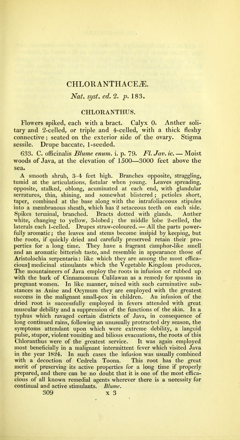 CHLORANTHACEiE. Nat. syst. ed. 2. p. 183. CHLORANTHUS. Flowers spiked, each with a bract. Calyx 0. Anther soli- tary and 2-celled, or triple and 4-celled, with a thick fleshy connective; seated on the exterior side of the ovary. Stigma sessile. Drupe baccate, 1-seeded. 633. C. officinalis Blume enum. i. p. 79. Fl. Jav. ic. — Moist woods of Java, at the elevation of 1500—3000 feet above the sea. A smooth shrub, 3-4 feet high. Branches opposite, straggling, tumid at the articulations, fistular when young. Leaves spreading, opposite, stalked, oblong, acuminated at each end, with glandular serratures, thin, shining, and somewhat blistered; petioles short, taper, combined at the base along with the intrafoliaceous stipules into a membranous sheath, which has 2 setaceous teeth on each side. Spikes terminal, branched. Bracts dotted with glands. Anther white, changing to yellow, 3-lobed; the middle lobe 2-celled, the laterals each 1-celled. Drupes straw-coloured. — All the parts power- fully aromatic; the leaves and stems become insipid by keeping, but the roots, if quickly dried and carefully preserved retain their pro- perties for a long time. They have a fragrant camphor-like smell and an aromatic bitterish taste, and resemble in appearance those of Aristolochia serpentaria: like which they are among the most effica- cious] medicinal stimulants which the Vegetable Kingdom produces. The mountaineers of Java employ the roots in infusion or rubbed up with the bark of Cinnamomum Culilawan as a remedy for spasms in pregnant women. In like manner, mixed with such carminative sub- stances as Anise and Ocymum they are employed with the greatest success in the malignant small-pox in children. An infusion of the dried root is successfully employed in fevers attended with great muscular debility and a suppression of the functions of the skin. In a typhus which ravaged certain districts of Java, in consequence of long continued rains, following an unusually protracted dry season, the symptoms attendant upon which were extreme debility, a languid pulse, stupor, violent vomiting and bilious evacuations, the roots of this Chloranthus were of the greatest service. It was again employed most beneficially in a malignant intermittent fever which visited Java in the year 1824. In such cases the infusion was usually combined with a decoction of Cedrela Toona. This root has the great merit of preserving its active properties for a long time if properly prepared, and there can be no doubt that it is one of the most effica- cious of all known remedial agents wherever there is a necessity for continual and active stimulants. Blume.