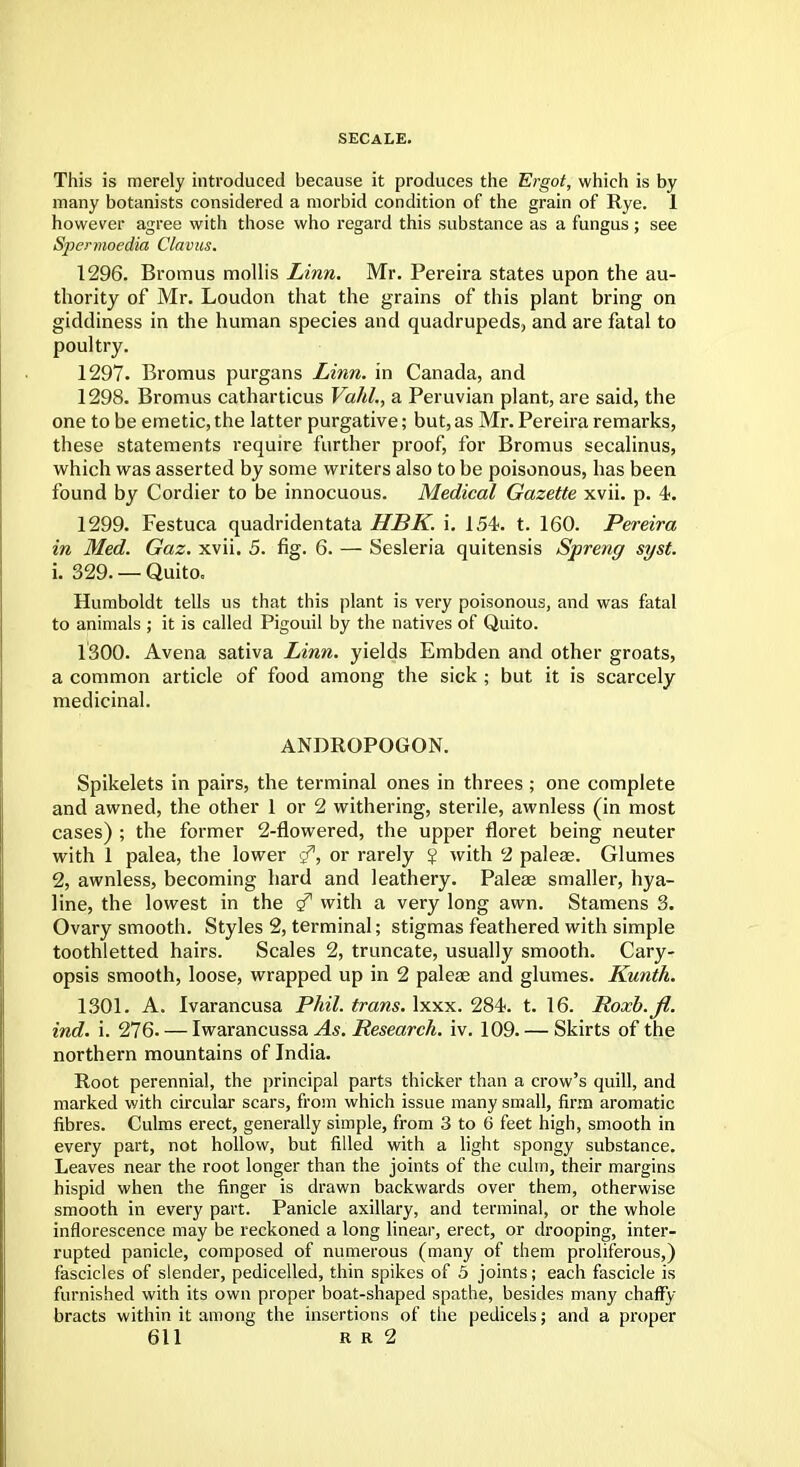 SECALE. This is merely introduced because it produces the Ergot, which is by many botanists considered a morbid condition of the grain of Rye. 1 however agree with those who regard this substance as a fungus ; see Spermoedia Clavus. 1296. Bromus mollis Linn. Mr. Pereira states upon the au- thority of Mr. Loudon that the grains of this plant bring on giddiness in the human species and quadrupeds, and are fatal to poultry. 1297. Bromus purgans Linn, in Canada, and 1298. Bromus catharticus Vahl., a Peruvian plant, are said, the one to be emetic,the latter purgative; but,as Mr. Pereira remarks, these statements require further proof, for Bromus secalinus, which was asserted by some writers also to be poisonous, has been found by Cordier to be innocuous. Medical Gazette xvii. p. 4. 1299. Festuca quadridentata HBK. i. 154. t. 160. Pereira in Med. Gaz. xvii. 5. fig. 6. — Sesleria quitensis Spreng syst. 1. 329. — Quito. Humboldt tells us that this plant is very poisonous, and was fatal to animals ; it is called Pigouil by the natives of Quito. 1300. Avena sativa Linn, yields Embden and other groats, a common article of food among the sick ; but it is scarcely medicinal. ANDROPOGON. Spikelets in pairs, the terminal ones in threes ; one complete and awned, the other 1 or 2 withering, sterile, awnless (in most cases) ; the former 2-flowered, the upper floret being neuter with 1 palea, the lower <?, or rarely ¥ with 2 paleae. Glumes 2, awnless, becoming hard and leathery. Paleae smaller, hya- line, the lowest in the g71 with a very long awn. Stamens 3. Ovary smooth. Styles 2, terminal; stigmas feathered with simple toothletted hairs. Scales 2, truncate, usually smooth. Cary- opsis smooth, loose, wrapped up in 2 paleae and glumes. Kunth. 1301. A. Ivarancusa Phil, trans, lxxx. 284. t. 16. Roxb.fi. ind. i. 276. — Iwarancussa As. Research, iv. 109. — Skirts of the northern mountains of India. Root perennial, the principal parts thicker than a crow's quill, and marked with circular scars, from which issue many small, firm aromatic fibres. Culms erect, generally simple, from 3 to 6 feet high, smooth in every part, not hollow, but filled with a light spongy substance. Leaves near the root longer than the joints of the culm, their margins hispid when the finger is drawn backwards over them, otherwise smooth in every part. Panicle axillary, and terminal, or the whole inflorescence may be reckoned a long linear, erect, or drooping, inter- rupted panicle, composed of numerous (many of them proliferous,) fascicles of slender, pedicelled, thin spikes of 5 joints; each fascicle is furnished with its own proper boat-shaped spathe, besides many chaffy bracts within it among the insertions of the pedicels; and a proper