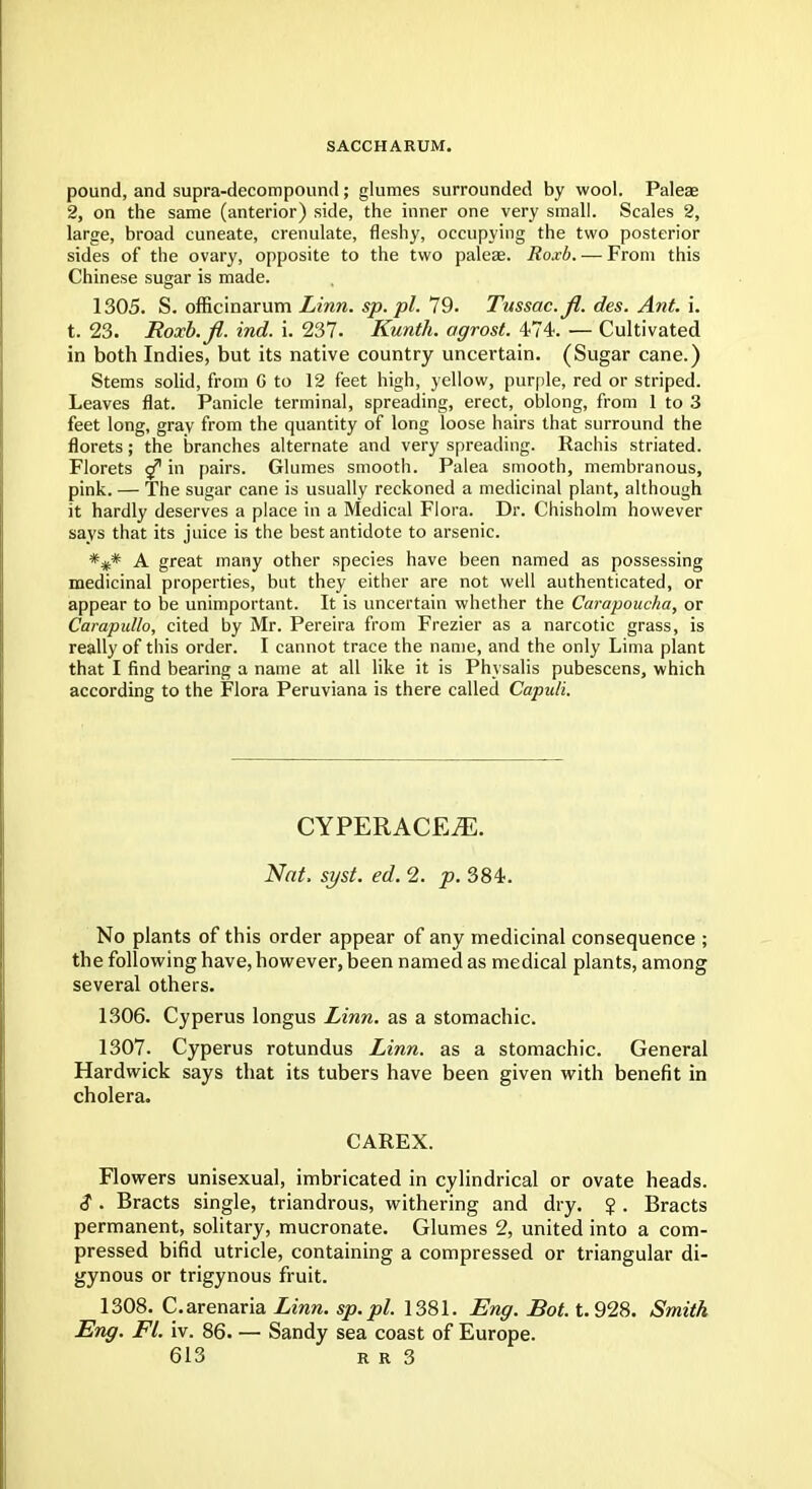 SACCHARUM. pound, and supra-decompound; glumes surrounded by wool. Paleae 2, on the same (anterior) side, the inner one very small. Scales 2, large, broad cuneate, crenulate, fleshy, occupying the two posterior sides of the ovary, opposite to the two paleae. Roxb. — From this Chinese sugar is made. 1305. S. officinarum Linn. sp. pi. 79. Tussac.fi. des. Ant. i. t. 23. Roxb.fi. ind. i. 237. Kunth. agrost. 474. — Cultivated in both Indies, but its native country uncertain. (Sugar cane.) Stems solid, from G to 12 feet high, yellow, purple, red or striped. Leaves flat. Panicle terminal, spreading, erect, oblong, from 1 to 3 feet long, gray from the quantity of long loose hairs that surround the florets; the branches alternate and very spreading. Rachis striated. Florets <f in pairs. Glumes smooth. Palea smooth, membranous, pink. — The sugar cane is usually reckoned a medicinal plant, although it hardly deserves a place in a Medical Flora. Dr. Chisholm however says that its juice is the best antidote to arsenic. *#* A great many other species have been named as possessing medicinal properties, but they either are not well authenticated, or appear to be unimportant. It is uncertain whether the Carapoucha, or Carapullo, cited by Mr. Pereira from Frezier as a narcotic grass, is really of this order. I cannot trace the name, and the only Lima plant that I find bearing a name at all like it is Phvsalis pubescens, which according to the Flora Peruviana is there called Capuli. CYPERACE^. Nat. syst. ed. 2. p. 384. No plants of this order appear of any medicinal consequence ; the following have, however, been named as medical plants, among several others. 1306. Cyperus longus Linn, as a stomachic. 1307. Cyperus rotundus Linn, as a stomachic. General Hardwick says that its tubers have been given with benefit in cholera. CAREX. Flowers unisexual, imbricated in cylindrical or ovate heads. $ . Bracts single, triandrous, withering and dry. $ . Bracts permanent, solitary, mucronate. Glumes 2, united into a com- pressed bifid utricle, containing a compressed or triangular di- gynous or trigynous fruit. 1308. C.arenaria Linn, sp.pl. 1381. Eng. Bot. t. 928. Smith Eng. Fl. iv. 86. — Sandy sea coast of Europe.