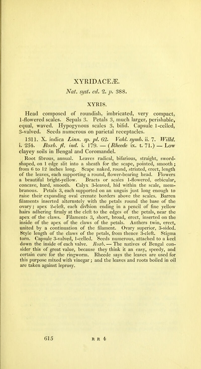 XYRIDACEiE. Nat. syst. ed. 2. p. 388. XYRIS. Head composed of roundish, imbricated, very compact, 1-flowered scales. Sepals 3. Petals 3, much larger, perishable, equal, waved. Hypogynous scales 3, bifid. Capsule 1-celled, 3-valved. Seeds numerous on parietal receptacles. 1311. X. indica Linn. sp. pi. 62. Va/d. symb. ii. 7'. Willd. i. 254. Roxb.fi. ind. i. 179. — (Rheede ix. t. 71.) — Low clayey soils in Bengal and Coromandel. Root fibrous, annual. Leaves radical, bifarious, straight, sword- shaped, on 1 edge slit into a sheath for the scape, pointed, smooth; from 6 to 12 inches long. Scape naked, round, striated, erect, length of the leaves, each supporting a round, flower-bearing head. Flowers a beautiful bright-yellow. Bracts or scales 1-flowered, orbicular, concave, hard, smooth. Calyx 3-leaved, hid within the scale, mem- branous. Petals 3, each supported on an unguis just long enough to raise their expanding oval crenate borders above the scales. Barren filaments inserted alternately with the petals round the base of the ovary; apex 2-cleft, each division ending in a pencil of fine yellow hairs adhering firmly at the cleft to the edges of the petals, near the apex of the claws. Filaments 3, short, broad, erect, inserted on the inside of the apex of the claws of the petals. Anthers twin, erect, united by a continuation of the filament. Ovary superior, 3-sided. Style length of the claws of the petals, from thence 3-cleft. Stigma torn. Capsule 3-valved, 1-celled. Seeds numerous, attached to a keel down the inside of each valve. Roxb. — The natives of Bengal con- sider this of great value, because they think it an easy, speedy, and certain cure for the ringworm. Rheede says the leaves are used for this purpose mixed with vinegar; and the leaves and roots boiled in oil are taken against leprosy.