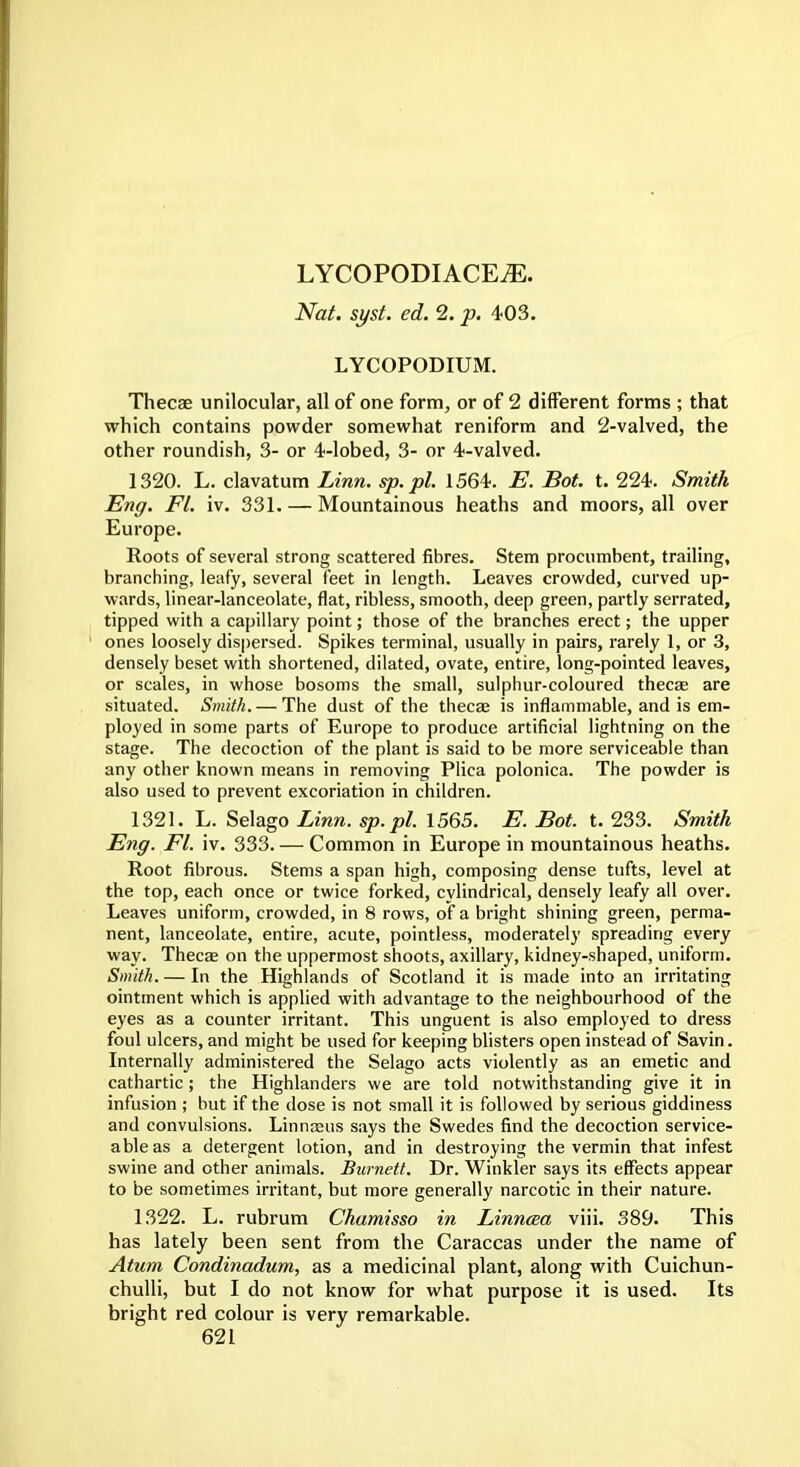 LYCOPODIACE^. Nat. syst. ed. 2. p. 403. LYCOPODIUM. Thecae unilocular, all of one form, or of 2 different forms ; that which contains powder somewhat reniform and 2-valved, the other roundish, 3- or 4-lobed, 3- or 4-valved. 1320. L. clavatum Linn, sp.pl. 1564. E. Bot. t. 224. Smith Eng. Fl. iv. 331. — Mountainous heaths and moors, all over Europe. Roots of several strong scattered fibres. Stem procumbent, trailing, branching, leafy, several feet in length. Leaves crowded, curved up- wards, linear-lanceolate, flat, ribless, smooth, deep green, partly serrated, tipped with a capillary point; those of the branches erect; the upper ones loosely dispersed. Spikes terminal, usually in pairs, rarely 1, or 3, densely beset with shortened, dilated, ovate, entire, long-pointed leaves, or scales, in whose bosoms the small, sulphur-coloured thecae are situated. Smith. — The dust of the thecae is inflammable, and is em- ployed in some parts of Europe to produce artificial lightning on the stage. The decoction of the plant is said to be more serviceable than any other known means in removing Plica polonica. The powder is also used to prevent excoriation in children. 1321. L. Selago Linn, sp.pl. 1565. E. Bot. t. 233. Smith Eng. Fl. iv. 333. — Common in Europe in mountainous heaths. Root fibrous. Stems a span high, composing dense tufts, level at the top, each once or twice forked, cylindrical, densely leafy all over. Leaves uniform, crowded, in 8 rows, of a bright shining green, perma- nent, lanceolate, entire, acute, pointless, moderately spreading every way. Thecae on the uppermost shoots, axillary, kidney-shaped, uniform. Smith. — In the Highlands of Scotland it is made into an irritating ointment which is applied with advantage to the neighbourhood of the eyes as a counter irritant. This unguent is also employed to dress foul ulcers, and might be used for keeping blisters open instead of Savin. Internally administered the Selago acts violently as an emetic and cathartic ; the Highlanders we are told notwithstanding give it in infusion ; but if the dose is not small it is followed by serious giddiness and convulsions. Linnaeus says the Swedes find the decoction service- able as a detergent lotion, and in destroying the vermin that infest swine and other animals. Burnett. Dr. Winkler says its effects appear to be sometimes irritant, but more generally narcotic in their nature. 1322. L. rubrum Chamisso in Linncea viii. 389. This has lately been sent from the Caraccas under the name of Atum Condinadum, as a medicinal plant, along with Cuichun- chulli, but I do not know for what purpose it is used. Its bright red colour is very remarkable.