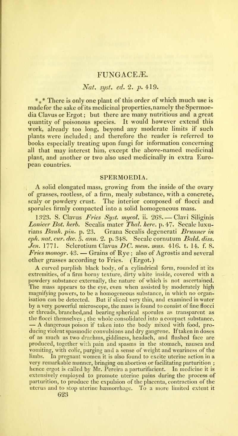 FUNGACEiE. Nat. syst. ed. 2. p. 419. *** There is only one plant of this order of which much use is madefor the sake of its medicinal properties, namely theSpermoe- dia Clavus or Ergot; but there are many nutritious and a great quantity of poisonous species. It would however extend this work, already too long, beyond any moderate limits if such plants were included; and therefore the reader is referred to books especially treating upon fungi for information concerning all that may interest him, except the above-named medicinal plant, and another or two also used medicinally in extra Euro- pean countries. SPERMOEDIA. A solid elongated mass, growing from the inside of the ovary of grasses, rootless, of a firm, mealy substance, with a concrete, scaly or powdery crust. The interior composed of flocci and sporules firmly compacted into a solid homogeneous mass. 1323. S. Clavus Fries Syst. mycol. ii. 268.— Clavi Siliginis Lonicer Bot. herb. Secalis mater Thai. here. p. 47. Secale luxu- rians Bauh. pin. p. 23. Grana Secalis degenerati Brunner in eph. nat. cur. dec. 5. ann. 2. p. 348. Secale cornutum Bald. diss. Jen. 1771. Sclerotium Clavus DC. mem. mus. 416. t. 14. f. 8. Fries monogr. 43. — Grains of Rye; also of Agrostis and several other grasses according to Fries. (Ergot.) A curved purplish black body, of a cylindrical form, rounded at its extremities, of a firm horny texture, dirty white inside, covered with a powdery substance externally, the nature of which is not ascertained. The mass appears to the eye, even when assisted by moderately high magnifying powers, to be a homogeneous substance, in which no organ- isation can be detected. But if sliced very thin, and examined in water by a very powerful microscope, the mass is found to consist of fine flocci or threads, branched,and bearing spherical sporules as transparent as the flocci themselves ; the whole consolidated into a compact substance. — A dangerous poison if taken into the body mixed with food, pro- ducing violent spasmodic convulsions and dry gangrene. If taken in doses of as much as two drachms, giddiness, headach, and flushed face are produced, together with pain and spasms in the stomach, nausea and vomiting, with colic, purging and a sense of weight and weariness of the limbs. In pregnant women it is also found to excite uterine action in a very remarkable manner, bringing on abortion or facilitating parturition ; hence ergot is called by Mr. Pereira a parturifacient. In medicine it is extensively employed to promote uterine pains during the process of parturition, to produce the expulsion of the placenta, contraction of the uterus and to stop uterine haemorrhage. To a more limited extent it