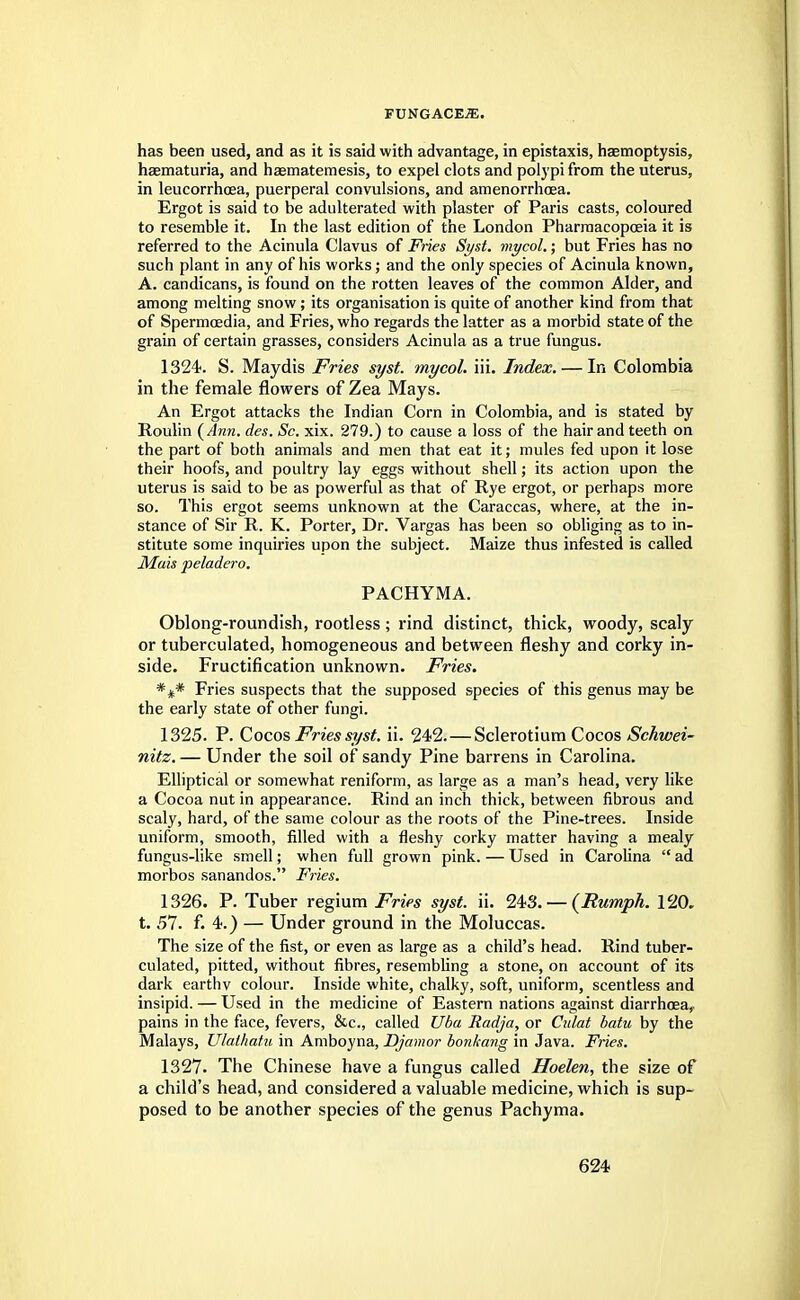 has been used, and as it is said with advantage, in epistaxis, haemoptysis, haematuria, and haematemesis, to expel clots and polypi from the uterus, in leucorrhoea, puerperal convulsions, and amenorrhcea. Ergot is said to be adulterated with plaster of Paris casts, coloured to resemble it. In the last edition of the London Pharmacopoeia it is referred to the Acinula Clavus of Fries Syst. mycol.; but Fries has no such plant in any of his works; and the only species of Acinula known, A. candicans, is found on the rotten leaves of the common Alder, and among melting snow; its organisation is quite of another kind from that of Spermcedia, and Fries, who regards the latter as a morbid state of the grain of certain grasses, considers Acinula as a true fungus. 1324. S. Maydis Fries syst. mycol. iii. Index. — In Colombia in the female flowers of Zea Mays. An Ergot attacks the Indian Corn in Colombia, and is stated by Roulin {Ann. des. Sc. xix. 279.) to cause a loss of the hair and teeth on the part of both animals and men that eat it; mules fed upon it lose their hoofs, and poultry lay eggs without shell; its action upon the uterus is said to be as powerful as that of Rye ergot, or perhaps more so. This ergot seems unknown at the Caraccas, where, at the in- stance of Sir R. K. Porter, Dr. Vargas has been so obliging as to in- stitute some inquiries upon the subject. Maize thus infested is called Mais peladero. PACHYMA. Oblong-roundish, rootless; rind distinct, thick, woody, scaly or tuberculated, homogeneous and between fleshy and corky in- side. Fructification unknown. Fries. *** Fries suspects that the supposed species of this genus may be the early state of other fungi. 1325. P. Cocos Fries syst. ii. 242. — Sclerotium Cocos Schwei- nitz. — Under the soil of sandy Pine barrens in Carolina. Elliptical or somewhat reniform, as large as a man's head, very like a Cocoa nut in appearance. Rind an inch thick, between fibrous and scaly, hard, of the same colour as the roots of the Pine-trees. Inside uniform, smooth, filled with a fleshy corky matter having a mealy fungus-like smell; when full grown pink. — Used in Carolina  ad morbos sanandos. Fries. 1326. P. Tuber regium Fries syst. ii. 243. — (Humph. 120. t. 57. f. 4.) — Under ground in the Moluccas. The size of the fist, or even as large as a child's head. Rind tuber- culated, pitted, without fibres, resembling a stone, on account of its dark earthv colour. Inside white, chalky, soft, uniform, scentless and insipid. — Used in the medicine of Eastern nations against diarrhoea,, pains in the face, fevers, &c, called Uba Radja, or Culat batu by the Malays, Ulathatn in Amboyna, Djamor bonkang in Java. Fries. 1327. The Chinese have a fungus called Hoelen, the size of a child's head, and considered a valuable medicine, which is sup- posed to be another species of the genus Pachyma.