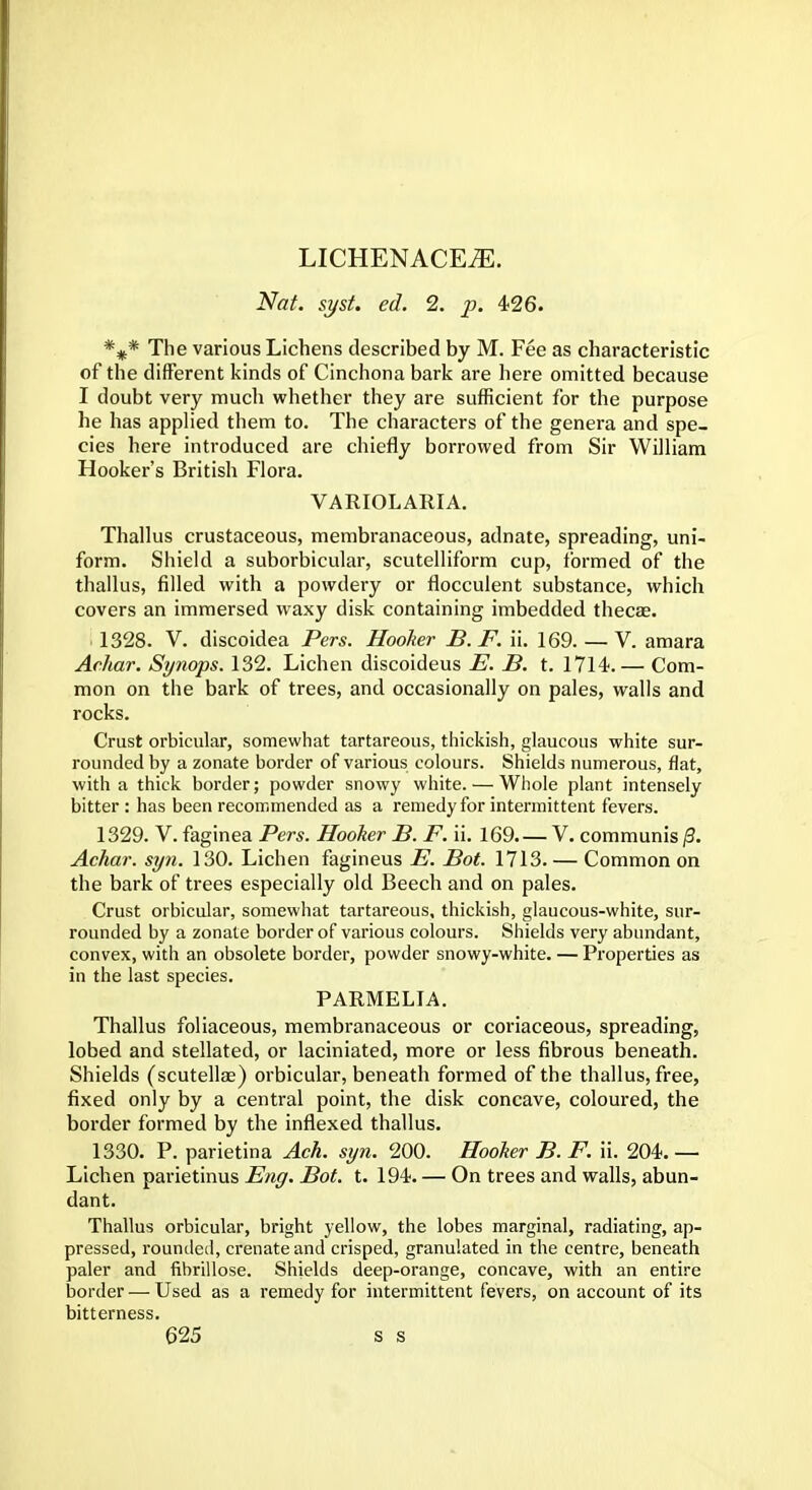 LICHENACEiE. Nat. syst. ed. 2. p. 426. *#* The various Lichens described by M. Fee as characteristic of the different kinds of Cinchona bark are here omitted because I doubt very much whether they are sufficient for the purpose he has applied them to. The characters of the genera and spe- cies here introduced are chiefly borrowed from Sir William Hooker's British Flora. VARIOLARIA. Thallus crustaceous, membranaceous, adnate, spreading, uni- form. Shield a suborbicular, scutelliform cup, formed of the thallus, filled with a powdery or flocculent substance, which covers an immersed waxy disk containing imbedded thecae. 1328. V. discoidea Pers. Hooker B. F. ii. 169. — V. amara Aehar. Synops. 132. Lichen discoideus E. B. t. 1714.— Com- mon on the bark of trees, and occasionally on pales, walls and rocks. Crust orbicular, somewhat tartareous, thickish, glaucous white sur- rounded by a zonate border of various colours. Shields numerous, flat, with a thick border; powder snowy white. — Whole plant intensely bitter : has been recommended as a remedy for intermittent fevers. 1329. V. faginea Pers. Hooker B. F. ii. 169. — V. communis /?. Achar. sy?i. 130. Lichen fagineus E. Bot. 1713. — Common on the bark of trees especially old Beech and on pales. Crust orbicular, somewhat tartareous, thickish, glaucous-white, sur- rounded by a zonate border of various colours. Shields very abundant, convex, with an obsolete border, powder snowy-white. — Properties as in the last species. PARMELIA. Thallus foliaceous, membranaceous or coriaceous, spreading, lobed and stellated, or laciniated, more or less fibrous beneath. Shields (scutellae) orbicular, beneath formed of the thallus, free, fixed only by a central point, the disk concave, coloured, the border formed by the inflexed thallus. 1330. P. parietina Ach. syn. 200. Hooker B. F. ii. 204. — Lichen parietinus Eng. Bot. t. 194. — On trees and walls, abun- dant. Thallus orbicular, bright yellow, the lobes marginal, radiating, ap- pressed, rounded, crenate and crisped, granulated in the centre, beneath paler and fibrillose. Shields deep-orange, concave, with an entire border — Used as a remedy for intermittent fevers, on account of its bitterness.