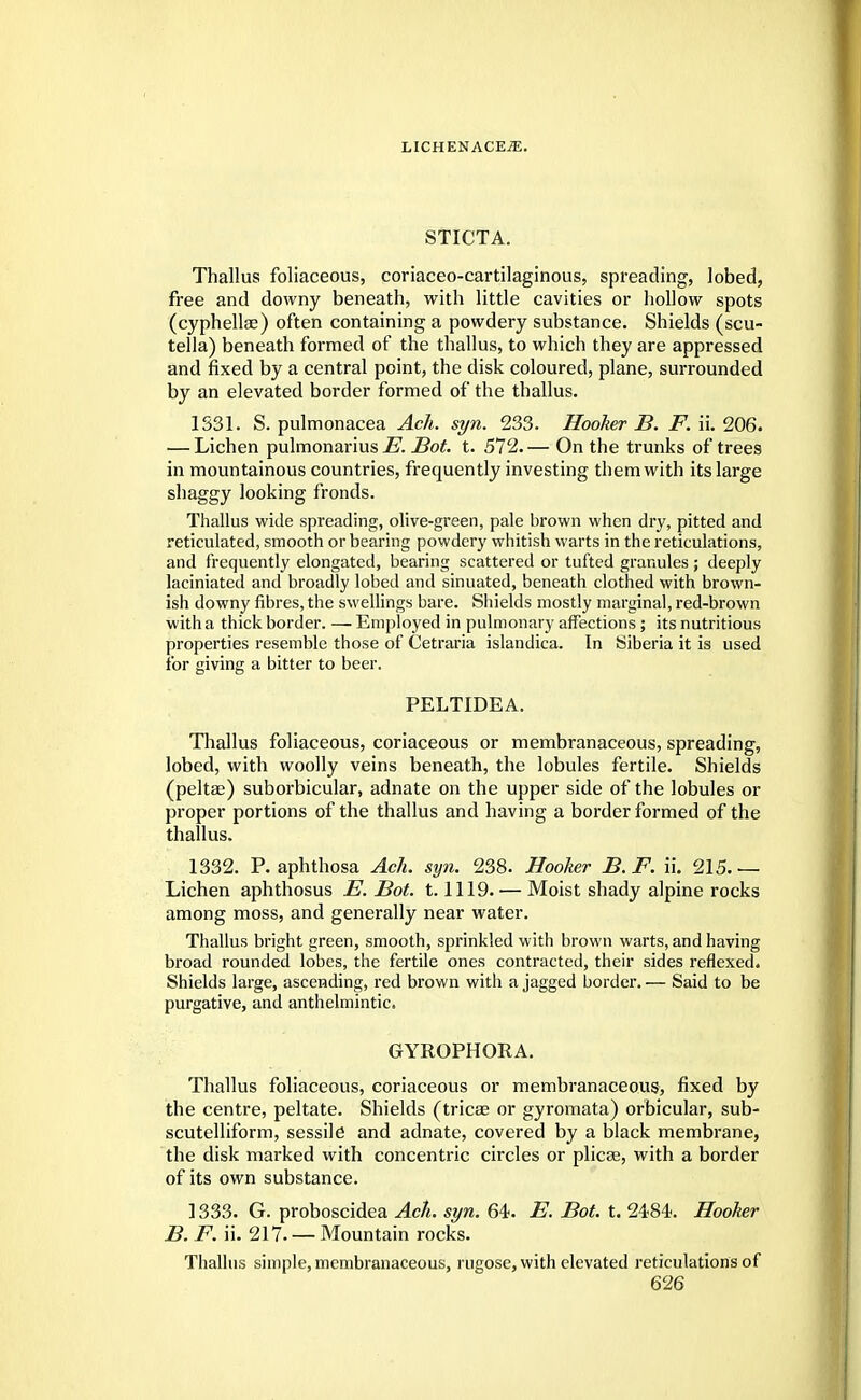 STICTA. Thallus foliaceous, coriaceo-cartilaginous, spreading, lobed, free and downy beneath, with little cavities or hollow spots (cyphellae) often containing a powdery substance. Shields (scu- tella) beneath formed of the thallus, to which they are appressed and fixed by a central point, the disk coloured, plane, surrounded by an elevated border formed of the thallus. 1331. S. pulmonacea Ach. syn. 233. Hooker B. F. ii. 206. — Lichen pulmonarius E. JBot. t. 572.— On the trunks of trees in mountainous countries, frequently investing them with its large shaggy looking fronds. Thallus wide spreading, olive-green, pale brown when dry, pitted and reticulated, smooth or bearing powdery whitish warts in the reticulations, and frequently elongated, bearing scattered or tufted granules ; deeply laciniated and broadly lobed and sinuated, beneath clothed with brown- ish downy fibres, the swellings bare. Shields mostly marginal, red-brown with a thick border. — Employed in pulmonary affections; its nutritious properties resemble those of Cetraria islandica. In Siberia it is used for giving a bitter to beer. PELTIDEA. Thallus foliaceous, coriaceous or membranaceous, spreading, lobed, with woolly veins beneath, the lobules fertile. Shields (peltae) suborbicular, adnate on the upper side of the lobules or proper portions of the thallus and having a border formed of the thallus. 1332. P. aphthosa Ach. syn. 238. Hooker B. F. ii. 215. — Lichen aphthosus E. Bot. 1.1119. — Moist shady alpine rocks among moss, and generally near water. Thallus bright green, smooth, sprinkled with brown warts, and having broad rounded lobes, the fertile ones contracted, their sides reflexed. Shields large, ascending, red brown with a jagged border. — Said to be purgative, and anthelmintic. GYROPHORA. Thallus foliaceous, coriaceous or membranaceous, fixed by the centre, peltate. Shields (tricae or gyromata) orbicular, sub- scutelliform, sessile and adnate, covered by a black membrane, the disk marked with concentric circles or plicse, with a border of its own substance. 1333. G. proboscidea Ach. syn. 64. E. Bot. t. 2484. Hooker B. F. ii. 217. — Mountain rocks. Thallus simple, membranaceous, rugose, with elevated reticulations of