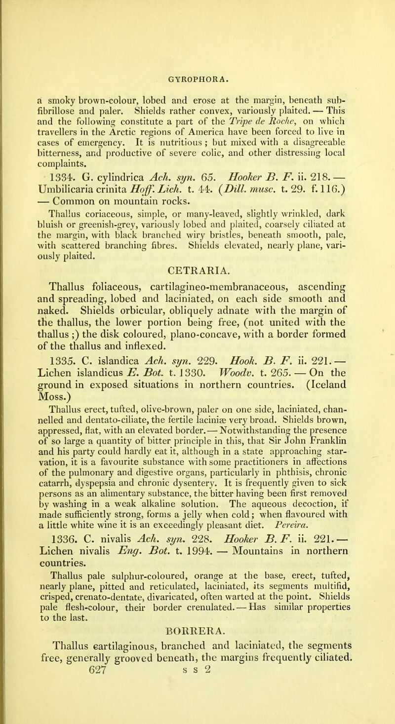 GYROPHORA. a smoky brown-colour, lobed and erose at the margin, beneath sub- fibrillose and paler. Shields rather convex, variously plaited. — This and the following constitute a part of the Tripe de Roche, on which travellers in the Arctic regions of America have been forced to live in cases of emergency. It is nutritious ; but mixed with a disagreeable bitterness, and productive of severe colic, and other distressing local complaints. 1334. G. cylindrica Ach. syn. 65. Hooker B. F. ii. 218.— Umbilicaria crinita Hojf. Lich. t. 44. (Dill. muse. t. 29. F. 116.) — Common on mountain rocks. Thallus coriaceous, simple, or many-leaved, slightly wrinkled, dark bluish or greenish-grey, variously lobed and plaited, coarsely ciliated at the margin, with black branched wiry bristles, beneath smooth, pale, with scattered branching fibres. Shields elevated, nearly plane, vari- ously plaited. CETRARIA. Thallus foliaceous, cartilagineo-membranaceous, ascending and spreading, lobed and laciniated, on each side smooth and naked. Shields orbicular, obliquely adnate with the margin of the thallus, the lower portion being free, (not united with the thallus ;) the disk coloured, plano-concave, with a border formed of the thallus and inflexed. 1335. C. islandica Ach. syn. 229. Hook. B. F. ii. 221.— Lichen islandicus E. Bot. t. 1330. Woodv. t. 265. — On the ground in exposed situations in northern countries. (Iceland Moss.) Thallus erect, tufted, olive-brown, paler on one side, laciniated, chan- nelled and dentato-ciliate, the fertile laciniae very broad. Shields brown, appressed, flat, with an elevated border. — Notwithstanding the presence of so large a quantity of bitter principle in this, that Sir John Franklin and his party could hardly eat it, although in a state approaching star- vation, it is a favourite substance with some practitioners in affections of the pulmonary and digestive organs, particularly in phthisis, chronic catarrh, dyspepsia and chronic dysentery. It is frequently given to sick persons as an alimentary substance, the bitter having been first removed by washing in a weak alkaline solution. The aqueous decoction, if made sufficiently strong, forms a jelly when cold; when flavoured with a little white wine it is an exceedingly pleasant diet. Pereira. 1336. C. nivalis Ach. syn. 228. Hooker B.F. ii. 221.— Lichen nivalis Eng. Bot. t. 1994. — Mountains in northern countries. Thallus pale sulphur-coloured, orange at the base, erect, tufted, nearly plane, pitted and reticulated, laciniated, its segments multifid, crisped, crenato-dentate, divaricated, often warted at the point. Shields pale flesh-colour, their border crenulated. — Has similar properties to the last. BORRERA. Thallus cartilaginous, branched and laciniated, the segments free, generally grooved beneath, the margins frequently ciliated.