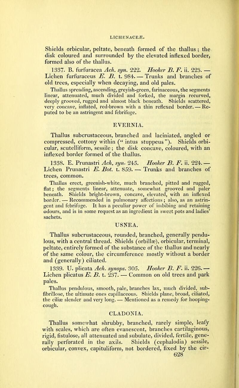 Shields orbicular, peltate, beneath formed of the thallus; the disk coloured and surrounded by the elevated inflexed border, formed also of the thallus. 1337. B. furfuracea Ach. syn. 222. Hooker B. F. ii. 223. — Lichen furfuraceus E. B. t. 984 Trunks and branches of old trees, especially when decaying, and old pales. Thallus spreading, ascending, greyish-green, farinaceous, the segments linear, attenuated, much divided and Corked, the margin recurved, deeply grooved, rugged and almost black beneath. Shields scattered, very concave, inflated, red-brown with a thin reflexed border. — Re- puted to be an astringent and febrifuge. EVERNIA. Thallus subcrustaceous, branched and laciniated, angled or compressed, cottony within ( intus stuppeus). Shields orbi- cular, scutelliform, sessile; the disk concave, coloured, with an inflexed border formed of the thallus. 1338. E. Prunastri Ach. syn. 245. Hooker B. F. ii. 224.— Lichen Prunastri E. Bot. t. 859. — Trunks and branches of trees, common. Thallus erect, greenish-white, much branched, pitted and rugged, flat; the segments linear, attenuate, somewhat grooved and paler beneath. Shields bright-brown, concave, elevated, with an inflexed border. — Recommended in pulmonary affections; also, as an astrin- gent and febrifuge. It has a peculiar power of imbibing and retaining odours, and is in some request as an ingredient in sweet pots and ladies' sachets. USNEA. Thallus subcrustaceous, rounded, branched, generally pendu- lous, with a central thread. Shields (orbillae), orbicular, terminal, peltate, entirely formed of the substance of the thallus and nearly of the same colour, the circumference mostly without a border and (generally) ciliated. 1339. U. plicata Ach. synops. 305. Hooker B. F. ii. 226.— Lichen plicatus E. B. t. 237. — Common on old trees and park pales. Thallus pendulous, smooth, pale, branches lax, much divided, sub- fibrillose, the ultimate ones capillaceous. Shields plane, broad, ciliated, the ciliae slender and very long. — Mentioned as a remedy for hooping- cough. CLADONIA. Thallus somewhat shrubby, branched, rarely simple, leafy with scales, which are often evanescent, branches cartilaginous, rigid, fistulose, all attenuated and subulate, divided, fertile, gene- rally perforated in the axils. Shields (cephalodia) sessile, orbicular, convex, capituliform, not bordered, fixed by the cir-