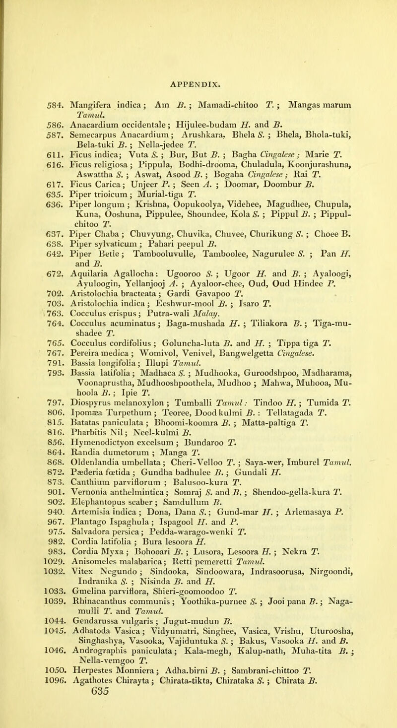 584. Mangifera indica; Am B. ; Mamadi-chitoo T.; Mangas marum Tamul. 586. Anacardium occidentale; Hijulee-budam H. and B. 587. Semecarpus Anacardium ; Arushkara.. Bhela S. ; Bhela, Bhola-tuki, Bela-tuki B. ; Nella-jedee T. 611. Ficus indica; Vuta S. ; Bur, But/?.; Bagha Cingalese; Marie T. 616. Ficus religiosa ; Pippula, Bodhi-drooma, Chuladula, Koonjurashuna, Aswattha S. ; Aswat, Asood B. ; Bogaha Cingalese; Rai T. 617. Ficus Carica; Unjeer P. ; Seen A. ; Doomar, Doombur B. 635. Piper trioicum ; Murial-tiga T. 636. Piper longum ; Krishna, Oopukoolya, Videhee, Magudhee, Chupula, Kuna, Ooshuna, Pippulee, Shoundee, Kola S. ; Pippul B. ; Pippul- chitoo T. 637. Piper Chaba ; Chuvyung, Chuvika, Chuvee, Churikung S. ; Choee B. 638. Piper sylvaticum ; Pahari peepul B. 642. Piper Betle; Tambooluvulle, Tamboolee, Nagurulee S. ; Pan IT. and B. 672. Aquilaria Agallocha: Ugooroo S. ; Ugoor H. and B. ; Ayaloogi, Ayuloogin, Yellanjooj A. ; Ayaloor-chee, Oud, Oud Hindee P. 702. Aristolochia bracteata ; Gardi Gavapoo T. 703. Aristolochia indica; Eeshwur-mool B. ; Isaro T. . 763. Cocculus crispus ; Putra-wali Malay. 764. Cocculus acuminatus ; Baga-mushada H. ; Tiliakora Z7.; Tiga-mu- shadee T. 765. Cocculus cordifolius ; Goluncha-luta B. and H. ; Tippa tiga T. 767. Pereira medica ; Womivol, Venivel, Bangwelgetta Cingalese. 791. Bassia longifolia; Illupi Tamul. 793. Bassia latifolia ; Madhaca S. ; Mudhooka, Guroodshpoo, Madharama, Voonaprustha, Mudhooshpoothela, Mudhoo ; Mahwa, Muhooa, Mu- hoola B.; Ipie T. 797. Diospyrus melanoxylon ; Tumballi Tamul: Tindoo H.; Tumida T. 806. Ipomaea Turpethum ; Teoree, Doodkulmi B. : Tellatagada T. 815. Batatas paniculata ; Bhoomi-koomra B. ; Matta-paltiga T. 816. Pharbitis Nil; Neel-kulmi B. 856. Hymenodictyon excelsum ; Bundaroo T. 864. Randia dumetorum ; Manga T. 868. Oldenlandia umbellata; Cheri-Velloo T. ; Saya-wer, Imburel Tamul. 872. Paederia foetida ; Gundha badhulee B.; Gundali H. 873. Canthium parviflorum ; Balusoo-kura T. 901. Vernonia anthelmintica; Somraj S. and B. ; Shendoo-gella-kura T. 902. Elc-phantopus scaber ; Samdullum B. 940. Artemisia indica ; Dona, Dana S.; Gund-mar H. ; Arlemasaya P. 967. Plantago Ispaghula ; Ispagool H. and P. 975. Salvadora persica; Pedda-vvarago-wenki T. 982. Cordia latifolia ; Bura lesoora H. 983. Cordia Myxa ; Bohooari B. ; Lusora, Lesoora H. ; Neki-a T. 1029. Anisomeles malabarica; Retti pemeretti Tamul. 1032. Vitex Negundo; Sindooka, Sindoowara, Indrasoorusa, Nirgoondi, Indranika S. ; Nisinda B. and H. 1033. Gmelina parviflora, Shieri-goomoodoo T. 1039. Rhinacanthus communis ; Yoothika-purnee S. ; Jooi pana B.; Naga- mulli T. and Tamul. 1044. Gendarussa vulgaris ; Jugut-mudun B. 1045. Adhatoda Vasica; Vidyumatri, Singhee, Vasica, Vrishu, Uturoosha Singhashya, Vasooka, Vajiduntuka S. ; Bakus, Vasooka H. and B. 1046. Andrographis paniculata; Kala-megh, Kalup-nath, Muha-tita B. Nella-vemgoo T. 1050. Herpestes Monniera; Adha.birni B. ; Sambrani-chittoo T. 1096. Agathotes Chirayta; Chirata-tikta, Chirataka S. ; Chirata B.