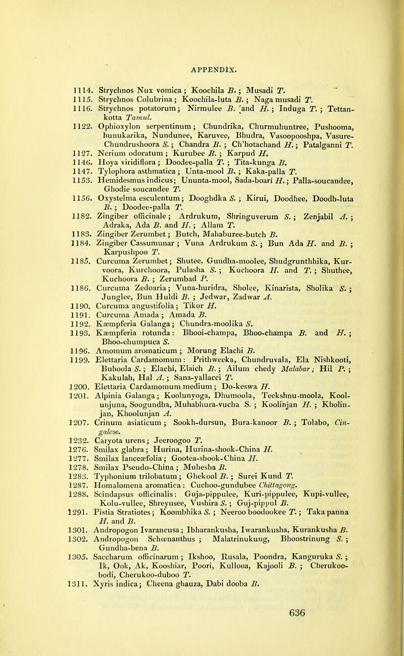 1114. Strychnos Nux vomica; Koochila B.; Musadi T. 1115. Strychnos Colubrina; Koochila-luta B.; Naga musadi T. 1116. Strychnos potatorum; Nirmulee B. [and H. ; Induga T. ; Tettan- kotta Tamul. 1122. Ophioxylon serpentinum; Chundrika, Churmuhuntree, Pushooma, hunukarika, Nundunee, Karuvee, Bhudra, Vasoopooshpa, Vasure- Chundrushoora S.; Chandra B. ; Ch'hotachand H.; Patalganni T. 1127. Nerium odoratum ; Kurubee B. ; Karpud H. 1146. Hoya viridiflora ; Doodee-palla T. ; Tita-kunga B. 1147. Tylophora asthmatica ; Unta-mool B. ; Kaka-palla T. 1153. Hemidesmusindicus; Ununta-mool, Sada-boari H.; Palla-soucandee, Ghodie soucandee T. 1156. Oxystelma esculentum; Dooghdka S. ; Kirui, Doodhee, Doodh-luta B. ; Doodee-palla T. 1182. Zingiber officinale; Ardrukum, Shringuverum S. ; Zenjabil A. ; Adraka, Ada B. and H.; Allam T. 1183. Zingiber Zerumbet; Butch, Mahaburee-butch B. 1184. Zingiber Cassumunar ; Vuna Ardrukum S.; Bun Ada H. and B. ; Karpushpoo T. 1185. Curcuma Zerumbet; Shutee, Gundha-moolee, Shudgrunthhika, Kur- voora, Kurchoora, Pulasha S. ; Kuchoora H. and T. ; Shuthee, Kuchoora B. ; Zerumbad P. 1186. Curcuma Zedoaria; Vuna-huridra, Sholee, Kinarista, Sholika S. ; Junglee, Bun Huldi B. ; Jedwar, Zadwar A. 1190. Curcuma angustifolia; Tikor H. 1191. Curcuma Amada ; Amada B. 1192. Kasmpferia Galanga; Chundra-moolika S. 1193. Kaampferia rotunda: Bhooi-champa, Bhoo-champa B. and H. ; Bhoo-chumpuca S. 1196. Amomum aromaticum ; Morung Elachi B. 1199. Elettaria Cardamomum: Prithweeka, Chundruvala, Ela Nishkooti, Buhoola S.; Elachi, Elaich B.; Ailum chedy Malabar; Hil P. ; Kakulah, Hal A. ; Sana-yallacci T. 1200. Elettaria Cardamomum medium; Do-keswa H. 1201. Alpinia Galanga; Koolunyoga, Dhumoola, Teekshnu-moola, Kool- unjuna, Soogundha, Muhabhura-vucha S. ; Koolinjan H. ; Kholin- jan, Khoolunjan A. 1207. Crinum asiaticum ; Sookh-dursun, Bura-kanoor B. ; Tolabo, Cin- galese. 1232. Caryota urens; Jeeroogoo T. 1276. Smilax glabra; Hurina, Hurina-shook-China H. 1277. Smilax lanceajfolia; Gootea-shook-China II. 1278. Smilax Pseudo-China ; Muhesha B. 1283. Typhonium trilobatum ; Ghekool B. ; Surei Kund T. 1287. Homalomena aromatica: Cuchoo-gundubee Ckittagong. 1288. Scindapsus officinalis: Guja-pippulee, Kuri-pippulee, Kupi-vullee, Kolu-vullee, Shreyusee, Vushira S.; Guj-pippul B. 1291. Pistia Stratiotes; Koombhika S. ; Neeroo boodookee T.; Takapanna H. and B. 1301. Andropogon Ivarancusa; Ibharankusha, Iwarankusha, Kurankusha.fi. 1302. Andropogon Schoenanthus ; Malatrinukung, Bhoostrinung S. ; Gundha-bena B. 1305. Saccharum officinarum; Ikshoo, Rusala, Poondra, Kanguruka S. ; Ik, Ook, Ak, Kooshiar, Poori, Kullooa, Kajooli B. ; Cherukoo- bodi, Cherukoo-duboo T. 1311. Xyris indica; Cheena ghauza, Dabi dooba B.