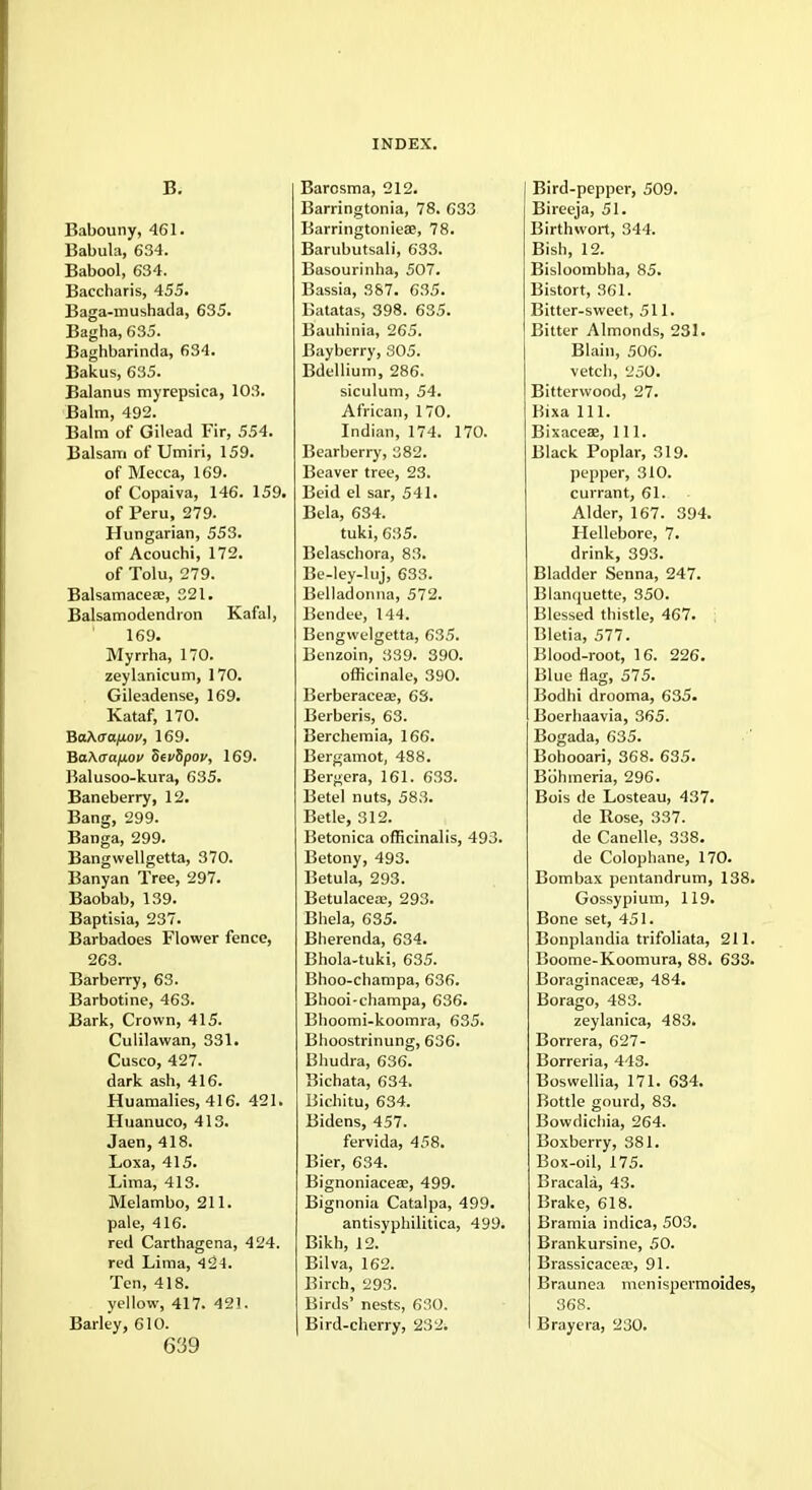B. Babouny, 461. Babula, 634. Babool, 634. Baccharis, 455. Baga-mushada, 635. Bagha, 635. Baghbarinda, 634. Bakus, 635. Balanus myrepsica, 103. Balm, 492. Balm of Gilead Fir, 554. Balsam of Umiri, 159. of Mecca, 169. of Copaiva, 146. 159. of Peru, 279. Hungarian, 553. of Acouchi, 172. of Tolu, 279. Balsamacea?, 321. Balsamodendron Kafal, 169. Myrrha, 170. zeylanicum, 170. Gileadense, 169. Kataf, 170. BaAaa/xou, 169. BaAaaixov SevSpov, 169. Balusoo-kura, 635. Baneberry, 12. Bang, 299. Banga, 299. Bangwellgetta, 370. Banyan Tree, 297. Baobab, 139. Baptisia, 237. Barbadoes Flower fence, 263. Barberry, 63. Barbotine, 463. Bark, Crown, 415. Culilawan, 331. Cusco, 427. dark ash, 416. Huamalies, 416. 421. Huanuco, 413. Jaen, 418. Loxa, 415. Lima, 413. Melambo, 211. pale, 416. red Carthagena, 424. red Lima, 424. Ten, 418. yellow, 417. 421. Barley, 610. 639 Barcsma, 212. Barringtonia, 78. 633 BarringtoniesB, 78. Barubutsali, 633. Basourinha, 507. Bassia, 387. 635. Batatas, 398. 635. Bauhinia, 265. Bayberry, 305. Bdellium, 286. siculum, 54. African, 170. Indian, 174. 170. Bearberry, 382. Beaver tree, 23. Beid el sar, 541. Bela, 634. tuki, 635. Belaschora, 83. Be-ley-luj, 633. Belladonna, 572. Bendee, 144. Bengwelgetta, 635. Benzoin, 339. 390. officinale, 390. Berberaceas, 63. Berberis, 63. Berchemia, 166. Bergamot, 488. Bergera, 161. 633. Betel nuts, 583. Betle, 312. Betonica officinalis, 493. Betony, 493. Betula, 293. Betulacea;, 293. Bhela, 635. Bherenda, 634. Bhola-tuki, 635. Bhoo-champa, 636. Bhooi-champa, 636. Bhoomi-koomra, 635. Bhoostrinung, 636. Bhudra, 636. Bichata, 634. Bichitu, 634. Bidens, 457. fervida, 458. Bier, 634. Bignoniaceaj, 499. Bignonia Catalpa, 499. antisvphilitica, 499. Bikh, 12.' Bilva, 162. Birch, 293. Birds' nests, 630. Bird-cherry, 232. Bird-pepper, 509. Bireeja, 51. Birthwort, 344. Bish, 12. Bisloombha, 85. Bistort, 361. Bitter-sweet, 511. Bitter Almonds, 231. Blain, 506. vetch, 250. Bitterwood, 27. Bixa 111. Bixaceae, 111. Black Poplar, 319. pepper, 310. currant, 61. Alder, 167. 394. Hellebore, 7. drink, 393. Bladder Senna, 247. Blanquette, 350. Blessed thistle, 467. Bletia, 577. Blood-root, 16. 226. Blue flag, 575. Bodhi drooma, 635. Boerhaavia, 365. Bogada, 635. Bohooari, 368. 635. Bohmeria, 296. Bois de Losteau, 437. de Rose, 337. de Canelle, 338. de Colophane, 170. Bombax pentandrum, 138. Gossypium, 119. Bone set, 451. Bonplandia trifoliata, 211. Boome-Koomura, 88. 633. Boraginacea?, 484. Borago, 483. zeylanica, 483. Borrera, 627- Borreria, 443. Boswellia, 171. 634. Bottle gourd, 83. Bowdichia, 264. Boxberry, 381. Box-oil, 175. Bracala, 43. Brake, 618. Bramia indica, 503. Brankursine, 50. Brassicacea, 91. Braunea menispermoides, 368. Brayera, 230.
