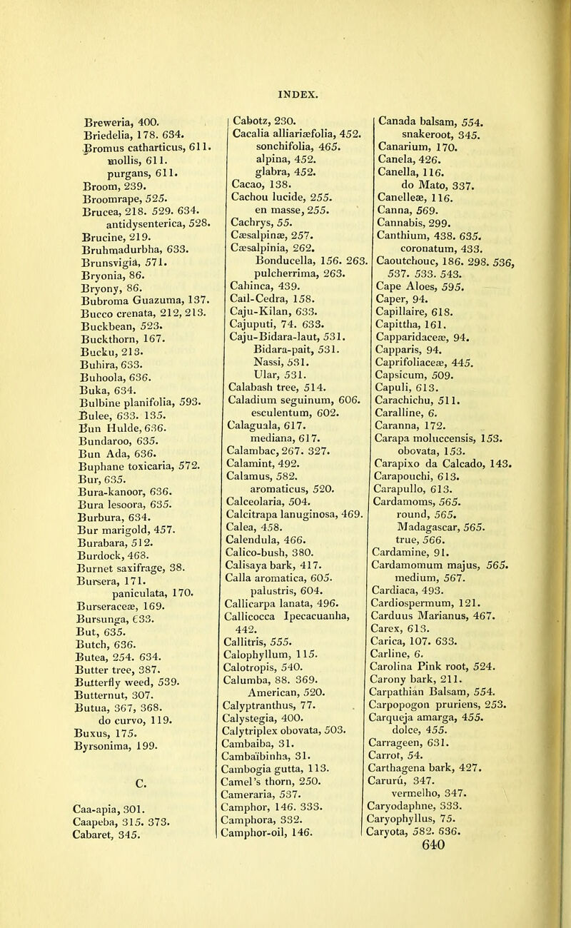 Breweria, 400. Briedelia, 178. 634. Bromus catharticus, 611. mollis, 611. purgans, 611. Broom, 239. Broomrape, 525. Brucea, 218. 529. 634. antidysenterica, 528. Brucine, 219. Bruhmadurbha, 633. Brunsvigia, 571. Bryonia, 86. Bryony, 86. Bubroma Guazuma, 137. Bucco crenata, 212,213. Buckbean, 523. Buckthorn, 167. Bucku, 213. Buliira, 633. Buhoola, 636. Buka, 634. Bulbine planifolia, 593. Bulee, 633. 135. Bun Hulde,636. Bundaroo, 635. Bun Ada, 636. Buphane toxicaria, 572. Bur, 635. Bura-kanoor, 636. Bura lesoora, 635. Burbura, 634. Bur marigold, 457. Burabara, 512. Burdock, 463. Burnet saxifrage, 38. Bursera, 171. paniculata, 170. Burseraceae, 169. Bursunga, £33. But, 635. Butch, 636. Butea, 254. 634. Butter tree, 387. Butterfly weed, 539. Butternut, 307. Butua, 367, 368. do curvo, 119. Buxus, 175. Byrsonima, 199. C. Caa-apia, 301. Caapeba, 315. 373. Cabaret, 345. I Cabotz, 230. Cacalia alliariasfolia, 452. sonchifolia, 465. alpina, 452. glabra, 452. Cacao, 138. Cachou lucide, 255. en masse, 255. Cachrys, 55. Caasalpinas, 257. CsBsalpinia, 262. Bonducella, 156. 263 pulcherrima, 263. Cahinca, 439. Cail-Cedra, 158. Caju-Kilan, 633. Cajuputi, 74. 633. Caju-Bidara-laut, 531. Bidara-pait, 531. Nassi, 531. Ular, 531. Calabash tree, 514. Caladium seguinum, 606. esculentum, 602. Calaguala, 617. mediana, 617. Calambac, 267. 327. Calamint, 492. Calamus, 582. aromaticus, 520. Calceolaria, 504. Calcitrapa lanuginosa, 469. Calea, 458. Calendula, 466. Calico-bush, 380. Calisaya bark, 417. Calla aromatica, 605. palustris, 604. Callicarpa lanata, 496. Callicocca Ipecacuanha, 442. Callitris, 555. Calophyllum, 115. Calotropis, 540. Calumba, 88. 369. American, 520. Calyptranthus, 77. Calystegia, 400. Calytriplex obovata, 503. Cambaiba, 31. Camba'ibinha, 31. Cambogia gutta, 113. Camel's thorn, 250. Cameraria, 537. Camphor, 146. 333. Camphora, 332. Camphor-oil, 146. Canada balsam, 554. snakeroot, 345. Canarium, 170. Canela, 426. Canella, 116. do Mato, 337. Canelleae, 116. Canna, 569. Cannabis, 299. Canthium, 438. 635. coronatum, 433. Caoutchouc, 186. 298. 536, 537. 533. 543. Cape Aloes, 595. Caper, 94. Capillaire, 618. Capittha, 161. Capparidacea;, 94. Capparis, 94. Caprifoliaceaa, 445. Capsicum, 509. Capuli, 613. Carachichu, 511. Caralline, 6. Caranna, 172. Carapa moluccensis, 153. obovata, 153. Carapixo da Calcado, 143. Carapouchi, 613. Carapullo, 613. Cardamoms, 565. round, 565. Madagascar, 565. true, 566. Cardamine, 91. Cardamomum majus, 565. medium, 567. Cardiaca, 493. Cardiospermum, 121. Carduus Marianus, 467. Carex, 613. Carica, 107. 633. Carline, 6. Carolina Pink root, 524. Carony bark, 211. Carpathian Balsam, 554. Carpopogon pruriens, 253. Carqueja amarga, 455. dolce, 455. Carrageen, 631. Carrot, 54. Carthagena bark, 427. Caruru, 347. vermelho, 347. Caryodaphne, 333. Caryophyllus, 75. Caryota, 582. 636. 6*0