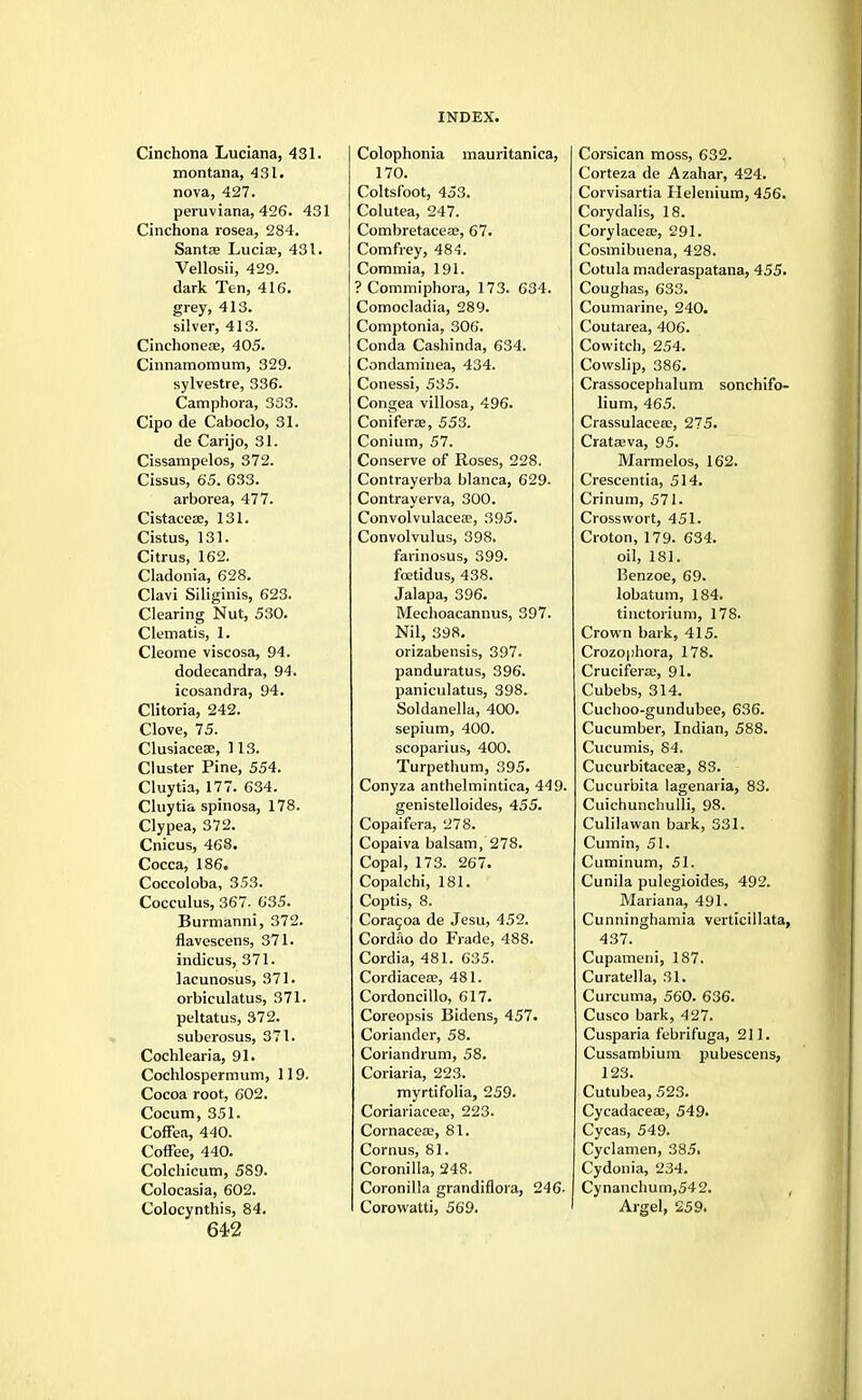 Cinchona Luciana, 431. montana, 431. nova, 427. peruviana, 426. 431 Cinchona rosea, 284. Santse Lucia?, 431. Vellosii, 429. dark Ten, 416. grey, 413. silver, 413. Cinchoneae, 405. Cinnamomum, 329. sylvestre, 336. Camphora, 333. Cipo de Caboclo, 31. de Carijo, 31. Cissampelos, 372. Cissus, 65. 633. arborea, 477. Cistaceae, 131. Cistus, 131. Citrus, 162. Cladonia, 628. Clavi Siliginis, 623. Clearing Nut, 530. Clematis, 1. Cleome viscosa, 94. dodecandra, 94. icosandra, 94. Clitoria, 242. Clove, 75. Clusiaceee, ] 13. Cluster Pine, 554. Cluytia, 177. 634. Cluytia spinosa, 178. Clypea, 372. Cnicus, 468. Cocca, 186. Coccoloba, 353. Cocculus, 367. 635. Burmanni, 372. flavescens, 371. indicus, 371. lacunosus, 371. orbiculatus, 371. peltatus, 372. suberosus, 371. Cochlearia, 91. Cochlospermum, 119. Cocoa root, 602. Cocum, 351. Coffea, 440. Coffee, 440. Colchicum, 589. Colocasia, 602. Colocynthis, 84. 642 Colophonia mauritanica, 170. Coltsfoot, 453. Colutea, 247. Combretaceae, 67. Comfrey, 484. Commia, 191. ? Commiphora, 173. 634. Comocladia, 289. Comptonia, 306. Conda Cashinda, 634. Condaminea, 434. Conessi, 535. Congea villosa, 496. Coniferae, 553. Conium, 57. Conserve of Roses, 228. Contrayerba blanca, 629- Contrayerva, 300. Convolvulaceae, 395. Convolvulus, 398. farinosus, 399. foetidus, 438. Jalapa, 396. Mechoacannus, 397. Nil, 398. orizabensis, 397. panduratus, 396. paniculatus, 398. Soldanella, 400. sepium, 400. scoparius, 400. Turpethum, 395. Conyza anthelmintica, 449. genistelloides, 455. Copaifera, 278. Copaiva balsam, 278. Copal, 173. 267. Copalchi, 181. Coptis, 8. Coracoa de Jesu, 452. Cordao do Frade, 488. Cordia, 481. 635. Cordiaceaa, 481. Cordoncillo, 617. Coreopsis Bidens, 457. Coriander, 58. Coriandrum, 58. Coriaria, 223. myrtifolia, 259. Coriariacea;, 223. Cornacea;, 81. Cornus, 81. Coronilla, 248. Coronilla grandiflora, 246- Corowatti, 569. Corsican moss, 632. Corteza de Azahar, 424. Corvisartia Helenium, 456. Corydalis, 18. Corylacea;, 291. Cosmibuena, 428. Cotula maderaspatana, 455. Coughas, 633. Coumarine, 240. Coutarea, 406. Cowitch, 254. Cowslip, 386. Crassocephalum sonchifo- lium, 465. Crassulaceee, 275. Crataeva, 95. Marmelos, 162. Crescentia, 514. Crinum, 571. Crosswort, 451. Croton, 179. 634. oil, 181. Benzoe, 69. lobatum, 184. tiiictorium, 178. Crown bark, 415. Crozophora, 178. Cruciferas, 91. Cubebs, 314. Cuchoo-gundubee, 636. Cucumber, Indian, 588. Cucumis, 84. Cucurbitaceae, 83. Cucurbita lagenaria, 83. Cuichunchulli, 98. Culilawan bark, 331. Cumin, 51. Cuminum, 51. Cunila pulegioides, 492. Mariana, 491. Cunninghamia verticillata, 437. Cupameni, 187. Curatella, 31. Curcuma, 560. 636. Cusco bark, 427. Cusparia febrifuga, 211. Cussambium pubescens, 123. Cutubea, 523. Cyeadaceas, 549. Cycas, 549. Cyclamen, 385i Cydonia, 234. Cynanchum,542. , Argel, 259.
