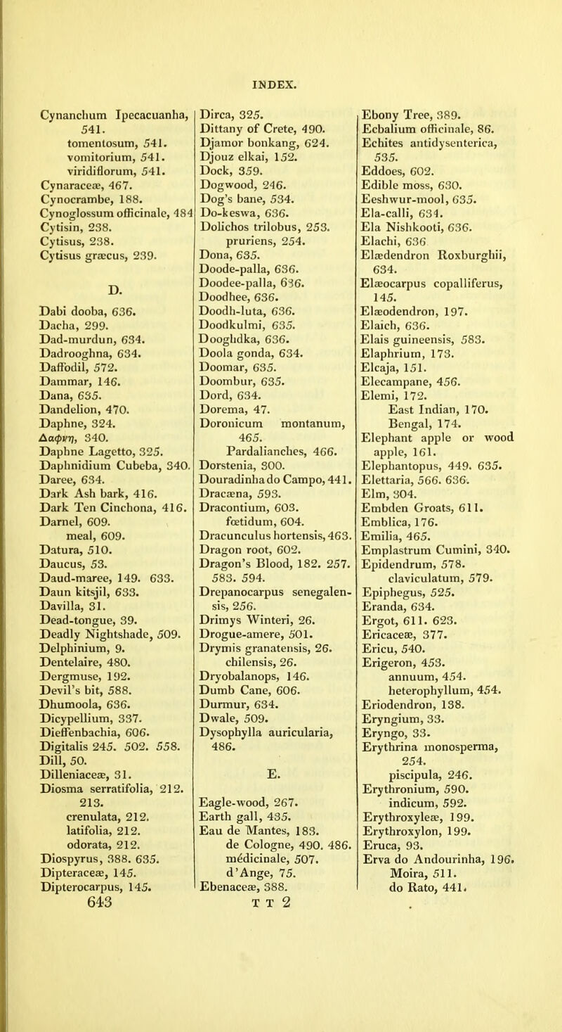 Cynanchum Ipecacuanha, 541. tomentosum, 541. vomitorium, 541. viridiflorum, 541. Cynaraceae, 467. Cynocrambe, 188. Cynoglossum officinale, 484 Cytisin, 238. Cytisus, 238. Cytisus graecus, 239. D. Dabi dooba, 636. Dacha, 299. Dad-murdun, 634. Dadrooghna, 634. Daffodil, 572. Dammar, 146. Dana, 635. Dandelion, 470. Daphne, 324. Atxpvt), 340. Daphne Lagetto, 325. Daphnidium Cubeba, 340. Daree, 634. Dark Ash bark, 416. Dark Ten Cinchona, 416. Darnel, 609. meal, 609. Datura, 510. Daucus, 53. Daud-maree, 149. 633. Daun kitsjil, 633. Davilla, 81. Dead-tongue, 39. Deadly Nightshade, 509. Delphinium, 9. Dentelaire, 480. Dergmuse, 192. Devil's bit, 588. Dhumoola, 636. Dicypellium, 337. Dieffenbachia, 606. Digitalis 245. 502. 558. Dill, 50. Dilleniaceae, 31. Diosma serratifolia, 212. 213. crenulata, 212. latifolia, 212. odorata, 212. Diospyrus, 388. 635. Dipteraceae, 145. Dipterocarpus, 145. 643 Dirca, 325. Dittany of Crete, 490. Djamor bonkang, 624. Djouz elkai, 152. Dock, 359. Dogwood, 246. Dog's bane, 534. Do-keswa, 636. Dolichos trilobus, 253. pruriens, 254. Dona, 635. Doode-palla, 636. Doodee-palla, 6~56. Doodhee, 636. Doodh-luta, 636. Doodkulmi, 635. Dooghdka, 636. Doola gonda, 634. Doomar, 635. Doombur, 635. Dord, 634. Dorema, 47. Doronicum montanum, 465. Pardalianches, 466. Dorstenia, 300. Douradinhado Campo, 441. Dracaena, 593. Dracontium, 603. fcetidum, 604. Dracunculus hortensis, 463. Dragon root, 602. Dragon's Blood, 182. 257. 583. 594. Drepanocarpus senegalen- sis, 256. Drimys Winteri, 26. Drogue-amere, 501. Drymis granatensis, 26. chilensis, 26. Dryobalanops, 146. Dumb Cane, 606. Durmur, 634. Dwale, 509. Dysophylla auricularia, 486. E. Eagle-wood, 267. Earth gall, 435. Eau de Mantes, 183. de Cologne, 490. 486. m^dicinale, 507. d'Ange, 75. Ebenaceae, 388. T T 2 Ebony Tree, 389. Ecbalium officinale, 86. Echites antidysenterica, 535. Eddoes, 602. Edible moss, 630. Eeshwur-mool, 635. Ela-calli, 634. Ela Nishkooti, 636. Elachi, 636 Elaedendron Roxburghii, 634. Elaeocarpus copalliferus, 145. Elaeodendron, 197. Elaich, 636. Elais guineensis, 583. Elaphriurn, 173. Elcaja, 151. Elecampane, 456. Elemi, 172. East Indian, 170. Bengal, 174. Elephant apple or wood apple, 161. Elephantopus, 449. 635. Elettaria, 566. 636. Elm, 304. Embden Groats, 611. Emblica, 176. Emilia, 465. Emplastrum Cumini, 340. Epidendrum, 578. claviculatum, 579. Epiphegus, 525. Eranda, 634. Ergot, 611. 623. Ericaceae, 377. Ericu, 540. Erigeron, 453. annuum, 454. heterophyllum, 454. Eriodendron, 138. Eryngium, 33. Eryngo, 33. Erythrina rnonosperma, 254. piscipula, 246. Erythronium, 590. indicum, 592. Erythroxyleae, 199. Erythroxylon, 199. Eruca, 93. Erva do Andourinha, 196. Moira, 511. do Rato, 441.